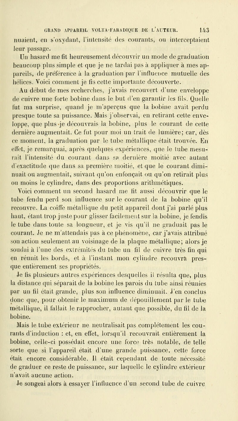 niiaient, en s'oxydant, l'intensité des courants, ou interceptaient leur passage. Un hasard me fit heureusement découvrir un mode de graduation beaucoup plus simple et que je ne tardai pas à appliquer à mes ap- pareils, de préférence à la graduation par l'influeuce mutuelle des hélices. Voici comment je fis cette importante découverte. Au début de mes recherches, j'avais recouvert d'une enveloppe de cuivre une forte bobine dans le but d'en garantir les fils. Quelle fut ma surprise, quand je m'aperçus que la bobine avait perdu presque toute sa puissance. Mais j'observai, en retirant cette enve- loppe, que plus -je découvrais la bobine, plus le courant de cette dernière augmentait. Ce fut pour moi un trait de lumière; car, dès ce moment, la graduation par le tube métallique était trouvée. En effet, je remarquai, après quelques expériences, (jue le tube mesu- rait l'intensité du courant dans sa dernière moitié avec autant d'exactitude que dans sa première moitié, et que le courant dimi- nuait ou augmentait, suivant qu'on enfonçait ou qu'on retirait plus ou moins le cylindre, dans des proportions arithmétiques. Voici comment un second hasard me tit aussi découvrir que le tube fendu perd son influence sur le courant de la bobine qu'il recouvre. La coiffe métallique du petit appareil dont j'ai parlé plus haut, étant trop juste pour glisser facilement sur la bobine, je fendis le tube dans toute sa longueur, et je vis qu'il ne graduait pas le courant. Je ne m'attendais pas à ce phénomène, car j'avais attribué son action seulement au voisinage de la plaque métallique; alors je soudai à l'une des extrémités du tube un fil de cuivre très fin qui en réunit les bords, et à l'instant mon cylindre recouvra pres- que entièrement ses propriétés. Je fis plusieurs autres expériences desquelles il résulta que, plus la distance qui séparait de la bobine les parois du tube ainsi réunies par un fil était grande, plus son influence diminuait. J'en conclus donc que, pour obtenir le maximum de dépouillement par le tube métallique, il fallait le rapprocher, autant que possible, du fil de la bobine. Mais le tube extérieur ne neutralisait pas complètement les cou- rants d'induction : et, en effet, lorsqu'il recouvrait entièrement la bobine, celle-ci possédait encore une force très notable, de telle sorte que si l'appareil était d'une grande puissance, cette force était encore considérable. Il était cependant de toute nécessité de graduer ce reste de puissance, sur laquelle le cylindre extérieur n'avait aucune action. Je songeai alors à essayer l'influence d'un second tube de cuivre