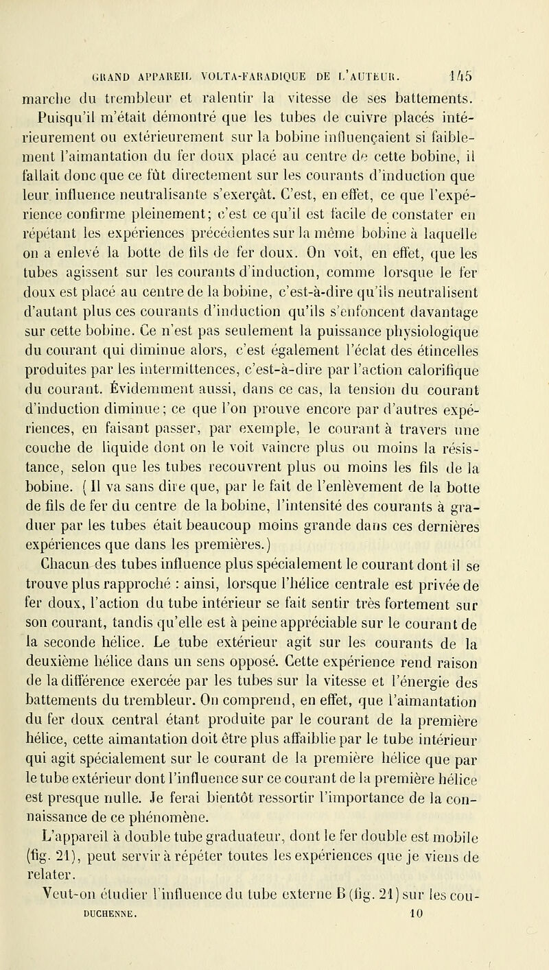 marche du trembleur et ralentir la vitesse de ses battements. Puisqu'il m'était démontré que les tubes de cuivre placés inté- rieurement ou extérieurement sur la bobine influençaient si faible- ment l'aimantation du fer doux placé au centre de cette bobine, il fallait donc que ce fût directement sur les courants d'induction que leur influence neutralisante s'exerçât. C'est, en effet, ce que l'expé- rience confirme pleinement; c'est ce qu'il est facile de constater en répétant les expériences précédentes sur la même bobine à laquelle on a enlevé la botte de tils de fer doux. On voit, en effet, que les tubes agissent sur les courants d'induction, comme lorsque le fer doux est placé au centre de la bobine, c'est-à-dire qu'ils neutralisent d'autant plus ces courants d'induction qu'ils s'enfoncent davantage sur cette bobine. Ce n'est pas seulement la puissance physiologique du courant qui diminue alors, c'est également l'éclat des étincelles produites par les intermittences, c'est-à-dire par l'action calorifique du courant. Évidemment aussi, dans ce cas, la tension du courant d'induction diminue ; ce que l'on prouve encore par d'autres expé- riences, en faisant passer, par exemple, le courant à travers une couche de liquide dont on le voit vaincre plus ou moins la résis- tance, selon que les tubes recouvrent plus ou moins les fils de la bobine. {Il va sans dire que, par le fait de l'enlèvement de la botie de fils de fer du centre de la bobine, l'intensité des courants à gra- duer par les tubes était beaucoup moins grande dans ces dernières expériences que dans les premières.) Chacun des tubes influence plus spécialement le courant dont il se trouve plus rapproché : ainsi, lorsque l'hélice centrale est privée de fer doux, l'action du tube intérieur se fait sentir très fortement sur son courant, tandis qu'elle est à peine appréciable sur le courant de la seconde héhce. Le tube extérieur agit sur les courants de la deuxième hélice dans un sens opposé. Cette expérience rend raison de la différence exercée par les tubes sur la vitesse et l'énergie des battements du trembleur. On comprend, en effet, que l'aimantation du fer doux central étant produite par le courant de la première hélice, cette aimantation doit être plus affaiblie par le tube intérieur qui agit spécialement sur le courant de la première hélice que par le tube extérieur dont l'influence sur ce courant de la première hélice est presque nulle. Je ferai bientôt ressortir l'importance de la con- naissance de ce phénomène. L'appareil à double tube graduateur, dont le fer double est mobile (fig. 21), peut servir à répéter toutes les expériences que je viens de relater. Veut-on étudier l'influence du tube externe B (flg. 21) sur les cou- DUCHENNE. 10