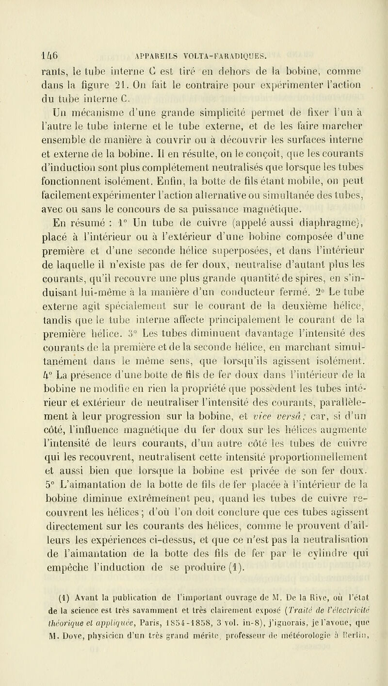 rants, le tube interne C est tiré en dehors de la bobine, comme dans la figure 21. On fait le contraire pour expérimenter l'action du tube interne C. Un mécanisme d'une grande simplicité permet de fi.xer l'un à l'autre le tube interne et le tube externe, et de les faire marcher ensemble de manière à couvrir ou à découvrir les surfaces interne et externe de la bobine. Il en résulte, on le conçoit, que les courants d'induction sont plus complètement neutralisés que lorsque les tubes fonctionnent isolément. Enfin, la botte de fils étant mobile, on peut facilement expérimenter l'action alternative ou simultanée des tubes, avec ou sans le concours de sa puissance magnétique. En résumé : 1° Un tube de cuivre (appelé aussi diaphragme}, placé à l'intérieur ou à l'extérieur d'une bobine composée d'une première et d'une seconde hélice superposées, et dans l'intérieur de laquelle il n'existe pas de fer doux, neutralise d'autant plus les courants, qu'U recouvre une plus grande quantité de spires, en s'in- duisant lui-même à la manière d'un conducteur fermé. 2° Le tube externe agit spécialement sur le courant de la deuxième hélice, tandis que le tube interne affecte principalement le courant de la première hélice. 3° Les tubes diminuent davantage l'intensité des courants de la première et de la seconde hélice, en marchant simul- tanément dans le même sens, que lorsqu'ils agissent isolément. k La présence d'une botte de fils de fer doux dans l'intérieur de la bobine ne modifie en rien la propriété que possèdent les tubes inté- rieur et extérieur de neutraliser l'intensité des courants, parallèle- ment à leur progression sur la bobine, et vice versa; car, si d'un côté, l'influence magnétique du fer doux sur les hélices augmente l'intensité de leurs courants, d'un autre côté les tubes de cuivre qui les recouvrent, neutralisent cette intensité proportionnellement et aussi bien que lorsque la bobine est privée de son fer doux. 5° L'aimantation de la botte de fils de fer placée à l'intérieur de la bobine diminue exlrêmeînent peu, quand les tubes de cuivre re- couvrent les hélices ; d'où l'on doit conclure que ces tubes agissent directement sur les courants des hélices, comme le prouvent d'ail- leurs les expériences ci-dessus, et que ce n'est pas la neutralisation de l'aimantation de la botte des fils de fer par le cylindre qui empêche l'induction de se produire (1). (1) Avant la publiciitioa de l'important ouvrage de M. De la Rive, où l'état de la science est très savamment et très clairement exposé {Trailé de l'électricUé théorique et appliquée, Paris, 1S54-1858, 3 vol. in-8), j'ignorais, je l'avoue, que M. Dove, piiysicien d'un très grand mérite, professeur de météorologie h i'erlii!.