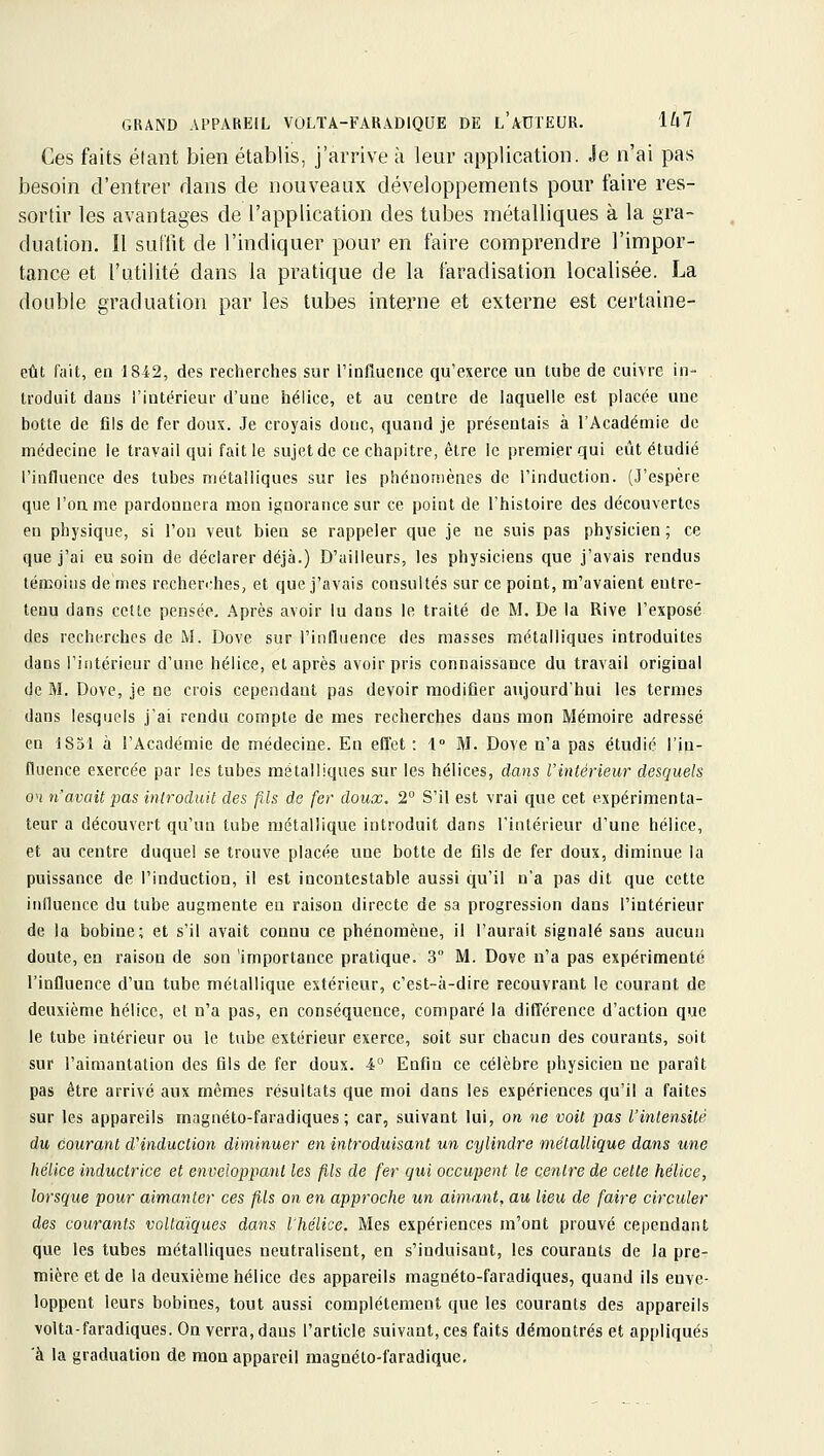 Ces faits élant bien établis, j'arrive à leur application. Je n'ai pas besoin d'enti^er dans de nouveaux développements pour faire res- sortir les avantages de l'application des tubes métalliques à la gra- duation. Il suflit de l'indiquer pour en faire comprendre l'impor- tance et l'utilité dans la pratique de la faradisation localisée. La double graduation par les tubes interne et externe est certaine- eût fait, en 1842, des recherches sur rinfiuence qu'exerce ua tube de cuivre in- troduit dans l'intérieur d'une hélice, et au centre de laquelle est placée une botte de fils de fer doux. Je croyais donc, quand je présentais à l'Académie de médecine le travail qui fait le sujet de ce chapitre, être le premier qui eût étudié l'influence des tubes métalliques sur les phénomènes de l'induction. (J'espère que l'on me pardonnera mou ignorance sur ce point de l'histoire des découvertes en physique, si l'on veut bien se rappeler que je ne suis pas physicien ; ce que j'ai eu soin de déclarer déjà.) D'ailleurs, les physiciens que j'avais rendus témoins de mes recber<:hes, et que j'avais consultés sur ce point, m'avaient entre- tenu dans cette pensée. .\près avoir lu dans le traité de M. De la Rive l'exposé des recherches de M. Dove sur l'influence des masses métalliques introduites dans l'intérieur d'une hélice, et après avoir pris connaissance du travail original de M. Dove, je ne crois cependant pas devoir modifier aujourd'hui les termes dans lesquels j'ai rendu compte de mes recherches dans mon Mémoire adressé en 1851 à l'Académie de médecine. En effet : 1° M. Dove n'a pas étudié l'in- fluence exercée par les tubes métalliques sur les hélices, dans l'intérieur desquels on n'avait pas introduit des fils de fer doux. 2° S'il est vrai que cet expérimenta- teur a découvert qu'uu tube métallique introduit dans l'intérieur d'une hélice, et au centre duquel se trouve placée une botte de fils de fer doux, diminue la puissance de l'induction, il est incontestable aussi qu'il n'a pas dit que cette iiilluence du tube augmente eu raison directe de sa progression dans l'intérieur de la bobine; et s'il avait connu ce phénomène, il l'aurait signalé sans aucun doute, en raison de son 'importance pratique. 3 M. Dove n'a pas expérimenté l'influence d'un tube métallique extérieur, c'est-à-dire recouvrant le courant de deuxième hélice, el n'a pas, en conséquence, comparé la différence d'action que le tube intérieur ou le tube extérieur exerce, soit sur chacun des courants, soit sur l'aimantation des fils de fer doux. 4 Enfin ce célèbre physicien ne paraît pas être arrivé aux mêmes résultats que moi dans les expériences qu'il a faites sur les appareils magnéto-faradiques; car, suivant lui, on ne voit pas l'intensité du courant d'induction diminuer en introduisant un cylindre métallique dans une hélice inductrice et enveloppant les fils de fer qui occupent le centre de cette hélice, lorsque pour aimanter ces fils on en approche un aimant, au lieu de faire circuler des courants voUaiques dans l'hélice. Mes expériences m'ont prouvé cependant que les tubes métalliques neutralisent, en s'induisant, les courants de la pre- mière et de la deuxième hélice des appareils magnéto-faradiques, quand ils enve- loppent leurs bobines, tout aussi complètement que les courants des appareils volta-faradiques. On verra, daus l'article suivant, ces faits démontrés et appliqués à la graduation de mou appareil magnéto-faradique.