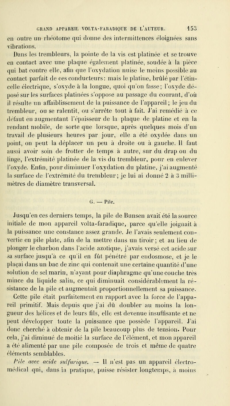 en outre un rhéotome qui donne des intermittences éloignées sans vibrations. Dans les trembleurs, la pointe de la vis est platinée et se trouve en contact avec une plaque également platinée, soudée à la pièce qui bat contre elle, afin que l'oxydation nuise le moins possible au contact parfait de ces conducteurs: mais le platine, brûlé par l'étin- celle électrique, s'oxyde à la longue, quoi qu'on fasse; l'oxyde dé- posé sur les surfaces platinées s'oppose au passage du courant, d'où il résulte un affaiblissement de la puissance de l'appareil ; le jeu du trembleur, ou se ralentit, ou s'arrête tout à fait. J'ai remédié à ce défaut en augmentant l'épaisseur de la plaque de platine et en la rendant mobile, de sorte que lorsque, après quelques mois d'un travail de plusieurs heures par jour, elle a été oxydée dans un point, on peut la déplacer un peu à droite ou à gauche. Il faut aussi avoir soin de frotter de temps à autre, sur du drap ou du linge, l'extrémité platinée de la vis du trembleur, pour en enlever l'oxyde. Enfin, pour diminuer l'oxydation du platine, j'ai augmenté la surface de l'extrémité du trembleur; je lui ai donné 2 à 3 milli- mètres de diamètre transversal. G. — Pile. Jusqu'en ces derniers temps, la pile de Bunsen avait été la source initiale de mon appareil volta-faradique, parce qu'elle joignait à la puissance une constance assez grande. Je l'avais seulement con- vertie en pile plate, afin de la mettre dans un tiroir; et au lieu de plonger le charbon dans l'acide azotique, j'avais versé cet acide sur sa surface jusqu'à ce qu'il en fût pénétré par endosmose, et je le plaçai dans un bac de zinc qui contenait une certaine quantité d'une solution de sel marin, n'ayant pour diaphragme qu'une couche très mince du liquide salin, ce qui diminuait considérablement la ré- sistance de la pile et augmentait proportionnellement sa puissance. Cette pile était parfaitement en rapport avec la force de l'appa- reil primitif. Mais depuis que j'ai dû doubler au moins la lon- gueur des hélices et de leurs fils, elle est devenue insuffisante et ne peut développer toute la puissance que possède l'appareil. J'ai donc cherché à obtenir de la pile beaucoup plus de tension. Pour cela, j'ai diminué de moitié la surface de l'élément, et mon appareil a été alimenté par une pile composée de trois et même de quatre éléments semblables. Pile avec acide sulfurique. — Il n'est pas un appareil électro- médical qui, dans la pratique, puisse résister longtemps, à moins