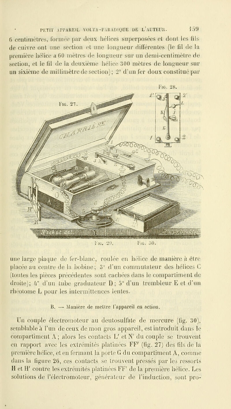 6 centimètres, formée par deux hélices superposées et dont les fils de cuivre ont une section et une longueur différentes (le fil de la première hélice a 60 mètres de longueur sur un demi-centimètre de section, et le fil de la deuxième hélice 300 mètres de longueur sur un sixième de millimètre de section); 2° d'un fer doux constitué par FiG. 28. FiG. 2 A^rP'r '1.1 1 IG. 24. FlG. 60. une large plaque de fer-blanc, roulée en hélice de manière à être placée au centre de la bobine; 3° d'un commutateur des hélices C (toutes les pièces précédentes sont cachées dans le compartiment de droite); k d'un tube graduateur D; 5° d'un trembleur E et d'un rhéotome L pour les intermittences lentes- B. — Manière de mettre l'appareil en actioo. Un couple électroraoteur au deutosulfate de mercure (fig. 30), semblable à l'un de ceux démon gros appareil, est introduit dans le compartiment A ; alors les contacts L' et N' du couple se trouvent en rapport avec les extrémités platinées FF' (fig. 27) des fils de la première hélice, et en fermant la porte G du compartiment A, comme dans la figure 26, ces contacts se trouvent pressés par les ressorts H et H' contre les extrémités platinées FF' de la première hélice. Les solutions de l'électromoteur, générateur de l'induction, sont pro-