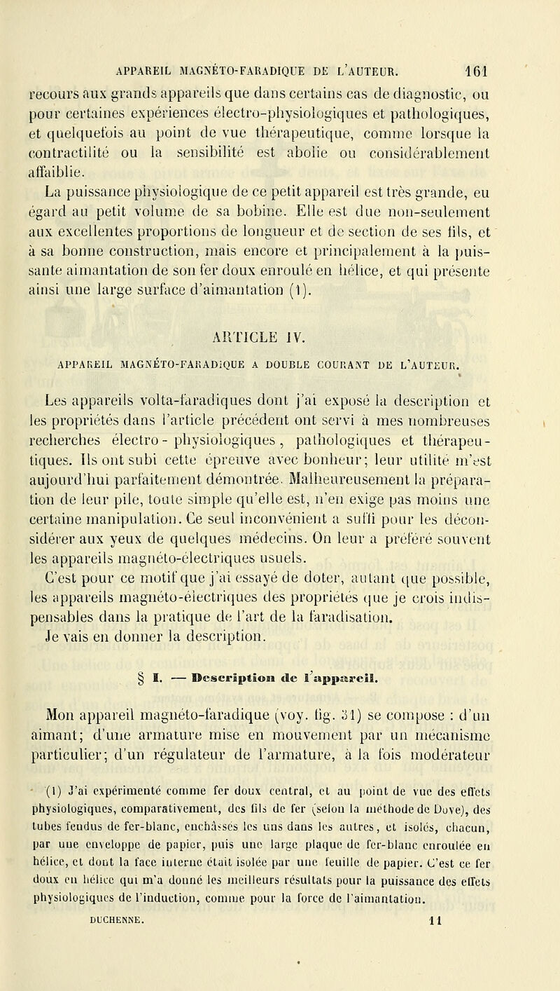 recours aux grands appareils que dans certains cas de diagnostic, ou pour certaines expériences électro-piiysiologiques et pathologiques, et quelquefois au point de vue thérapeutique, comme lorsque la contractilité ou la sensibilité est abolie ou considérablement affaiblie. La puissance piiysiologique de ce petit appareil est très grande, eu égard au petit volume de sa bobine. Elle est due non-seulement aux excellentes proportions de longueur et de section de ses fils, et à sa bonne construction, mais encore et principalement à la puis- sante aimantation de son fer doux enroulé en hélice, et qui présente ainsi une large surface d'aimantation (1). ARTICLE IV. appareil MAGNÉTO-FARADiQUE A DOUBLE COUKAiNT DE l'AUTEUR. Les appareils volta-faradiques dont j'ai exposé la description et les propriétés dans l'article précédent ont servi à mes nombreuses recherches électro-physiologiques, pathologiques et thérapeu- tiques. Us ont subi cette épreuve avec bonheur; leur utilité m'est aujourd'hui parfaitement démontrée. Malheureusement la prépara- tion de leur pile, toute simple qu'elle est, n'en exige pas moins une certaine manipulation. Ce seul inconvénient a sufli pour les décon- sidérer aux yeux de quelques médecins. On leur a préféré souvent les appareils magnéto-électriques usuels. C'est pour ce motif c[ue j'ai essayé de doter, autant que possible, les appareils magnéto-électriques des propriétés que je crois indis- pensables dans la pratique de l'art de la faradisation. Je vais en donner la description. § I. — Description de ! appf&reil. Mon appareil magnéto-faradique (voy. tig. 31) se compose : d'un aimant; d'une armature mise en mouvement par un mécanisme particulier; d'un régulateur de l'armature, à la fois modérateur - (1) J'ai expérimenté comme fer doux central, cl au point de vue des eflets physiologiques, comparativement, des fils de fer (selon la méttiode de Dove), des tubes fendus de fer-blanc, enchâsses les uns dans les autres, et isolés, chacun, par une enveloppe de papier, puis une large plaque de fer-blanc enroulée en hélice, et dont la face interne était isolée par une feuille de papier. C'est ce fer doux en hélice qui m'a donné les meilleurs résultats pour la puissance des elfets physiologiques de l'induction, comme pour la force de l'aimantation. DUCHENNE. H