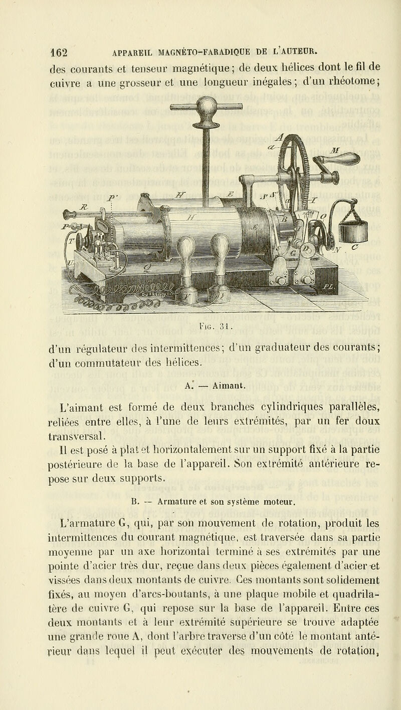 des courants et tenseur magnétique ; de deux hélices dont le fil de cuivre a une grosseur et une longueur inégales; d'un rhéotome; FiG. 31. d'un régulateur des intermittences; d'un graduateur des courants; d'un commutateur des hélices. A. — AimaQt. L'aimant est formé de deux branches cylindriques parallèles, reliées entre elles, à l'une de leurs extrémités, par un fer doux transversal. 11 est posé à plat et horizontalement sur un support fixé à la partie postérieure de la base de l'appareil. Son extrémité antérieure re- pose sur deux supports. B. ~ Armature et son système moteur. L'armature G, qui, par son mouvement de rotation, produit les intermittences du courant magnétique, est traversée dans sa partie moyenne par un axe horizontal terminé à ses extrémités par une pointe d'acier très dur, reçue dans deux pièces également d'acier ^t vissées dans deux montants de cuivre. Ces montants sont solidement fixés, au moyen d'arcs-boutants, à une plaque mobile et quadrila- tère de cuivre G, qui repose sur la base de l'appareil. Entre ces deux montants et à leur extrémité supérieure se trouve adaptée une grande roue A, dont l'arbre traverse d'un côté le montant anté- rieur dans lequel il peut exécuter des mouvements de rotation,