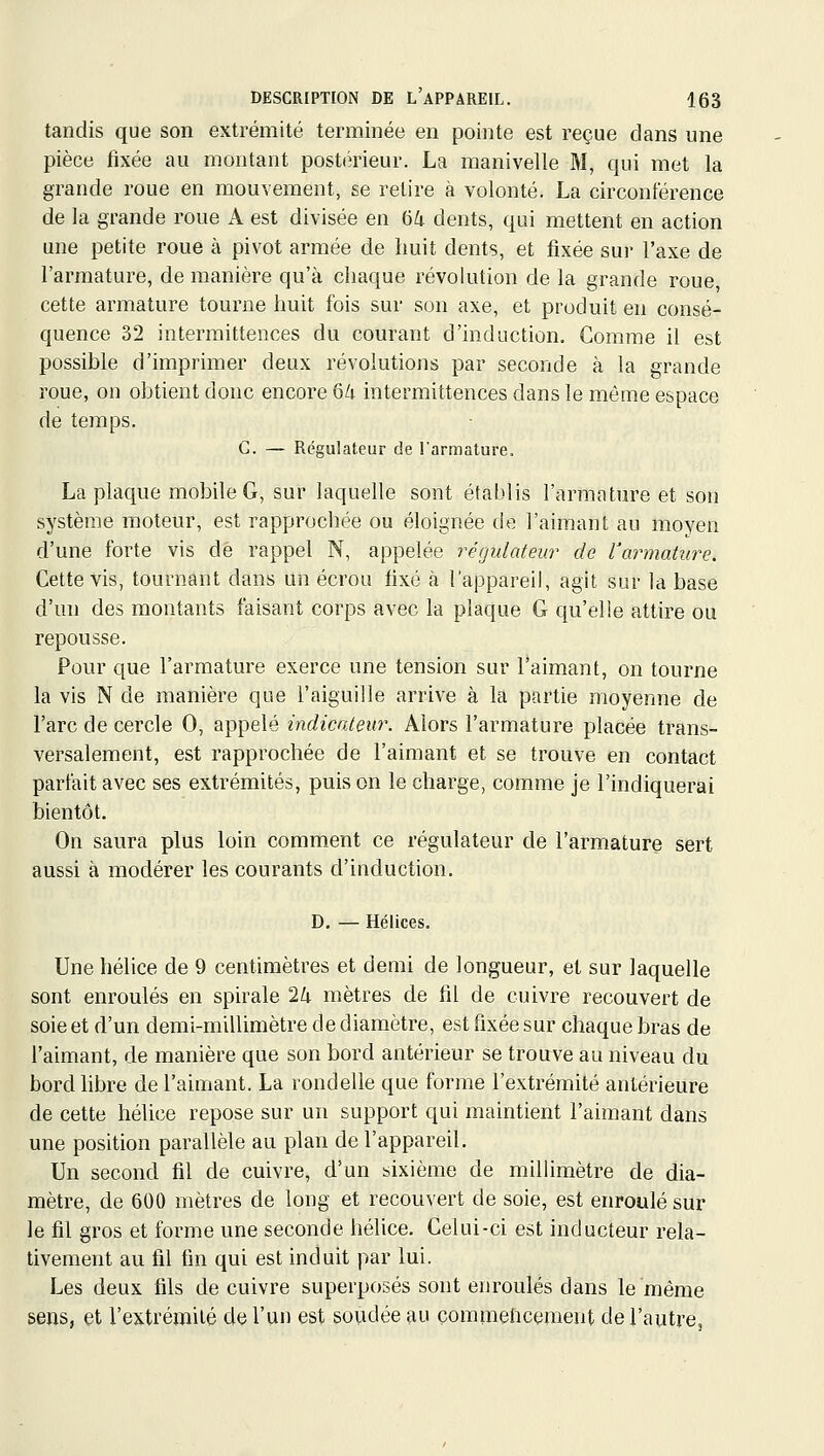 tandis que son extrémité terminée en pointe est reçue dans une pièce fixée au montant postérieur. La manivelle M, qui met la grande roue en mouvement, se relire à volonté. La circonférence de la grande roue A est divisée en 64 dents, qui mettent en action une petite roue à pivot armée de huit dents, et fixée sur l'axe de l'armature, de manière qu'à chaque révolution de la grande roue cette armature tourne huit fois sur son axe, et produit en consé- quence 32 intermittences du courant d'induction. Comme il est possible d'imprimer deux révolutions par seconde à la grande roue, on obtient donc encore 6/i intermittences dans le même espace de temps. G. — Régulateur de l'armature. La plaque mobile G, sur laquelle sont établis l'armature et son système moteur, est rapprochée ou éloignée de l'aimant au moyen d'une forte vis dé rappel N, appelée régulateur de l'armature. Cette vis, tournant dans un écrou fixé à l'appareil, agit sur la base d'un des montants faisant corps avec la plaque G qu'elle attire ou repousse. Pour que l'armature exerce une tension sur l'aimant, on tourne la vis N de manière que l'aiguille arrive à la partie moyenne de l'arc de cercle 0, appelé indicateur. Alors l'armature placée trans- versalement, est rapprochée de l'aimant et se trouve en contact parfait avec ses extrémités, puis on le charge, comme je l'indiquerai bientôt. On saura plus loin comment ce régulateur de l'armature sert aussi à modérer les courants d'induction. D, — Hélices. Une hélice de 9 centimètres et demi de longueur, et sur laquelle sont enroulés en spirale 24 mètres de fil de cuivre recouvert de soie et d'un demi-millimètre de diamètre, est fixée sur chaque bras de l'aimant, de manière que son bord antérieur se trouve au niveau du bord libre de l'aimant. La rondelle que forme l'extrémité antérieure de cette hélice repose sur un support qui maintient l'aimant dans une position parallèle au plan de l'appareil. Un second fil de cuivre, d'un sixième de millimètre de dia- mètre, de 600 mètres de long et recouvert de soie, est enroulé sur le fil gros et forme une seconde hélice. Celui-ci est inducteur rela- tivement au fil fin qui est induit par lui. Les deux fils de cuivre superposés sont enroulés dans le même sens, et l'extrémité de l'un est soudée au çommehcement de l'autre.