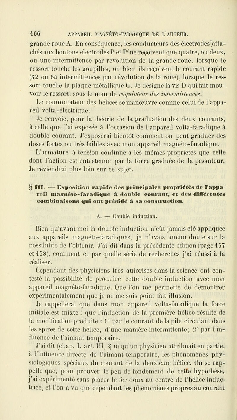 grande roue A, En conséquence, les conducteurs desélectrodes;atta- chés aux boutons électrodes P et P'ne reçoivent que quatre, ou deux, ou une intermittence par révolution de la grande roue, lorsque le ressort touche les goupilles, ou bien ils reçoivent le courant rapide (32 ou ()i intermittences par révolution de la roue), lorsque le res- sort touche la plaque métaUique G. Je désigne la vis D qui tait mou- voir le ressort, sous le nom de régulateur des intermittences. Le commutateur des hélices se manœuvre comme celui de l'appa- reil volta-électrique. Je renvoie, pour la théorie de la graduation des deux courants, à celle que j'ai exposée à l'occasion de l'appareil volta-faradique à double courant. J'exposerai bientôt comment on peut graduer des doses fortes ou très faibles avec mon appareil magnéto-faradique. L'armature à tension continue a les mêmes propriétés que celle dont l'action est entretenue par la force graduée de la pesanteur. Je reviendrai plus loin sur ce sujet. § ÏÎI. — Exposition rapide des principales propriétés de Tappa- rell magnéto-faradiqne à «ïouble courant, et des différentes combinaisons qui ont présidé à sa construction. A. — Double induction. Bien qu'avant moi la double induction n'eût jamais été appliquée aux appareils magnéto-faradiques, je n'avais aucun doute sur la possibilité de l'obtenir. J'ai dit dans la précédente édition (page 157 et 158), comment et par quelle série de recherches j'ai réussi à la réahser. Cependant des physiciens très autorisés dans la science ont con- testé la possibilité de produire cette double induction avec mon appareil magnéto-faradique. Que l'on me permette de démontrer expérimentalement que je ne me suis point fait illusion. Je rappellerai que dans mon appareil volta-faradique la force initiale est mixte ; que l'induction de la première hélice résulte de la modification produite : 1° par le courant de la pile circulant dans les spires de cette hélice, d'une manière intermittente; 2° par l'in- fluence de l'aimant temporaire. J'ai dit (chap. 1, art. III, § ii) qu'un physicien attribuait en partie, à l'influence directe de l'aimant temporaire, les phénomènes phy- siologiques spéciaux du courant de la deuxième hélice. On se rap- pelle que, pour prouver le peu de fondement de cetfe hypothèse, j'ai expérimenté sans placer le fer doux au centre de l'hélice induc- trice, et l'on a vu que cependant les phénomènes propres au courant