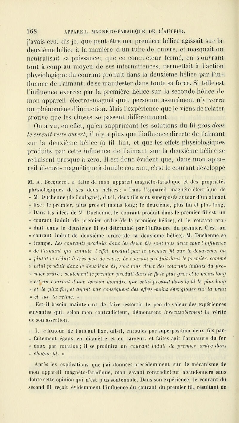 j'avais cru, dis-je, que peut-être ma première hélice agissait sur la deuxième hélice à la manière d'un tube de cuivre, et masquait ou neutralisait sa puissance; que ce conducteur fermé, en s'ouvrant tout à coup au moyen de ses intermittences, permettait à l'action physiologique du courant produit dans la deuxième hélice par l'in- fluence de l'aimant, de se manifester dans toute sa force. Si telle est l'influence exercée par la première hélice sur la seconde hélice de mon appareil électro-magnétique, personne assurément n'y verra un phénomène d'induction. Mais l'expérience que je viens de relater prouve que les choses se passent différemment. On a vu, en effet, qu'en supprimant les solutions du til gros dont le circuit reste ouvert, il n'y a plus que l'influence directe de l'aimant sur la deuxième hélice (à Çy\ fin), et que les effets physiologiques produits par cette influence de l'aimant sur la deuxième hélice se réduisent presque à zéro. 11 est donc évident que, dans mon appa- reil électro-magnétique à double courant, c'est le courant développé M. A. Becquerel, a faite de mon appareil magnéto-faradiqiie et des propriétés pliysiologiques de ses deux hélices : r.- Dans l'appareil magnéto-électrique de » M. Dnchenne (de ioulogne), dit-il, deux fils sont superposés autour d'un aimant )> fixe: le premier, plus gros et moins long; le deuxième, plus fin et plus long. » Dans les idées de M. Uuchenne, le courant produit dans le premier fil est un » courant induit de premier ordre (de la première hélice), et le courant pro- » duit dans le deuxième fil est déterminé par l'influeuce du premier. C'est un » courant induit de deuxième ordre (de la deuxième hélice). iVl. Duchenne se » trompe. Les courants produits dans les deux fils sont tous deux sous Vinfluence » de rahnant qui annule l'effet produit par le premier fil sur le deuxième, ou » plutôt le réduit à très peu de chose. Le courant produit dans le premier, comme )) celui produit dans le deuxième fil, sont tous deux des courants induits du pre- )< mier ordre ; seulement le premier produit dajis le fil le plus gros et le moins long » est un courant d'une tension moindre que celui produit dans le fil le plus long )i et le plus fin, et ayant par conséquent des effets moins énergiques sur la peau )) et sur la rétine. » Est-il besoin maintenant de faire ressortir le peu de valeur des expériences suivantes qui, selon mon contradicteur, démontrent irrécusaUement la vérité de son assertion. I. « Autour de l'aimant fixe, dit-il, enroulez par superposition deux fils par- » faitement égaux en diamètre et en largeur, et faites agir l'armature du fer » doux par rotation; il se produira un courant induit de premier ordre dans » chaque fil. » Après les explications que j'ai données précédemment sur le mécanisme de mon appareil magnéto-faradique, mon savant contradicteur abandonnera sans doute cette opinion qui n'est plus soutenable. Dans son expérience, le courant du second fil reçoit évidemment l'influence du courant du premier fil, résultant de