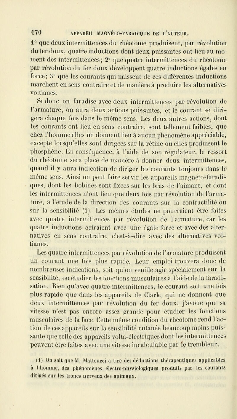 1° que deux intermittences du rliéotome produisent, par révolution du fer doux, quatre inductions dont deux puissantes ont lieu au mo- ment des intermittences; 2° que quatre intermittences du rhéotome par révolution du fer doux développent quatre inductions égales en force; 3° que les courants qui naissent de ces différentes inductions marchent en sens contraire et de manière à produire les alternatives voltianes. Si donc on f'aradise avec deux intermittences par révolution de l'armature, on aura deux actions puissantes, et le courant se diri- gera chaque fois dans le même sens. Les deux autres actions, dont les courants ont lieu en sens contraire, sont tellement faibles, que chez l'homme elles ne donnent lieu à aucun phénomène appréciable, excepté lorsqu'elles sont dirigées sur la rétine où elles produisent le phosphène. En conséquence, à l'aide de son régulateur, le ressort du rhéotome sera placé de manière à donner deux intermittences, quand il y aura indication de diriger les courants toujours dans le même ^ens. Ainsi on peut faire servir les appareils magnéto-faradi- ques, dont les bobines sont fixées sur les bras de l'aimant, et dont les intermittences n'ont lieu que deux fois par révolution de l'arma- ture, à l'étude de la direction des courants sur la contractilité ou sur la sensibilité (1). Les mêmes études ne pourraient être faites avec quatre intermittences par révolution de l'armature, car les quatre inductions agiraient avec une égale force et avec des alter- natives en sens contraire, c'est-à-dire avec des alternatives vol- tianes. Les quatre intermittences par révolution de l'armature produisent un courant une fois plus rapide. Leur emploi trouvera donc de nombreuses indications, soit qu'on veuille agir spécialement sur la sensibilité, ou étudier les fonctions musculaires à l'aide de la faradi- sation. Bien qu'avec quatre intermittences, le courant soit une fois plus rapide que dans les appareils de Clark, qui ne donnent que deux intermittences par révolution du fer doux, j'avoue que sa vitesse n'est pas encore assez grande pour étudier les fonctions musculaires de la face. Cette même condition du rhéotome rend l'ac- tion de ces appareils sur la sensibilité cutanée beaucoup moins puis- sante que celle des appareils volta-électriques dont les intermittences peuvent être faites avec une vitesse incalculable par le trembleur. (1) On sait que M. Matteucci a tiré des déductions thérapeutiques applicables à l'homme, des phénomènes électro-physiologiques produits par les courants dirigés sur les troncs nerveux des animaux.