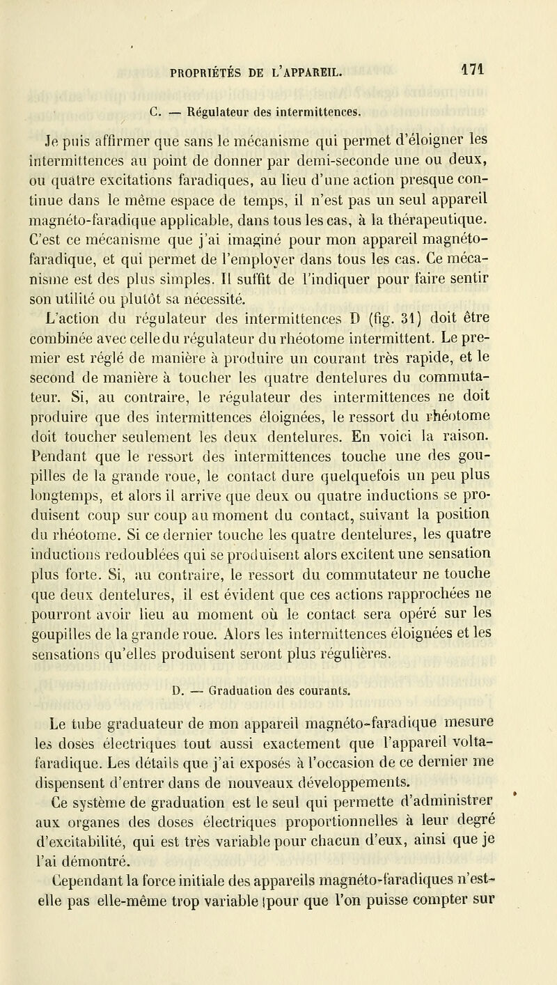 C. — Régulateur des intermittences. Je puis affirmer que sans le mécanisme qui permet d'éloigner les intermittences au point de donner par demi-seconde une ou deux, ou quatre excitations faradiqaes, au lieu d'une action presque con- tinue dans le même espace de temps, il n'est pas un seul appareil magnéto-faradique applicable, dans tous les cas, à la thérapeutique. C'est ce mécanisme que j'ai imaginé pour mon appareil magnéto- faradique, et qui permet de l'employer dans tous les cas. Ce méca- nisme est des plus simples. Il suffit de l'indiquer pour faire sentir son utilité ou plutôt sa nécessité. L'action du régulateur des intermittences D (fig. 31) doit être combinée avec celle du régulateur du rhéotome intermittent. Le pre- mier est réglé de manière à produire un courant très rapide, et le second de manière à toucher les quatre dentelures du commuta- teur. Si, au contraire, le régulateur des intermittences ne doit produire que des intermittences éloignées, le ressort du rhéotome doit toucher seulement les deux dentelures. En voici la raison. Pendant que le ressort des intermittences touche une des gou- pilles de la grande roue, le contact dure quelquefois un peu plus longtemps, et alors il arrive que deux ou quatre inductions se pro- duisent coup sur coup au moment du contact, suivant la position du rhéotome. Si ce dernier touche les quatre dentelures, les quatre inductions redoublées qui se produisent alors excitent une sensation plus forte. Si, au contraire, le ressort du commutateur ne touche que deux dentelures, il est évident que ces actions rapprochées ne pourront avoir lieu au moment où le contact sera opéré sur les goupilles de la grande roue. Alors les intermittences éloignées et les sensations qu'elles produisent seront plus régulières. D. — Graduation des courants. Le tube graduateur de mon appareil magnéto-faradique mesure les doses électriques tout aussi exactement que l'appareil volta- faradique. Les détails que j'ai exposés à l'occasion de ce dernier me dispensent d'entrer dans de nouveaux développements. Ce système de graduation est le seul qui permette d'administrer aux organes des doses électriques proportionnelles à leur degré d'excitabilité, qui est très variable pour chacun d'eux, ainsi que je l'ai démontré. Cependant la force initiale des appareils magnéto-faradiques n'est- elle pas elle-même trop variable ipour que l'on puisse compter sur