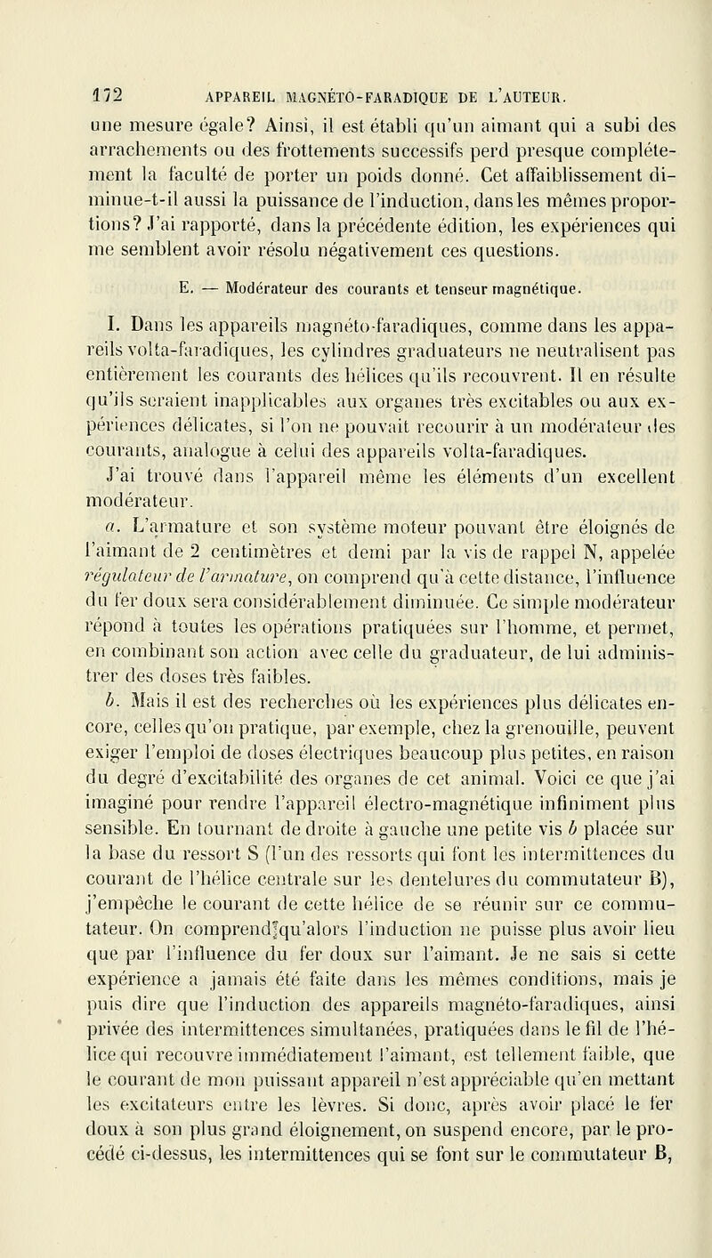 une mesure égale? Ainsi, il est établi qu'un aimant qui a subi des arrachements ou des frottements successifs perd presque complète- ment la faculté de porter un poids donné. Cet affaiblissement di- minue-t-il aussi la puissance de l'induction, dansles mêmes propor- tions? J'ai rapporté, dans la précédente édition, les expériences qui me semblent avoir résolu négativement ces questions. E. — Modérateur des courants et tenseur magnétique. I. Dans les appareils magnéto-faradiques, comme dans les appa- reils voUa-fai-adiques, les cylindres graduateurs ne neutralisent pas entièrement les courants des hélices qu'ils recouvrent. Il en résulte qu'ils seraient inapplicables aux organes très excitables ou aux ex- périences délicates, si l'on ne pouvait recourir à un modéi^ileur des courants, analogue à celui des appareils volta-faradiques. J'ai trouvé dans l'appareil même les éléments d'un excellent modérateur. a. L'armature et son système moteur pouvant être éloignés de l'aimant de 2 centimètres et demi par la vis de rappel N, appelée régulateur de l'armature, on comprend qu'à celte distance, l'influence du fer doux sera considérablement diminuée. Ce simple modérateur répond à toutes les opérations pratiquées sur l'homme, et permet, en combinant son action avec celle du graduateur, de lui adminis- trer des doses très faibles. b. Mais il est des recherches où les expériences plus délicates en- core, celles qu'on pratique, par exemple, chez la grenouille, peuvent exiger l'emploi de doses électriques beaucoup plus petites, en raison du degré d'excitabilité des organes de cet animal. Voici ce que j'ai imaginé pour rendre l'appareil électro-magnétique infiniment plus sensible. En tournant de droite à gauche une petite vis b placée sur la base du ressort S (l'un des ressorts qui font les intermittences du courant de l'hélice centrale sur les dentelures du commutateur B), j'empêche le courant de cette hélice de se réunir sur ce commu- tateur. On comprendfqu'alors l'induction ne puisse plus avoir lieu que par l'influence du fer doux sur l'aimant. Je ne sais si cette expérience a jamais été faite dans les mêmes conditions, mais je puis dire que l'induction des appareils magnéto-faradiques, ainsi privée des intermittences simultanées, pratiquées dans lefd de l'hé- lice qui recouvre immédiatement l'aimant, est tellement faible, que le courant de mon puissant appareil n'est appréciable qu'en mettant les excitateurs entre les lèvres. Si donc, après avoir placé le fer doux à son plus grand éloignement, on suspend encore, par le pro- cédé ci-dessus, les intermittences qui se font sur le commutateur B,