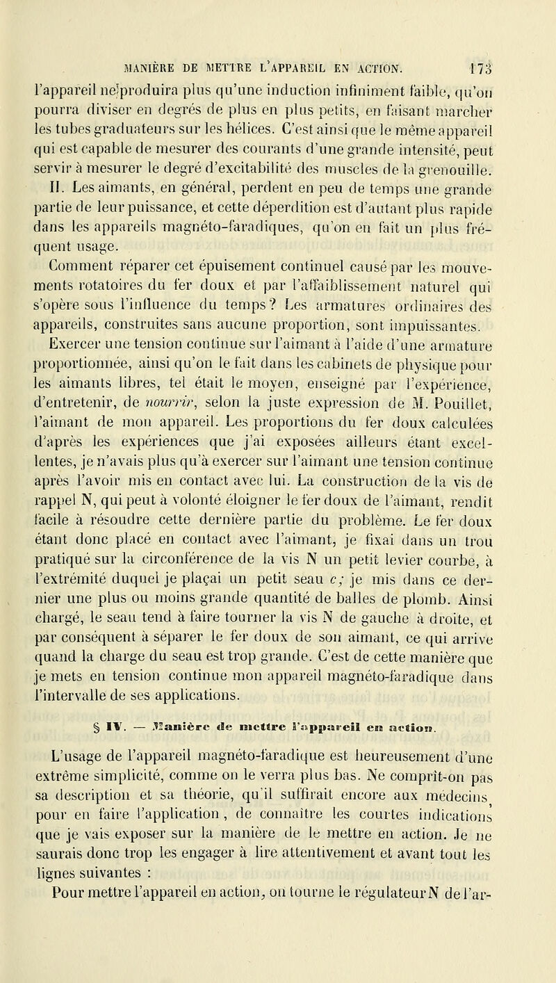 l'appareil neîproduira plus qu'une induction infiniment faible, qu'on pourra diviser en degrés de plus en plus petits, en faisant marcher les tubes graduateurs sur les hélices. C'est ainsi que le même appareil qui est capable de mesurer des courants d'une grande intensité, peut servir à mesurer le degré d'excitabilité des muscles de la grenouille. II. Les aimants, en général, perdent en peu de temps une grande partie de leur puissance, et cette déperdition est d'autant plus rapide dans les appareils magnéto-faradiques, qu'on en fait un plus fré- quent usage. Comment réparer cet épuisement continuel causé par les mouve- ments rotatoires du fer doux et par l'affaiblissement naturel qui s'opère sous l'influence du temps? Les armatures ordinaires des appareils, construites sans aucune proportion, sont impuissantes. Exercer une tension continue sur l'aimant à l'aide d'une armature proportionnée, ainsi qu'on le fait dans les cabinets de physique pour les aimants libres, tel était le moyen, enseigné par l'expérience, d'entretenir, de nourrir^ selon la juste expression de M. Pouillet, l'aimant de mon appareil. Les proportions du fer doux calculées d'après les expériences que j'ai exposées ailleurs étant excel- lentes, je n'avais plus qu'à exercer sur l'aimant une tension continue après l'avoir mis en contact avec lui. La construction de la vis de rappel N, qui peut à volonté éloigner le fer doux de l'aimant, rendit facile à résoudre cette dernière partie du problème. Le fer doux étant donc placé en contact avec l'aimant, je fixai dans un trou pratiqué sur la circonférence de la vis N un petit levier courbe, à l'extrémité duquel je plaçai un petit seau c; je mis dans ce der- nier une plus ou moins grande quantité de balles de plomb. Ainsi chargé, le seau tend à faire tourner la vis N de gauche à droite, et par conséquent à séparer le fer doux de son aimant, ce qui arrive quand la charge du seau est trop grande. C'est de cette manière que je mets en tension continue mon appareil magnéto-faradique dans l'intervalle de ses applications. § IV. — .^Sanîèrc de mettre rsippareil en action. L'usage de l'appareil magnéto-faradique est heureusement d'une extrême simplicité, comme on le verra plus bas. Ne comprît-on pas sa description et sa théorie, qu'il suffirait encore aux médecins pour en faire l'application, de connaître les courtes indications que je vais exposer sur la manière de le mettre en action. Je ne saurais donc trop les engager à lire attentivement et avant tout les lignes suivantes : Pour mettre l'appareil en action^ ou tourne le réguIateurN del'ar-