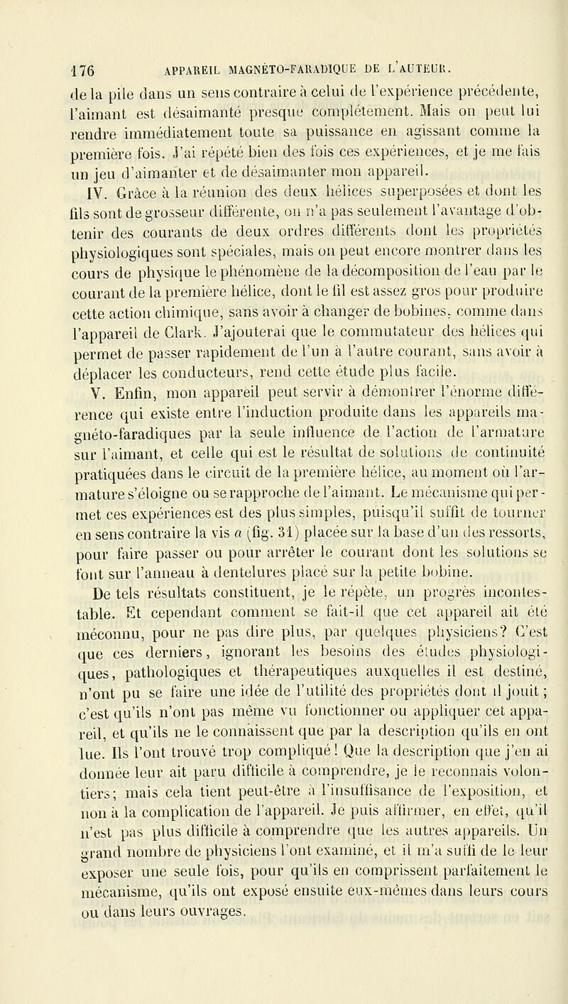 delà pile dans un sens contraire à celui de l'expérience précédente, l'aimant est désaimanté presque complètement. Mais on peut lui rendre immédiatement toute sa puissance en agissant comme la première fois. J'ai répété bien des fois ces expériences, et je me fais un jeu d'aimanter et de désaimanter mon appareil. IV. Grâce à la réunion des deux hélices superposées et dont les fils sont de grosseur différente, ou n'a pas seulement l'avantage d'ob- tenir des courants de deux ordres différents dont les propriétés physiologiques sont spéciales, mais on peut encore montrer dans les cours de physique le phénomène de la décomposition de l'eau par le courant de la première hélice, dont le fil est assez gros pour produire cette action chimique, sans avoir à changer de bobines, comme dans l'appareil de Clark. J'ajouterai que le commutateur des hélices qui permet de passer rapidement de l'un à l'autre courant, sans avoir h déplacer les conducteurs, rend cette étude plus facile. V. Enfin, mon appareil peut servir à démontrer l'énorme diffé- rence qui existe entre l'induction produite dans les appareils ma- gnéto-faradiques par la seule influence de l'action de l'armature sur l'aimant, et celle qui est le résultat de solutions de continuité pratiquées dans le circuit de la première hélice, au moment où Tar- mature s'éloigne ou se rapproche de l'aimant. Le mécanisme qui per- met ces expériences est des plus simples, puisqu'il suffit de tourner en sens contraire la vis a (fig. 31) placée sur la base d'un des ressorts, pour faire passer ou pour arrêter le courant dont les solutions se font sur l'anneau à dentelures placé sur la petite bobine. De tels résultats constituent, je le répète, un progrès incontes- table. Et cependant comment se feit-il que cet appareil ait été méconnu, pour ne pas dire plus, par quelques physiciens? C'est que ces derniers, ignorant les besoins des éludes physiologi- ques, pathologiques et thérapeutiques auxquelles il est destiné, n'ont pu se faire une idée de l'utilité des propriétés dont il jouit ; c'est qu'ils n'ont pas même vu fonctionner ou appliquer cet appa- red, et qu'ils ne le connaissent que par la description qu'ils en ont lue. Ils l'ont trouvé trop compliqué ! Que la description que j'en ai donnée leur ait paru difficile à comprendre, je le reconnais volon- tiers; mais cela tient peut-être à l'insuffisance de l'exposition, et non à la complication de l'appareil. Je puis affirmer, en effet, qu'il n'est pas plus difficile à comprendre que les autres appareils. Un orand nombre de physiciens l'ont examiné, et il m'a suffi de le leur exposer une seule fois, pour qu'ils en comprissent parfaitement le mécanisme, qu'ils ont exposé ensuite eux-mêmes dans leurs cours ou dans leurs ouvrages.