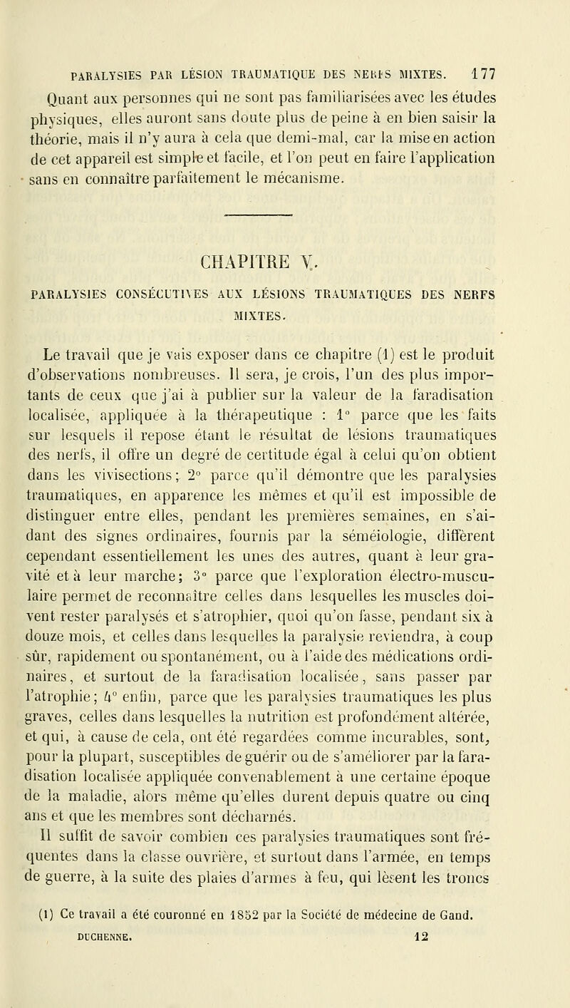 Quant aux personnes qui ne sont pas familiarisées avec les études physiques, elles auront sans doute plus de peine à en bien saisir la théorie, mais il n'y aura à cela que demi-mal, car la mise en action de cet appareil est simple et facile, et l'on peut en faire l'application sans en connaître parfaitement le mécanisme. CHAPITRE V.. PARALYSIES CONSÉCUTIVES AUX LÉSIONS TRAUMATIQUES DES NERFS MIXTES. Le travail que je vais exposer dans ce chapitre (1) est le produit d'observations nond^reuses. Il sera, je crois, l'un des plus impor- tants de ceux que j'ai à publier sur la valeur de la faradisation localisée, appliquée à la thérapeutique : 1 parce que les faits sur lesquels il repose étant le résultat de lésions traumatiques des nerfs, il offre un degré de certitude égal à celui qu'on obtient dans les vivisections; 2° parce qu'il démontre que les paralysies traumatiques, en apparence les mêmes et qu'il est impossible de distinguer entre elles, pendant les premières semaines, en s'ai- dant des signes ordinaires, fournis par la séméiologie, diffèrent cependant essentiellement les unes des autres, quant à leur gra- vité et à leur marche; 3° parce que l'exploration électro-muscu- laire permet de reconnaître celles dans lesquelles les muscles doi- vent rester paralysés et s'atrophier, quoi qu'on fasse, pendant six à douze mois, et celles dans lesquelles la paralysie reviendra, à coup sûr, rapidement ou spontanément, ou à l'aide des médications ordi- naires , et surtout de la faradisation localisée, sans passer par l'atrophie; W enOn, parce que les paralysies traumatiques les plus graves, celles dans lesquelles la nutrition est profondément altérée, et qui, à cause de cela, ont été regardées comme incurables, sont, pour la plupart, susceptibles de guérir ou de s'améliorer par la fara- disation localisée appliquée convenablement à une certaine époque de la maladie, alors même qu'elles durent depuis quatre ou cinq ans et que les membres sont décharnés. Il suffit de savoir combien ces paralysies traumatiques sont fré- quentes dans la classe ouvrière, et surtout dans l'armée, en temps de guerre, à la suite des plaies d'armes à feu, qui lèsent les troncs (1) Ce travail a été couronné en 1832 par la Société de médecine de Gand. DUCHENNE. 12