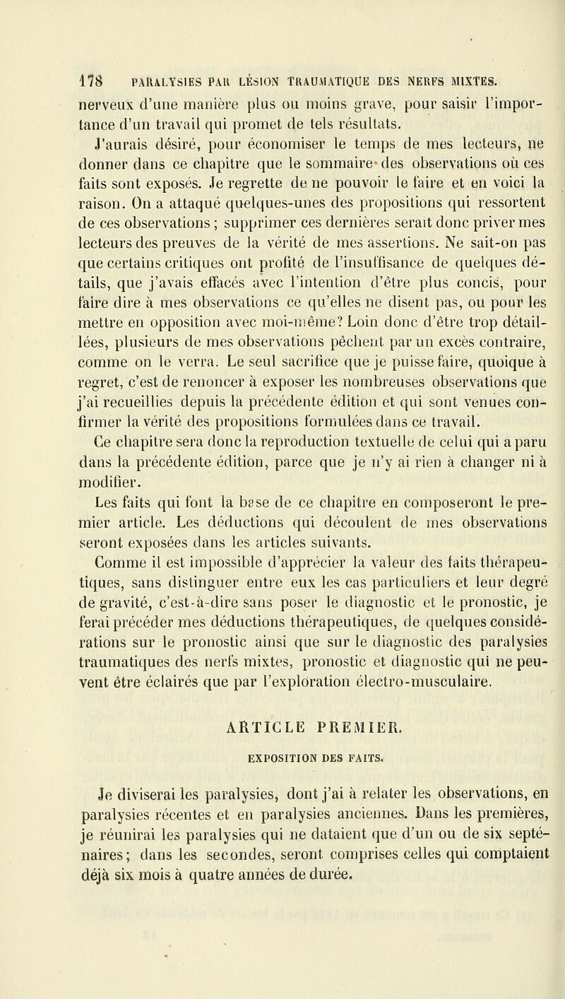 nerveux d'une manière plus ou moins grave, pour saisir l'impor- tance d'un travail qui promet de tels résultats. J'aurais désiré, pour économiser le temps de mes lecteurs, ne donner dans ce chapitre que le sommaire-des observations où ces faits sont exposés. Je regrette de ne pouvoir le faire et en voici la raison. On a attaqué quelques-unes des propositions qui ressortent de ces observations ; supprimer ces dernières serait donc priver mes lecteurs des preuves de la vérité de mes assertions. Ne sait-on pas que certains critiques ont profité de l'insuffisance de quelques dé- tails, que j'avais effacés avec l'intention d'être plus concis, pour faire dire à mes observations ce qu'elles ne disent pas, ou pour les mettre en opposition avec moi-même? Loin donc d'être trop détail- lées, plusieurs de mes observations pèchent par un excès contraire, comme on le verra. Le seul sacrifice que je puisse faire, quoique à regret, c'est de renoncer à exposer les nombreuses observations que j'ai recueillies depuis la précédente édition et qui sont venues con- firmer la vérité des propositions formulées dans ce travail. Ce chapitre sera donc la reproduction textuelle de celui qui a paru dans la précédente édition, parce que je n'y ai rien à changer ni à modifier. Les faits qui font la base de ce chapitre en composeront le pre- mier article. Les déductions qui découlent de mes observations seront exposées dans les articles suivants. Comme il est impossible d'apprécier la valeur des faits thérapeu- tiques, sans distinguer entre eux les cas particuliers et leur degré de gravité, c'est-à-dire sans poser le diagnostic et le pronostic, je ferai précéder mes déductions thérapeutiques, de quelques considé- rations sur le pronostic ainsi que sur le diagnostic des paralysies trauraatiques des nerfs mixtes, pronostic et diagnostic qui ne peu- vent être éclairés que par l'exploration électro-musculaire. ARTICLE PREMIER. EXPOSITION DES FAITS. Je diviserai les paralysies, dont j'ai à relater les observations, en paralysies récentes et en paralysies anciennes. Dans les premières, je réunirai les paralysies qui ne dataient que d'un ou de six septé- naires; dans les secondes, seront comprises celles qui comptaient déjà six mois à quatre années de durée.