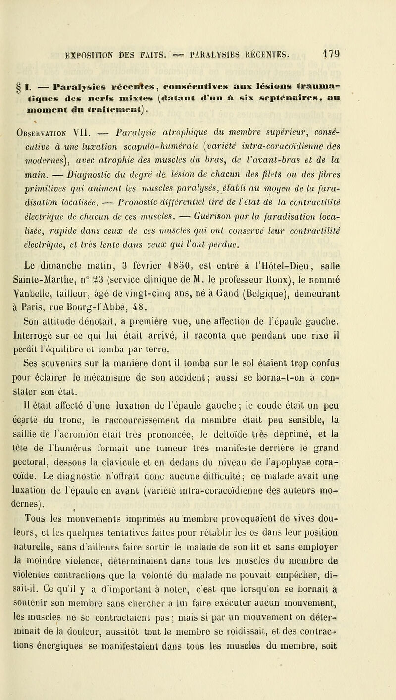 Si..— Paralysies réeendes, consécutives aux lésions traunia- tiqnes des nerfs mixtes (datant d'un à six septénaires, au moment du traitement). Observation VII. — Parahjsie alrophique du membre supérieur, consé- cutive à une luxation scapulo-humérale (^vm'iété intra-coracoïdienne des modernes), avec atrophie des muscles du bras^ de l'avant-bras et de la main. — Diagnostic du degré de lésion de chacun des filets ou des fibres primitives qui animent les muscles paralysés, établi au moyen de la fara- disalion localisée. — Pronostic différentiel tiré de l'état de la contractilité électrique de chacun de ces muscles. —• Guérison par la faradisation loca- lisée, rapide dans ceux de ces muscles qui ont conservé leur contractilité électrique, et très lente dans ceux qui Vont perdue. Le dimanche malin, 3 février 4 850, est entré à l'Hôlel-Dieu, salle Sainte-Marthe, n° 23 (service clinique de M. le professeur Roux), le nommé Yanbelle, tailleur, âgé de vingt-cinq ans, né à Gand (Belgique), demeurant à Paris, rue Bourg-l'Abbe, 48. Son attitude dénotait, a première vue, une affection de l'épaule gauche. Interrogé sur ce qui lui était arrivé, il raconta que pendant une rixe il perdit l'équilibre et tomba par terre. Ses souvenirs sur la manière dont il tomba sur le sol étaient trop confus pour éclairer le mécanisme de son accident ; aussi se borna-t-on à con- stater son état. Il était affecté d'une luxation de l'épaule gauche ; le coude était un peu écarté du tronc, le raccourcissement du membre était peu sensible, la saillie de l'acromion était très prononcée, le deltoïde très déprimé, et la tête de l'humérus formait une tumeur très manifeste derrière le grand pectoral, dessous la clavicule et en dedans du niveau de l'apophyse cora- coïde. Le diagnostic n'ofirait donc aucune difficulté; ce malade avait une luxation de l'épaule en avant (variété intra-coracoïdienne des auteurs mo- dernes). Tous les mouvements imprimés au membre provoquaient de vives dou- leurs, et les quelques tentatives faites pour rétablir les os dans leur position naturelle, sans d'ailleurs faire sortir le malade de son lit et sans employer la moindre violence, déterminaient dans tous les muscles du membre de violentes contractions que la volonté du malade ne pouvait empêcher, di- sait-il. Ce qu'il y a d'miportant à noter, c'est que lorsqu'on se bornait à soutenir son membre sans chercher a lui faire exécuter aucun mouvement, les muscles ne se contractaient pas ; mais si par un mouvement on déter- minait de la douleur, aussitôt tout le membre se roidissait, et des contrac- tions énergiques se manifestaient dans tous les muscles du membre, soit