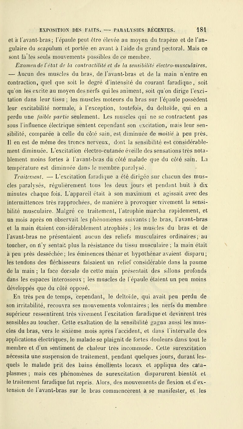 et à l'avant-bras; l'épaule peut être élevée au moyen du trapèze et de l'an- gulaire du scapulum et portée en avant à l'aide du grand pectoral. Mais ce sont là'les seuls mouvements possibles de ce membre. Examen de l'état de la contraciililé et de la sensibilité électro-musculaires. — Aucun des muscles du bras, de l'avant-bras et de la main n'entre en contraction, quel que soit le degré d'intensité du courant faradique, soit qu'on les excite au moyen des nerfs qui les animent, soit qu'on dirige l'exci- tation dans leur tissu ; les muscles moteurs du bras sur l'épaule possèdent leur excitabilité normale, à l'exception, toutefois, du deltoïde, qui en a perdu une faible partie seulement. Les muscles qui ne se contractent pas sous l'influence électrique sentent cependant son excitation, mais leur sen- sibilité, comparée à celle du côlé sain, est diminuée de moitié à peu près. Il en est de même des troncs nerveux, dont la sensibilité est considérable- ment diminuée. L'excitation électro-cutanée éveille des sensations très nota- blement moins fortes à l'avant-bras du côlé malade que du côlé sain. La température est diminuée dans le membre paralysé. Traitement. — L'excitation faradique a été dirigée sur chacun des mus- cles paralysés, régulièrement tous les deux jours et pendant huit à dix minutes chaque fois. L'appareil était à son maximum et agissait avec des intermittences très rapprochées, de manière à provoquer vivement la sensi- bilité musculaire. Malgré ce traitement, l'atrophie marcha rapidement, et un mois après on observait les phénomènes suivants : le bras, l'avant-bras et la main étaient considérablement atrophiés ; les muscles du bras et de l'avant-bras ne présentaient aucun des reliefs musculaires ordinaires; au toucher, on n'y sentait plus la résistance du tissu musculaire ; la main était à peu près desséchée; les éminences thénar et hypothénar avaient disparu; les tendons des fléchisseurs faisaient un relief considérable dans la paume de la main ; la face dorsale de cette main présentait des sillons profonds dans les espaces interosseux ; les muscles de l'épaule étaient un peu moins développés que du côté opposé. En très peu de temps, cependant, le deltoïde, qui avait peu perdu de son irritabilité, recouvra ses mouvements volontaires ; les nerfs du membre supérieur ressentirent très vivement l'excitation faradique et devinrent très sensibles au toucher. Cette exaltation de la sensibilité gagna aussi les mus- cles du bras, vers le sixième mois après l'accident, et dans l'intervalle des applications électriques, le malade se plaignit de fortes douleurs dans tout le membre et d'un sentiment de chaleur très incommoda. Cette surexcitation nécessita une suspension de traitement, pendant quelques jours, durant les- quels le malade prit des bains émoUients locaux et appliqua des cata- plasmes ; mais ces phénomènes de surexcitation disparurent bientôt et le traitement faradique fut repris. Alors, des mouvements de flexion et d'ex- tension de l'avant-bras sur le bras commencèrent à se manifester, et les