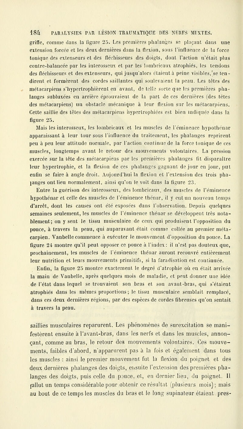 griffe, comme dans la figure 25. Les premières plialaogcs se plaçant dans une extension forcée et les deux dernières dans la flexion, sous l'inflaeace de la force tonique des extenseurs et des fléchisseurs des doigts, dont l'action n'était plus contre-balancée par les interosseux et par les lorabricaux atrophiés, les tendons des fléchisseurs et des extenseurs, qui jusqu'alors étaient à peine visibles,'se ten- dirent et formèrent des cordes saillantes qui soulevaient la peau. Les têtes des métacarpiens s'hypertrophièrent en avant, de telle sorte que les premières pha- langes subluxées en arrière éprouvaient de la part de ces dernières (des têtes des métacarpiens) un obstacle mécanique à leur flexion sur les métacarpiens. Cette saillie des tètes des métacarpiens hypertrophiées est bien indiquée dans la figure 25. Mais les interosseux, les lombricaux et les muscles de l'éminence hypothénar apparaissant à leur tour sous l'influence du traitement, les phalanges reprirent peu à peu leur attitude normale, par l'action continue de la force tonique de ces muscles, longtemps avant le retour des mouvements volontaires. La pression exercée sur la tète des métacarpiens par les premières phalanges fit disparaître leur hypertrophie, et la flexion de ces phalanges gagnant de jour en jour, put enfin se faire à angle droit. Aujourd'hui la flexion et l'extension des trois pha- langes ont lieu normalement, ainsi qu'on le voit dans la figure 23. Entre la guérison des interosseux, des lombricaux, des muscles de l'éminence hypothénar et celle des muscles de l'éminence thénar, il y eut un nouveau temps d'arrêt, dont les causes ont été exposées dans l'observation. Depuis quelques semaines seulement, les muscles de l'éminence thénar se développent très nota- blement; on y sent le tissu musculaire de ceux qui produisent l'opposition du pouce, à travers la peau, qui auparavant était comme collée au premier méta- carpien. Vanbelle commence à exécuter le mouvement d'opposition du pouce. La figure 24 montre qu'il peut opposer ce pouce à l'index: il n'est pas douteux que, prochainement, les muscles de l'éminence thénar auront recouvré entièrement leur nutrition et leurs mouvements primitifs, si la faradisation est continuée. Enfin, la figure 25 montre exactement le degré d'atrophie oîi en était arrivée la main de Vanbelle, après quelques mois de maladie, et peut donner une idée de l'état dans lequel se trouvaient son bras et son avant-bras, qui s'étaient atrophiés dans les mêmes proportions; le tissu musculaire semblait remplacé, dans ces deux dernières régions, par des espèces de cordes fibreuses qu'on sentait à travers la peau. saillies musculaires reparurent. Les phénomènes de surexcitation se mani- festèrent ensuite àl'avant-bras, dans les nerfs et dans les muscles, annon- çant, comme au bras, le retour des mouvements volontaires. Ces mouve- ments, faibles d'abord, n'apparurent pas à la fois et également dans tous les muscles : ainsi le premier mouvement fut la flexion du poignet et des deux dernières phalanges des doigts, eusuite l'extension des premières pha- langes des doigts, puis celle du pouce, et, en dernier lieu, du poignet. Il fallut un temps considérable pour obtenir ce résultat (plusieurs mois); mais au bout de ce temps les muscles du bras et le long supinateur étaient près-