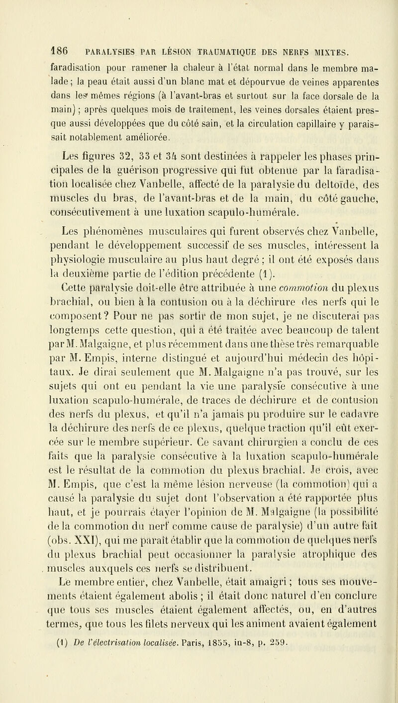 faradisation pour ramener la chaleur à l'état normal dans le membre ma- lade ; la peau était aussi d'un blanc mat et dépourvue de veines apparentes dans le? mômes régions (à l'avant-bras et surtout sur la face dorsale de la main) ; après quelques mois de traitement, les veines dorsales étaient pres- que aussi développées que du côté sain, et la circulation capillaire y parais- sait notablement améliorée. Les figures 32, 33 et 36. sont destinées à rappeler les phases prin- cipales de la guérison progressive qui fut obtenue par la faradisa- tion localisée chez Vanbelle, affecté de la paralysie du deltoïde, des muscles du bras, de l'avant-bras et de la main, du côté gauche, consécutivement à une luxation scapulo-humérale. Les phénomènes musculaires qui furent observés chez Vanbelle, pendant le développement successif de ses muscles, intéressent la physiologie musculaire au plus haut degré ; il ont été exposés dans la deuxième partie de l'édition précédente (1). Cette paralysie doit-elle être attribuée à une commotion du plexus brachial, ou bien à la contusion ou à la déchh'ure des nerfs qui le composent? Pour ne pas sortir de mon sujet, je ne discuterai pas longtemps cette question, qui a été traitée avec beaucoup de talent parM.Malgaigne, et plus récemment dans une thèse très remarquable par M. Empis, interne distingué et aujourd'hui médecin des hôpi- taux. Je dirai seulement que M. Malgaigne n'a pas trouvé, sur les sujets qui ont eu pendant la vie une paralysie consécutive à une luxation scapulo-humérale, de traces de déchirure et de contusion des nerfs du plexus, et qu'il n'a jamais pu produire sur le cadavre la déchirure des nerfs de ce plexus, quelque traction qu'il eût exer- cée sur le membre supérieur. Ce savant chirurgien a conclu de ces faits que la paralysie consécutive à la kixation scapulo-humérale est le résultat de la commotion du plexus brachial. Je crois, avec M. Empis, que c'est la même lésion nerveuse (la commotion) qui a causé la paralysie du sujet dont l'observation a été rapportée plus haut, et je pourrais étayer l'opinion de M. Malgaigne (la possibilité delà commotion du nerf comme cause de paralysie) d'un autre fait (obs. XXI), qui me paraît établir que la commotion de quelques nerfs du plexus brachial peut occasionner la paralysie atrophique des muscles auxquels ces nerfs se distribuent. Le membre entier, chez Vanbelle, était amaigri ; tous ses mouve- ments étaient également abolis ; il était donc naturel d'en conclure que tous ses muscles étaient également affectés, ou, en d'autres termes, que tous les filets nerveux qui les animent avaient également (I) De Vélectrisation localisée. V&ns,., 1855, ia-8, p. 259.