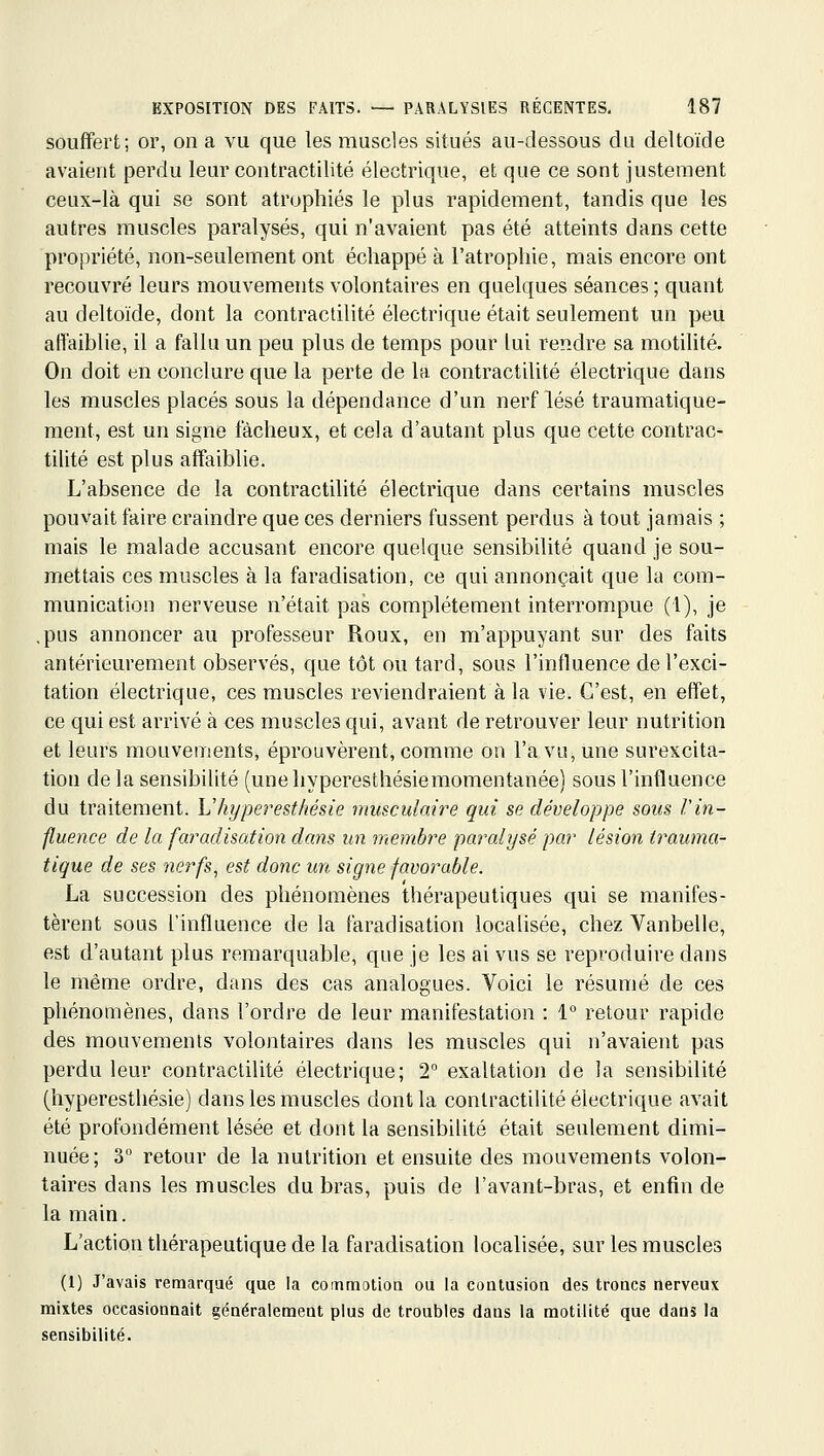 soufferfc; or, on a vu que les muscles situés au-dessous du deltoïde avaient perdu leur contractilité électrique, et que ce sont justement ceux-là qui se sont atrophiés le plus rapidement, tandis que les autres muscles paralysés, qui n'avaient pas été atteints dans cette propriété, non-seulement ont échappé à l'atrophie, mais encore ont recouvré leurs mouvements volontaires en quelques séances ; quant au deltoïde, dont la contractilité électrique était seulement un peu affaiblie, il a fallu un peu plus de temps pour lui rendre sa motihté. On doit en conclure que la perte de la contractilité électrique dans les muscles placés sous la dépendance d'un nerf lésé traumatique- ment, est un signe fâcheux, et cela d'autant plus que cette contrac- tilité est plus affaiblie. L'absence de la contractilité électrique dans certains muscles pouvait faire craindre que ces derniers fussent perdus à tout jamais ; mais le malade accusant encore quelque sensibilité quand je sou- mettais ces muscles à la faradisation, ce qui annonçait que la com- munication nerveuse n'était pas complètement interrompue (1), je .pus annoncer au professeur Roux, en m'appuyant sur des faits antérieurement observés, que tôt ou tard, sous l'influence de l'exci- tation électrique, ces muscles reviendraient à la vie. C'est, en effet, ce qui est arrivé à ces muscles qui, avant de retrouver leur nutrition et leurs mouvements, éprouvèrent, comme on l'a vu, une surexcita- tion de la sensibilité (uneliyperesthésiemomentanée) sous l'influence du traitement. Vhyperesthésie musculaire qui se développe sous l'in- fluence de la faradisation dans un membre paralysé par lésion trauma- tique de ses nerfs, est donc un signe favorable. La succession des phénomènes thérapeutiques qui se manifes- tèrent sous l'influence de la faradisation localisée, chez Vanbelle, est d'autant plus remarquable, que je les ai vus se reproduire dans le même ordre, dans des cas analogues. Voici le résumé de ces phénomènes, dans l'ordre de leur manifestation : 1 retour rapide des mouvements volontaires dans les muscles qui n'avaient pas perdu leur contractilité électrique; 2° exaltation de la sensibilité (hyperesthésie) dans les muscles dont la contractilité électrique avait été profondément lésée et dont la sensibilité était seulement dimi- nuée; 3 retour de la nutrition et ensuite des mouvements volon- taires dans les muscles du bras, puis de l'avant-bras, et enfin de la main. L'action thérapeutique de la faradisation localisée, sur les muscles (1) J'avais remarqué que la coinmotion ou la contusioa des troncs nerveux mixtes occasionnait généralement plus de troubles dans la motilité que dans la sensibilité.