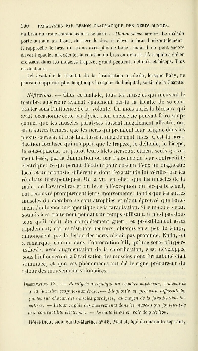 du bras du tronc commencent à se faire. —Quatorzième séance. Le malade porte la main au front, derrière le dos, il élève le bras horizontalement, il rapproche le bras du tronc avec plus de force ; mais il ne peut encore élever l'épaule, ni exécuter la rotation du bras en dehors. L'atrophie a été en croissant dans les muscles trapèze, grand pectoral, deltoïde et biceps. Plus de douleurs. Tel avait été le résultat de la faradisation localisée, lorsque Raby, ne pouvant supporter plus longtemps le séjour de l'hôpital, sortit delà Charité. Réflexions. — Chez ce malade, tous les muscles qui meuvent le membre supérieur avaient également perdu la faculté de se con- tracter SOUS l'intluence de la volonté. Un mois après la blessure qui avait occasionné cette paralysie, rien encore ne pouvait faire soup- çonner que les muscles paralysés fussent inégalement afl^ctés, ou, en d'autres termes, que les nerfs qui prennent leur origine dans les plexus cervical et brachial fussent inégalement lésés. C'est la fara- disation localisée qui m'apprit que le trapèze, le deltoïde, le biceps, le sous-épineux, ou plutôt leurs filets nerveux, étaient seuls grave- ment lèses, par la diminution ou par l'absence de leur contraclilité électrique; ce qui permit d'établir pour chacun d'eux un diagnostic local et un pronostic différentiel dont l'exactitude fut vérifiée par les résultats thérapeutiques. On a vu, en effet, que les muscles de la main, de i'avant-bras et du bras, a l'exception du biceps brachial, ont recouvré promptement Içurs mouvements ; tandis que les autres muscles du membre se sont atrophiés et n'ont éprouvé que lente- ment l'influence thérapeutique de la faradisation. bi le malade s'était soumis à ce traitement pendant un temps suffisant, il n'est pas dou- teux qu'il n'eût été complètement guéri, et probablement assez rapidement; car les résultats heureux, obtenus en si peu de temps, annonçaient que la lésion des nerfs n'était pas profonde. Enfin, on a remarqué, comme dans l'observation VII, qu'une sorte d'hyper- esthésie, avec augmentation de la calorification, s'est développée sous l'influence de la faradisation des muscles dont l'irritabilité était diminuée, et que ces phénomènes ont été le signe précurseur du retour des mouvements volontaires. Observation IX. ■— Paralysie alrophiqiie du membre supérieur, consécutive à la luxation scapulo-humérale, — Diagnostic et pronostic différentiels, ■portés sur chacun des muscles paralysés, au moyen de la faradisation lo- calisée, — Retour rapide des mouvements clans les muscles qui jouissent de leur conlractilité électrique. ■— Le malade est en voie de guérison. Hôtel-Dieu, salle Sainte-Marthe, n° ^ 5. Maillet, âgé de quarante-sept ans,