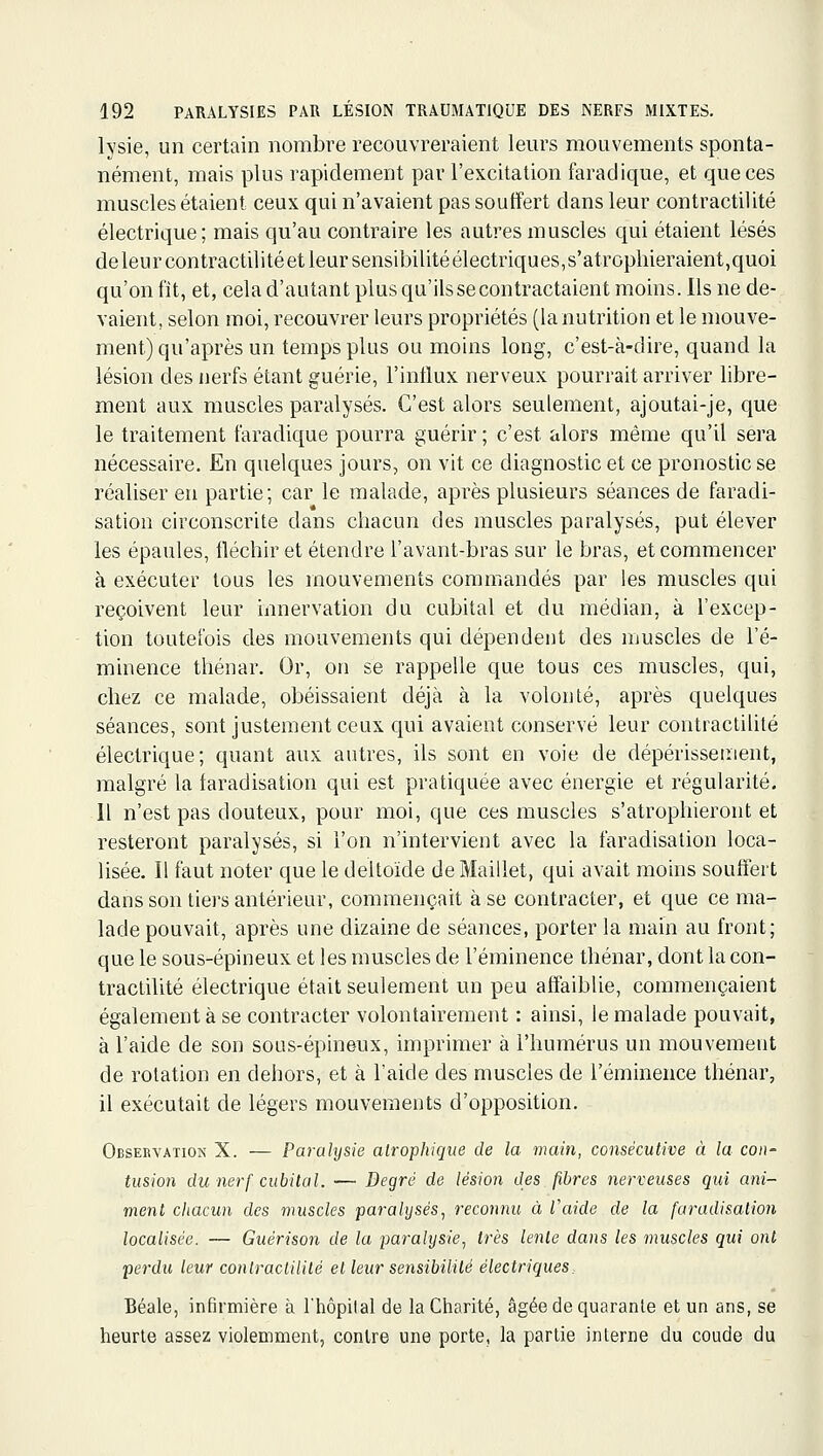 lysie, un certain nombre recouvreraient leurs mouvements sponta- nément, mais plus rapidement par l'excitation farad ique, et que ces muscles étaient ceux qui n'avaient pas souffert dans leur contractaité électrique; mais qu'au contraire les autres muscles qui étaient lésés de leur contractilitéet leur sensibilité électiiques,s'atrophieraient,quoi qu'on fit, et, cela d'autant plus qu'ils se contractaient moins. Ils ne de- vaient, selon moi, recouvrer leurs propriétés (la nutrition et le mouve- ment) qu'après un temps plus ou moins long, c'est-à-dire, quand la lésion des nerfs étant guérie, l'influx nerveux pourrait arriver libre- ment aux muscles paralysés. C'est alors seulement, ajoutai-je, que le traitement faradique pourra guérir ; c'est alors même qu'il sera nécessaire. En quelques jours, on vit ce diagnostic et ce pronostic se réaliser en partie; car le malade, après plusieurs séances de faradi- sation circonscrite dans chacun des muscles paralysés, put élever les épaules, fléchir et étendre l'avant-bras sur le bras, et commencer à exécuter tous les mouvements commandés par les muscles qui reçoivent leur innervation du cubital et du médian, à l'excep- tion toutefois des mouvements qui dépendent des muscles de l'é- minence thénar. Or, on se rappelle que tous ces muscles, qui, chez ce malade, obéissaient déjà à la volonté, après quelques séances, sont justement ceux qui avaient conservé leur contraclilité électrique; quant aux autres, ils sont en voie de dépérissement, malgré la faradisation qui est pratiquée avec énergie et régularité, 11 n'est pas douteux, pour moi, que ces muscles s'atrophieront et resteront paralysés, si l'on n'intervient avec la faradisation loca- lisée. Il faut noter que le deltoïde de Maillet, qui avait moins souifert dans son tiers antérieur, commençait à se contracter, et que ce ma- lade pouvait, après une dizaine de séances, porter la main au front; que le sous-épineux et les muscles de l'éminence thénar, dont la con- tractilité électrique était seulement un peu affaiblie, commençaient également à se contracter volontairement : ainsi, le malade pouvait, à l'aide de son sous-épineux, imprimer à l'humérus un mouvement de rotation en dehors, et à l'aide des muscles de l'éminence thénar, il exécutait de légers mouvements d'opposition. Obsekvation X. — Paralysie airophique de la main, consécutive à la con- tusion du nerf cubital. — Degré de lésion des fibres nerveuses qui ani- ment cliacun des muscles paralysés, reconnu à l'aide de la faradisation localisée. — Guérison de la paralijsie, très lente dans les muscles qui ont perdu leur conlracHlité et leur sensibilité électriques Béale, infirmière à l'hôpilal de la Charité, âgée de quarante et un ans, se heurte assez violemment, contre une porte, la partie interne du coude du