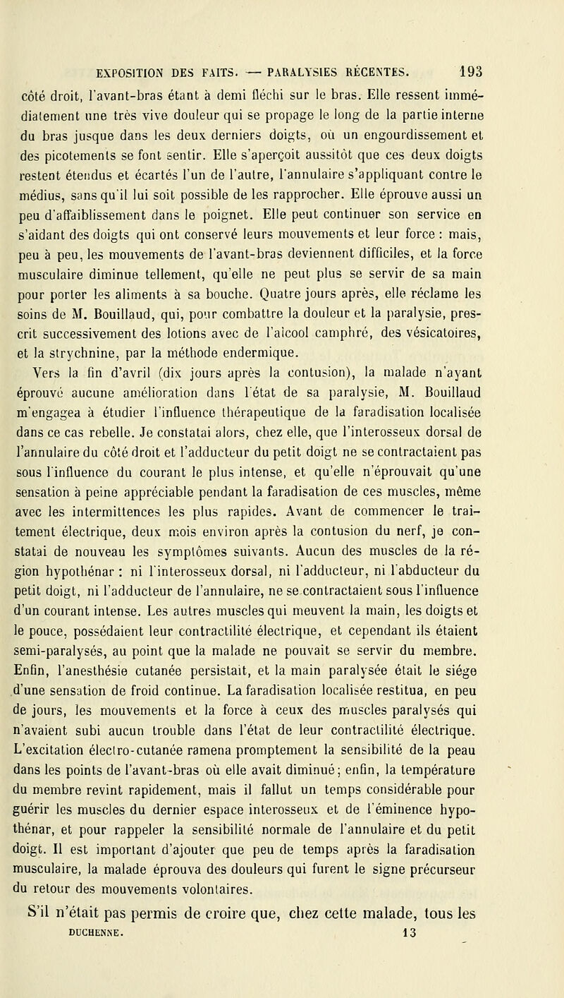 côté droit, l'avant-bras étant à demi fléchi sur le bras. Elle ressent immé- diatement une très vive douleur qui se propage le long de la partie interne du bras jusque dans les deux derniers doigts, où un engourdissement el des picotements se font sentir. Elle s'aperçoit aussitôt que ces deux doigts restent étendus et écartés l'un de l'autre, l'annulaire s'appliquant contre le médius, sans qu'il lui soit possible de les rapprocher. Elle éprouve aussi un peu d'affaiblissement dans le poignet. Elle peut continuer son service en s'aidant des doigts qui ont conservé leurs mouvements et leur force : mais, peu à peu, les mouvements de l'avant-bras deviennent difficiles, et la force musculaire diminue tellement, qu'elle ne peut plus se servir de sa main pour porter les aliments à sa bouche. Quatre jours après, elle réclame les soins de M. Bouillaud, qui, pour combattre la douleur et la paralysie, pres- crit successivement des lotions avec de l'aicool camphré, des vésicatoires, et la strychnine, par la méthode endermique. Vers la fin d'avril (dix jours après la contusion), la malade n'ayant éprouvé aucune amélioration dans l'état de sa paralysie, M. Bouillaud m'engagea à étudier l'influence thérapeutique de la faradisation localisée dans ce cas rebelle. Je constatai alors, chez elle, que l'interosseux dorsal de l'annulaire du côté droit et l'adducteur du petit doigt ne se contractaient pas sous l'influence du courant le plus intense, et qu'elle n'éprouvait qu'une sensation à peine appréciable pendant la faradisation de ces muscles, même avec les intermittences les plus rapides. Avant de commencer le trai- tement électrique, deux mois environ après la contusion du nerf, je con- statai de nouveau les symptômes suivants. Aucun des muscles de la ré- gion hypothénar : ni l'interosseux dorsal, ni l'adducteur, ni l'abducteur du petit doigt, ni l'adducteur de l'annulaire, ne sexontractaient sous l'influence d'un courant intense. Les autres muscles qui meuvent la main, les doigts et le pouce, possédaient leur contractililé électrique, et cependant ils étaient semi-paralysés, au point que la malade ne pouvait se servir du membre. Enfin, l'anesthésie cutanée persistait, et la main paralysée était le siège d'une sensation de froid continue. La faradisation localisée restitua, en peu de jours, les mouvements et la force à ceux des muscles paralysés qui n'avaient subi aucun trouble dans l'état de leur contractilité électrique. L'excitation éleclro-cutanée ramena promptement la sensibilité de la peau dans les points de l'avant-bras où elle avait diminué; enfin, la température du membre revint rapidement, mais il fallut un temps considérable pour guérir les muscles du dernier espace interosseux et de léminence hypo- thénar, et pour rappeler la sensibilité normale de l'annulaire et du petit doigt. Il est important d'ajouter que peu de temps après la faradisation musculaire, la malade éprouva des douleurs qui furent le signe précurseur du retour des mouvements volontaires. S'il n'était pas permis de croire que, chez cette malade, tous les DUCHENNE. 13