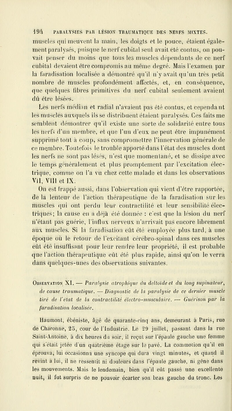 muscles qui meuvent la main, les doigts et le pouce, étaient égale- ment paralysés, puisque le nerf cubital seul avait été contus, on pou- vait penser du moins que tous les muscles dépendants de ce nerf cubital devaient être compromis au même degré. Mais l'examen par la faradisation localisée a démontré qu'il n'y avait qu'un très petit nombre de muscles profondément affectés, et, en conséquence, que quelques fibres primitives du nerf cubital seulement avaient dû être lésées. Les nerfs médian et radial n'avaient pas été contus, et cependant les muscles auxquels ils se distribuent étaient paralysés. Ces faits me semblent démontrer qu'il existe une sorte de solidarité entre tous les nerfs d'un membre, et que l'un d'eux ne peut être impunément supprimé tout à coup, sans compromettre l'innervation générale de ce membre. Toutefois le trouble apporté dans l'état des muscles dont les nerfs ne sont pas lésés, n'est que momentané, et se dissipe avec le lerhps généralement et plus promptement par l'excitation élec- trique, comme on l'a vu chez cette malade et dans les observations Vil, Vil! et IX. On est frappé aussi, dans l'observation qui vient d'être rapportée, de la lenteur de l'action thérapeutique de la faradisation sur les muscles qui ont perdu leur contractilité et leur sensibilité élec- triques; la cause en a déjà été donnée : c'est que la lésion du nerf n'étant pas guérie, l'influx nerveux n'arrivait pas encore librement aux muscles. Si la faradisation eût été employée plus tard, à une époque où le retour de l'excitant cérébro-spinal dans ces muscles eût été insuffisant pour leur rendre leur propriété, il est probable que l'action thérapeutique eût été plus rapide, ainsi qu'on le verra dans quelques-unes des observations suivantes. Observation XI. — Paralysie alrophique du deltoïde et du long supinateur, de cause traumulique. — Diagnostic de la paralysie de ce dernier muscle lire de Vélal de la contractilité électro-musculaire. •— Guérison par la faradisation localisée. Haumont, ébéniste, âgé de quarante-cinq ans, demeurant à Paris, rue de Charonnè, 23, cour de l'Industrie. Le 29 juillet, passant dans la rue Saint-Antoine, à dix heures da soir, il regut sur l'épaule gauche une femme qui s'était jetée d'un quatrième étage sur le pavé. La commotion qu'il en éprouva, lui occasionna une syncope qui dura vingt minutes, et quand il revint à lui, il ne ressentit ni douleurs dans l'épaule gauche, ni gêne dans les mouvements. Mais le lendemain, bien qu'il eût passé une excellente nuit, il fut surpris de ne pouvoir écarter son bras gauche du tronc. Les