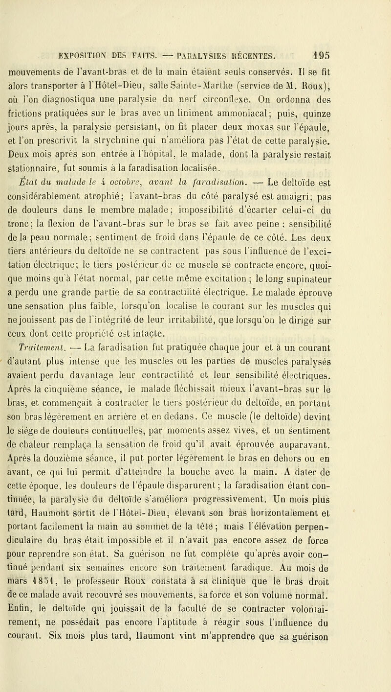 mouvemenls de l'avanl-bras et de la main étaient seuls conservés. Il se fit alors transporter à l'Hôtel-Dieu, salle Sainte-Marthe (service de M. Roux), oîi l'on diagnostiqua une paralysie du nerf circonflexe. On ordonna des frictions pratiquées sur le bras avec un Uniment ammoniacal; puis, quinze jours après, la paralysie persistant, on fit placer deux moxas sur l'épaule, et l'on prescrivit la strychnine qui n'améliora pas l'état de cette paralysie. Deux mois après son entrée à l'hôpital, le malade, dont la paralysie restait stationnaire, fut soumis à la faradisation localisée. État du malade le 4 octobre, avant la faradisation. — Le deltoïde est considérablement atrophié; lavant-bras du côté paralysé est amaigri; pas de douleurs dans le membre malade ; impossibilité d'écarter celui-ci du tronc; la flexion de l'avant-bras sur le bras se fait avec peine ; sensibilité de la peau normale; sentiment de froid dans l'épaule de ce côté. Les deu.x tiers antérieurs du deltoïde ne se contractent pas sous l'influence de l'exci- tation électrique; le tiers postérieur de ce muscle se contracte encore, quoi- que moins qu'à l'état normal, par cette même excitation ; le long supinateur a perdu une grande partie de sa conlraclilité électrique. Le malade éprouve une sensation plus faible, lorsqu'on localise le courant sur les muscles qui ne jouissent pas de l'intégrité de leur irritabilité, que lorsqu'on le dirige sur ceux dont celte propriété est intacte. Traitement. ■— La faradisation fut pratiquée chaque jour et à un courant d'autant plus intense que les muscles ou les parties de muscles paralysés avaient perdu davantage leur contractilité et leur sensibilité électriques. Après la cinquième séance, le malade fléchissait mieux l'avant-bras sur le bras, et commençait à contracter le tiers postérieur du deltoïde, en portant son bras légèrement en arrière et en dedans. Ce muscle (le deltoïde) devint le siège de douleurs continuelles, par moments assez vives, et un sentiment de chaleur remplaça la sensation de froid qu'il avait éprouvée auparavant. Après la douzième séance, il put porter légèrement le bras en dehors ou en avant, ce qui lui permit d'atteindre la bouche avec la main. A dater de cette époque, les douleurs de l'épaule disparurent ; la faradisation étant con- tinuée, la paralysie du deltoïde s'améliora progressivement. Un mois plus tard, Haumoht sortit de l'Hôtel-Dieu, élevant son bras horizontalement et portant facilement la main au sommet de la tête; mais l'élévation perpen- diculaire du bras était impossible et il n'avait pas encore assez de force pour reprendre son état. Sa guérison ne fut complète qu'après avoir con- tinué pendant six semaines encore son traitement faradique. Au mois de mars I80I, le professeur Roux constata à sa clinique que le bras droit de ce malade avait recouvré ses mouvements, sa force et son volume normal. Enfin, le delto'ide qui jouissait de la faculté de se contracter voloniai- rement, ne possédait pas encore l'aptitude à réagir sous l'influence du courant. Six mois plus tard, Haumont vint m'apprendre que sa guérison