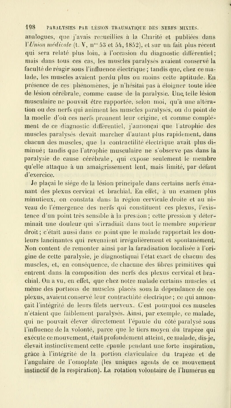 analogues, que j'avais recueillies à la Charité et publiées dans VUnion médicale (t. V, n 53 et 5Zi, 1852), et sur un fait plus récent qui sera relaté plus loin, à l'occasion du diagnostic différentiel; mais dans tous ces cas, les muscles paralysés avaient conservé la faculté de réagir sous l'influence électrique; tandis que, chez ce ma- lade, les muscles avaient perdu plus ou moins cette aptitude. En présence de ces phénomènes, je n'hésitai pas à éloigner toute idée de lésion cérébrale, comme cause de la paralysie. Un^ telle lésion musculaire ne pouvait être rapportée, selon moi, qu'à une altéra- tion ou des nerfs qui animent les muscles paralysés, ou du point de la moelle d'où ces nerfs prennent leur origine, et comme complé- ment de ce diagnostic différentiel, j'annonçai que l'atrophie des muscles paralysés devait marcher d'autant plus rapidement, dans chacun des muscles, que la conlractilité électrique avait plus di- minué; tandis que l'atrophie musculaire ne s'observe pas dans la paralysie de cause cérébrale, qui expose seulement le membre qu'elle attaque à un amaigrissement lent, mais limité, par défaut d'exercice. Je plaçai le siège de la lésion principale dans certains nerfs éma- nant des plexus cervical et brachial. En effet, à un examen plus minutieux, on constata dans la région cervicale droite et au ni- veau de l'émergence des nerfs qui constituent ces plexus, l'exis- tence d'un point très sensible à la pression; cette pression y déter- minait une douleur qui s'irradiait dans tout le membre supérieur droit; c'était aussi dans ce point que le malade rapportait les dou- leurs lancinantes qui revenaient irrégulièrement et spontanément. Non content de remonter ainsi par la faradisation localisée à l'ori- gine de cette paralysie, je diagnostiquai l'état exact de chacun des muscles, et, en conséquence, de chacune des hbres primitives qui entrent dans la composition des nerfs des plexus cervical et bra- chial. On a vu, en effet, que chez notre malade certains muscles et même des portions de muscles placés sous la dépendance de ces plexus, avaient conservé leur conlractilité électrique ; ce qui annon- çait l'intégrité de leurs filets nerveux. C'est pourquoi ces muscles n'étaient que faiblement paralysés. Ainsi, par exemple, ce malade, qui ne pouvait élever directement l'épaule du côté paralysé sous l'influence de la volonté, parce que le tiers moyen du trapèze qui exécute ce mouvement, était profondément atteint, ce malade, dis-je, élevait instinctivement cette épaule pendant une forte inspiration, grâce à l'intégrité de la portion claviculaiie du trapèze et de l'angulaire de l'omoplate (les uniques agents de ce mouvement instinctif de la respiration). La rotation volontaire de l'humérus en