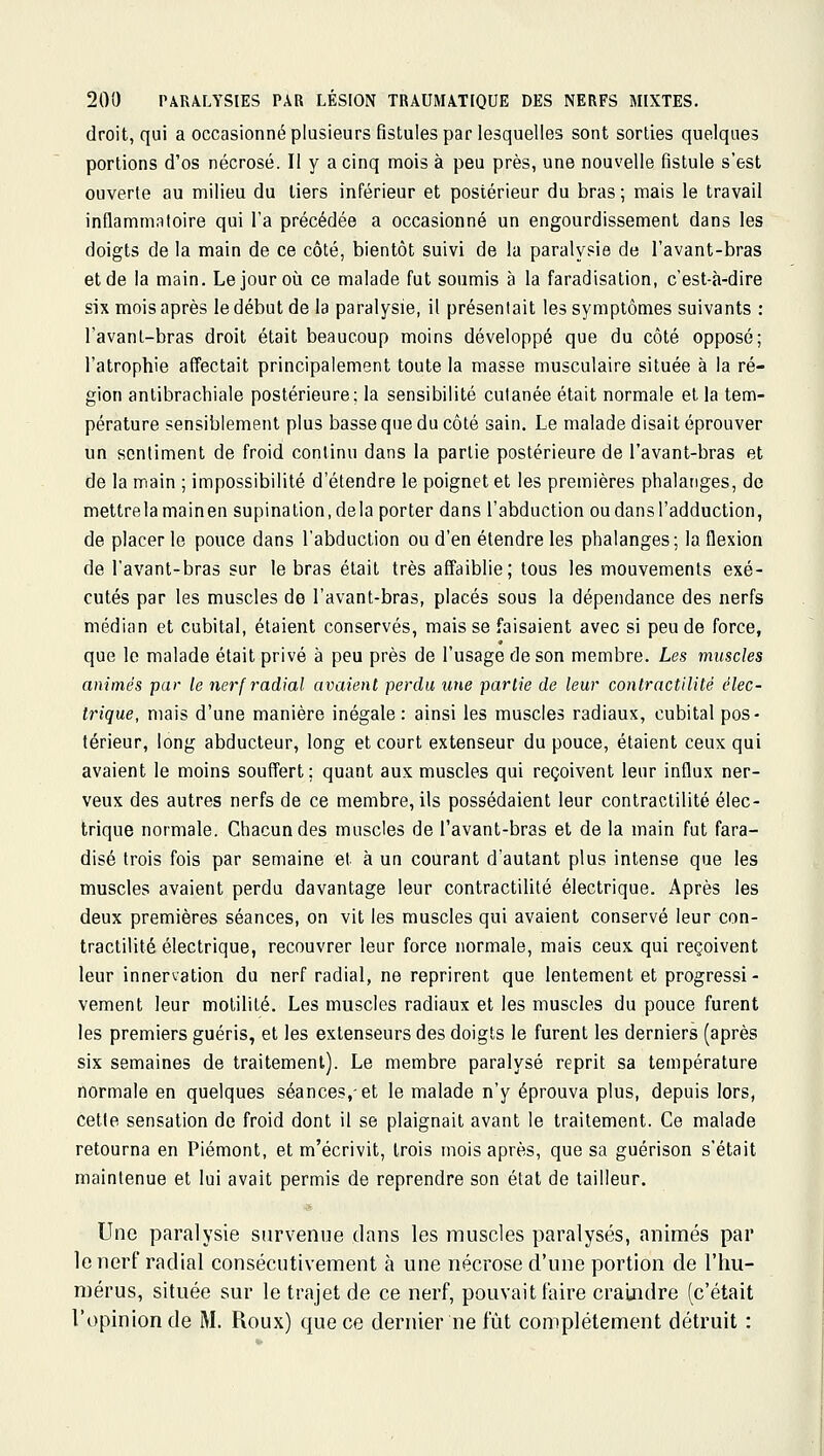 droit, qui a occasionné plusieurs fistules par lesquelles sont sorties quelques portions d'os nécrosé. Il y a cinq mois à peu près, une nouvelle fistule s'est ouverte au milieu du tiers inférieur et postérieur du bras ; mais le travail inflammntoire qui l'a précédée a occasionné un engourdissement dans les doigts de la main de ce côté, bientôt suivi de la paralysie de l'avant-bras et de la main. Le jour où ce malade fut soumis à la faradisation, c'est-à-dire six mois après le début de la paralysie, il présentait les symptômes suivants : l'avant-bras droit était beaucoup moins développé que du côté opposé; l'atrophie affectait principalement toute la masse musculaire située à la ré- gion anlibrachiale postérieure; la sensibilité cutanée était normale et la tem- pérature sensiblement plus basse que du côté sain. Le malade disait éprouver un sentiment de froid continu dans la partie postérieure de l'avant-bras et de la main ; impossibilité d'étendre le poignet et les premières phalanges, de mettrelamainen supination, delà porter dans l'abduction ou dans l'adduction, de placer le pouce dans l'abduction ou d'en étendre les phalanges; la flexion de l'avant-bras sur le bras était très affaiblie; tous les mouvements exé- cutés par les muscles de l'avant-bras, placés sous la dépendance des nerfs médian et cubital, étaient conservés, mais se faisaient avec si peu de force, que le malade était privé à peu près de l'usage de son membre. Les muscles animés par le nerfi'adial avaient perdu une partie de leur contractilité élec- trique, mais d'une manière inégale: ainsi les muscles radiaux, cubital pos- térieur, long abducteur, long et court extenseur du pouce, étaient ceux qui avaient le moins souffert; quant aux muscles qui reçoivent leur influx ner- veux des autres nerfs de ce membre, ils possédaient leur contractilité élec- trique normale. Chacun des muscles de l'avant-bras et de la main fut fara- disé trois fois par semaine et à un courant d'autant plus intense que les muscles avaient perdu davantage leur contractilité électrique. Après les deux premières séances, on vit les muscles qui avaient conservé leur con- tractilité électrique, recouvrer leur force normale, mais ceux qui reçoivent leur innervation du nerf radial, ne reprirent que lentement et progressi- vement leur motilité. Les muscles radiaux et les muscles du pouce furent les premiers guéris, et les extenseurs des doigts le furent les derniers (après six semaines de traitement). Le membre paralysé reprit sa température normale en quelques séances,-et le malade n'y éprouva plus, depuis lors, cette sensation de froid dont il se plaignait avant le traitement. Ce malade retourna en Piémont, et m'écrivit, trois mois après, que sa guérison s'était maintenue et lui avait permis de reprendre son état de tailleur. Une paralysie survenue dans les muscles paralysés, animés par le nerf radial consécutivement à une nécrose d'une portion de l'hu- mérus, située sur le trajet de ce nerf, pouvait faire craindre (c'était l'opinion de M. Roux) que ce dernier ne fût complètement détruit :