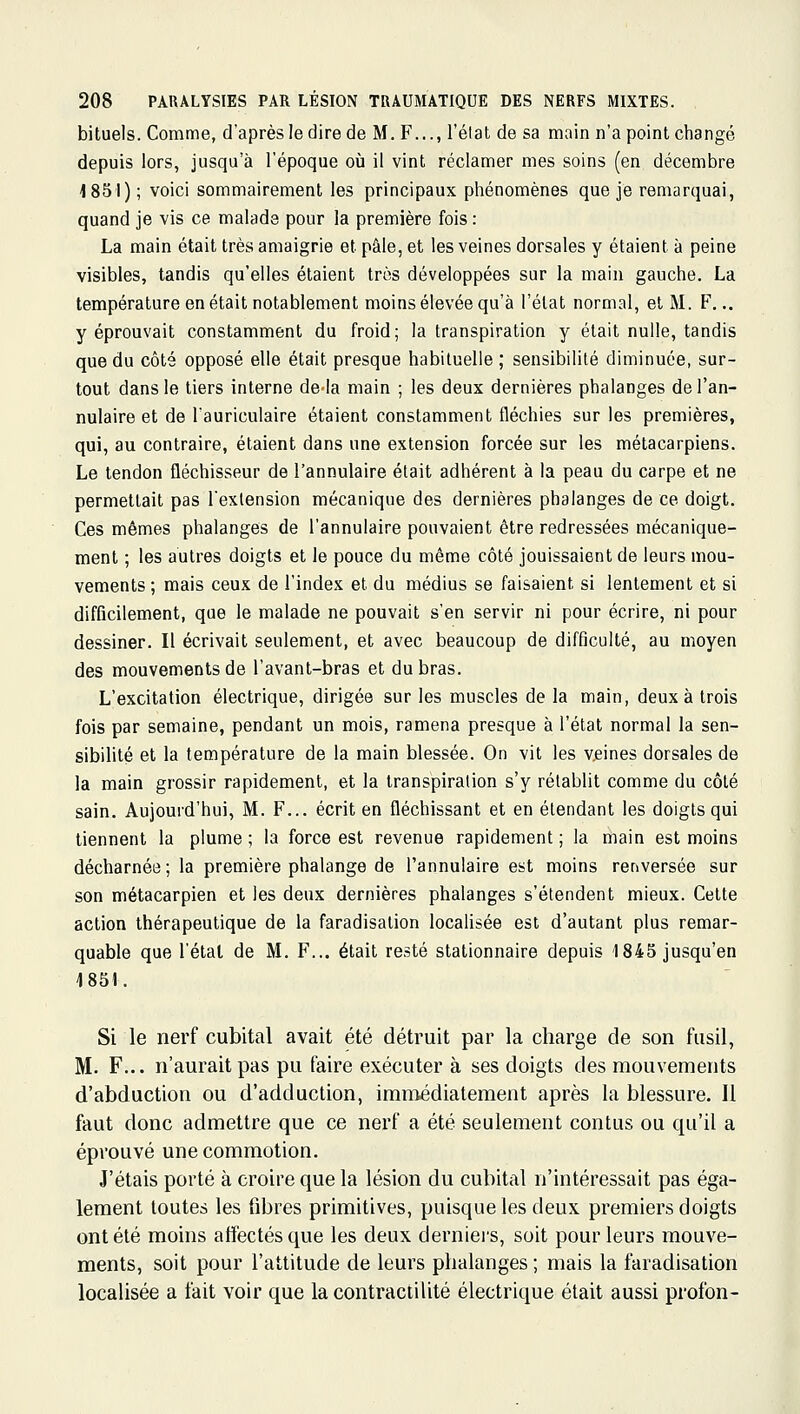 bituels. Comme, d'après le dire de M. F..., l'élat de sa main n'a point changé depuis lors, jusqu'à l'époque oià il vint réclamer mes soins (en décembre 1851) ; voici sommairement les principaux phénomènes que je remarquai, quand je vis ce malade pour la première fois : La main était très amaigrie et pâle, et les veines dorsales y étaient à peine visibles, tandis qu'elles étaient très développées sur la main gauche. La température en était notablement moins élevée qu'à l'état normal, et M. F... y éprouvait constamment du froid; la transpiration y était nulle, tandis que du côté opposé elle était presque habituelle ; sensibilité diminuée, sur- tout dans le tiers interne delà main ; les deux dernières phalanges de l'an- nulaire et de l'auriculaire étaient constamment fléchies sur les premières, qui, au contraire, étaient dans une extension forcée sur les métacarpiens. Le tendon fléchisseur de l'annulaire était adhérent à la peau du carpe et ne permettait pas l'extension mécanique des dernières phalanges de ce doigt. Ces mêmes phalanges de l'annulaire pouvaient être redressées mécanique- ment ; les autres doigts et le pouce du même côté jouissaient de leurs mou- vements ; mais ceux de l'index et du médius se faisaient si lentement et si difficilement, que le malade ne pouvait s'en servir ni pour écrire, ni pour dessiner. Il écrivait seulement, et avec beaucoup de difficulté, au moyen des mouvements de l'avant-bras et du bras. L'excitation électrique, dirigée sur les muscles de la main, deux à trois fois par semaine, pendant un mois, ramena presque à l'état normal la sen- sibilité et la température de la main blessée. On vit les v.eines dorsales de la main grossir rapidement, et la transpiration s'y rétablit comme du côté sain. Aujourd'hui, M. F... écrit en fléchissant et en étendant les doigts qui tiennent la plume ; la force est revenue rapidement ; la main est moins décharnée; la première phalange de l'annulaire est moins renversée sur son métacarpien et les deux dernières phalanges s'étendent mieux. Cette action thérapeutique de la faradisalion localisée est d'autant plus remar- quable que l'étal de M. F... était resté stationnaire depuis 1845 jusqu'en 1851. Si le nerf cubital avait été détruit par la charge de son fusil, M. F... n'aurait pas pu faire exécuter à ses doigts des mouvements d'abduction ou d'adduction, immédiatement après la blessure. Il faut donc admettre que ce nerf a été seulement contus ou qu'il a éprouvé une commotion. J'étais porté à croire que la lésion du cubital n'intéressait pas éga- lement toutes les fibres primitives, puisque les deux premiers doigts ont été moins affectés que les deux derniei's, soit pour leurs mouve- ments, soit pour l'attitude de leurs phalanges ; mais la faradisation localisée a fait voir que lacontractilité électrique était aussi profon-