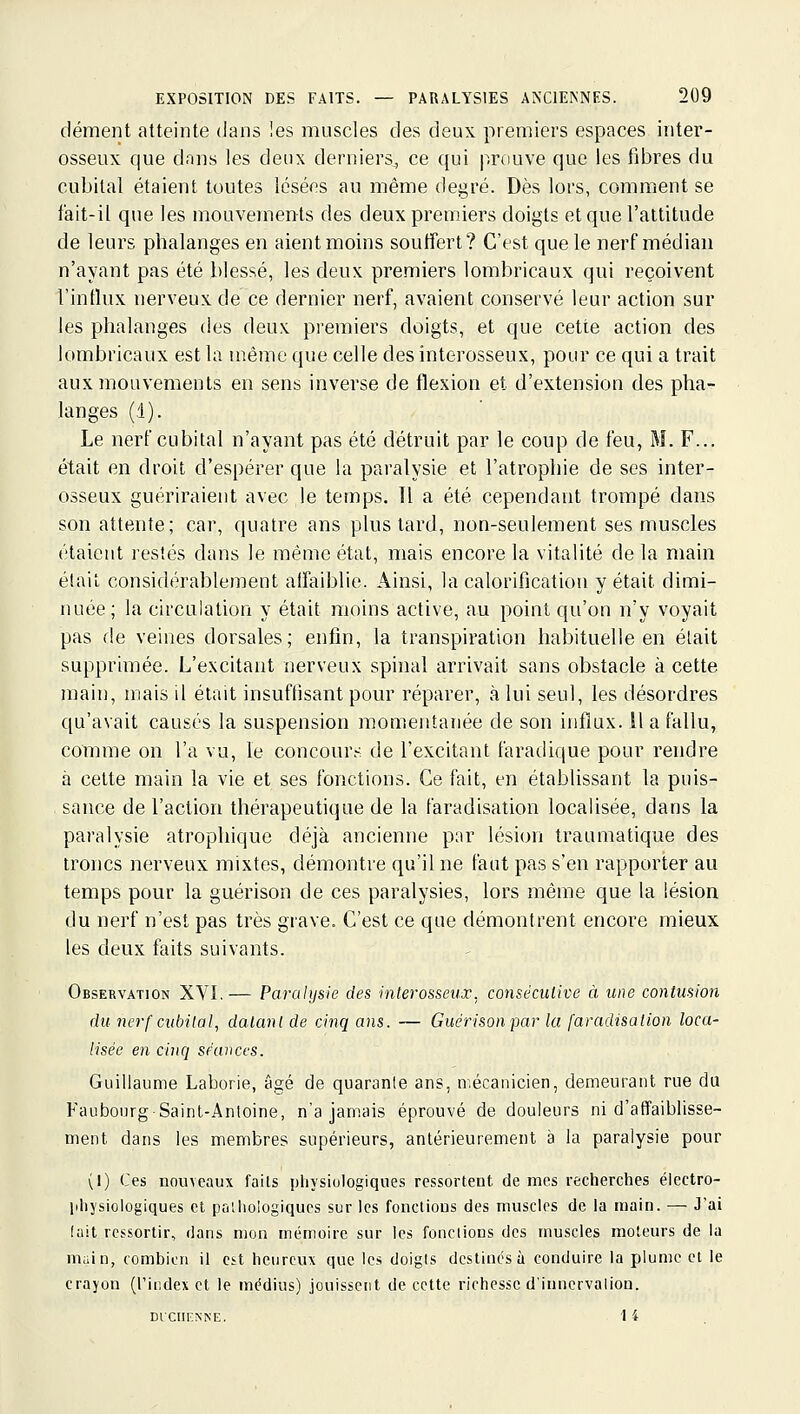 dément atteinte dans les muscles des deux premiers espaces inter- osseux que dons les deux derniers, ce qui prouve que les fibres du cubital étaient toutes lésées au même degré. Dès lors, comment se i'ait-il que les mouvements des deux premiers doigts et que l'attitude de leurs phalanges en aient moins soutîert? C'est que le nerf médian n'ayant pas été blessé, les deux premiers lombricaux qui reçoivent l'influx nerveux de ce dernier nerf, avaient conservé leur action sur les phalanges des deux premiers doigts, et que cette action des lombricaux est la même que celle des interosseux, pour ce qui a trait aux mouvements en sens inverse de flexion et d'extension des pha- langes (.1). Le nerf cubital n'ayant pas été détruit par le coup de feu, M. F... était en droit d'espérer que la paralysie et l'atrophie de ses inter- osseux guériraient avec le temps. Il a été cependant trompé dans son attente; car, quatre ans plus tard, non-seulement ses muscles étaient restés dans le même état, mais encore la vitalité de la main élail considérablement alfaiblie. Ainsi, la calorification y était dimi- nuée; la circulation y était moins active, au point qu'on n'y voyait pas de veines dorsales; enfin, la transpiration habituelle en était supprimée. L'excitant nerveux spinal arrivait sans obstacle à cette main, mais il était insuffisant pour réparer, à lui seul, les désordres qu'avait causés la suspension momentanée de son influx, il a fallu, comme on l'a vu, le concours de l'excitant faradique pour rendre à cette main la vie et ses fonctions. Ce fait, en établissant la puis- sance de l'action thérapeutique de la faradisation localisée, dans la paralysie atrophique déjà ancienne p;ir lésion traumatique des troncs nerveux mixtes, démontre qu'il ne faut pas s'en rapporter au temps pour la guérison de ces paralysies, lors même que la lésion du nerf n'est pas très grave. C'est ce que démontrent encore mieux les deux faits suivants. Observation XVI.— Paralysie des interosseux, consécutive à une contusion du nerf cubital, datant de cinq ans. — Guérison par la faradisation loca- lisée en cinq séances. Guillaume Laborie, âgé de quarante ans, mécanicien, demeurant rue du Faubourg Saint-Antoine, n'a jamais éprouvé de douleurs ni d'affaiblisse- ment dans les membres supérieurs, antérieurement à la paralysie pour (1) Ces nouveaux faits pliysiulogiques ressortent de mes recherches électro- lihysiologiques et palhologiques sur les fonctions des muscles de la main. — Jai luit ressortir, dans mon mémoire sur les fonctions des muscles moteurs de la main, combien il est heureux que les doigts destines à conduire la plume et le crayon (l'index et le médius) jouissent de cette richesse d'inncrvalion. DlCIinNNE, 14