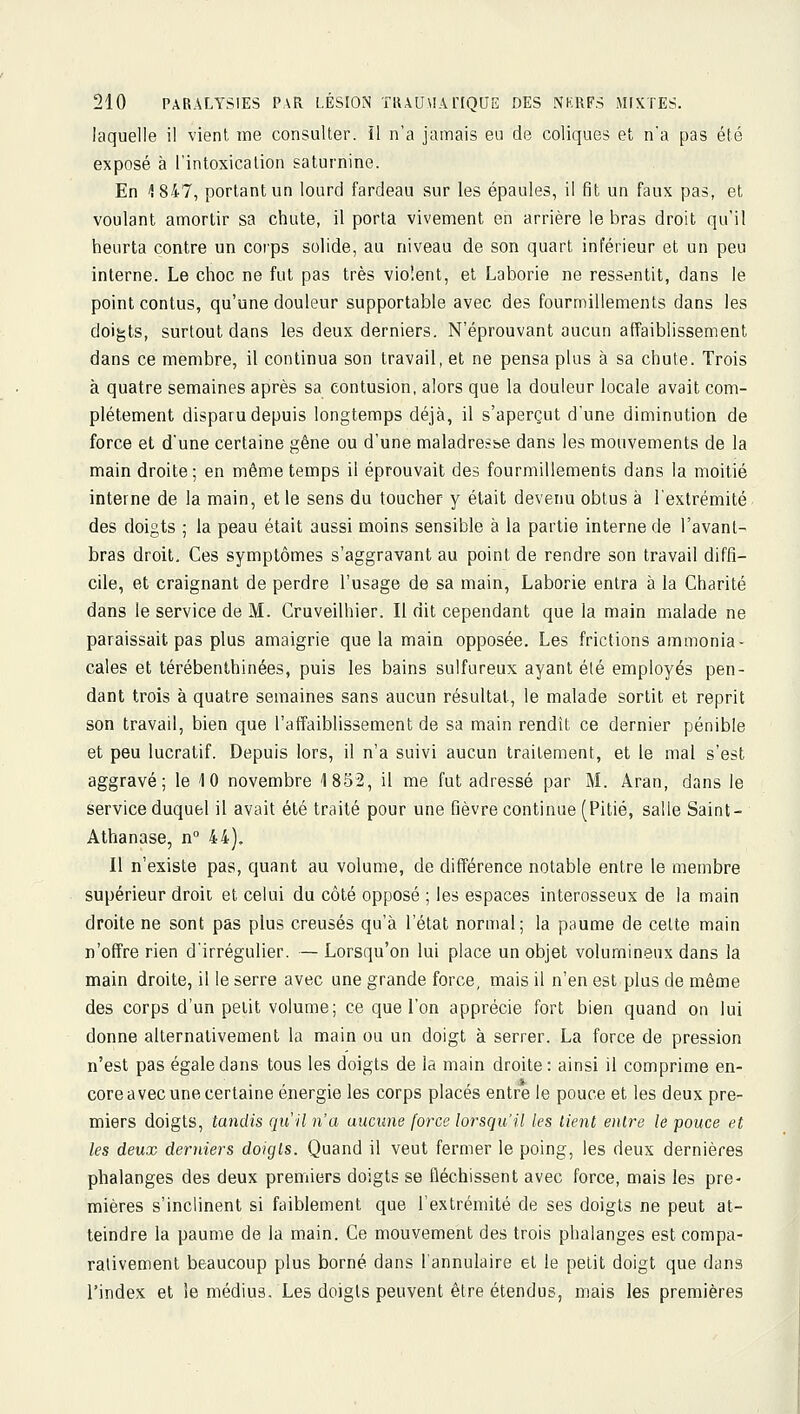 laquelle il vient me consulter, il n'a jamais eu de coliques et na pas été exposé à l'intoxication saturnine. En 1847, portant un lourd fardeau sur les épaules, il fit un faux pas, et voulant amortir sa chute, il porta vivement eh arrière le bras droit qu'il heurta contre un corps solide, au niveau de son quart inférieur et un peu interne. Le choc ne fut pas très violent, et Laborie ne ressentit, dans le point contus, qu'une douleur supportable avec des fourmillements dans les doigts, surtout dans les deux derniers. N'éprouvant aucun affaiblissement dans ce membre, il continua son travail, et ne pensa plus à sa chute. Trois à quatre semaines après sa contusion, alors que la douleur locale avait com- plètement disparu depuis longtemps déjà, il s'aperçut d'une diminution de force et d'une certaine gêne ou d'une maladresse dans les mouvements de la main droite; en même temps il éprouvait des fourmillements dans la moitié interne de la main, et le sens du toucher y était devenu obtus à l'extrémité des doigts ; la peau était aussi moins sensible à la partie interne de l'avant- bras droit. Ces symptômes s'aggravant au point de rendre son travail diffi- cile, et craignant de perdre l'usage de sa main, Laborie entra à la Charité dans le service de M. Cruveilhier. Il dit cependant que la main malade ne paraissait pas plus amaigrie que la main opposée. Les frictions ammonia- cales et térébenlhinées, puis les bains sulfureux ayant été employés pen- dant trois à quatre semaines sans aucun résultat, le malade sortit et reprit son travail, bien que l'affaiblissement de sa main rendît ce dernier pénible et peu lucratif. Depuis lors, il n'a suivi aucun traitement, et le mal s'est aggravé; le 10 novembre 1852, il me fut adressé par M. Aran, dans le service duquel il avait été traité pour une fièvre continue (Pitié, salle Saint - Athanase, n° 44), Il n'existe pas, quant au volume, de différence notable entre le membre supérieur droit et celui du côté opposé ; les espaces interosseux de la main droite ne sont pas plus creusés qu'à l'état normal; la paume de celte main n'offre rien d'irrégulier. — Lorsqu'on lui place un objet volumineux dans la main droite, il le serre avec une grande force, mais il n'en est plus de même des corps d'un petit volume; ce que l'on apprécie fort bien quand on lui donne alternativement la main ou un doigt à serrer. La force de pression n'est pas égale dans tous les doigts de la main droite: ainsi il comprime en- core avec une certaine énergie les corps placés entre le pouce et les deux pre- miers doigts, tandis qu'il n'a aucune force lorsqu'il les tient entre le pouce et les deux derniers doigts. Quand il veut fermer le poing, les deux dernières phalanges des deux premiers doigts se fléchissent avec force, mais les pre- mières s'inclinent si faiblement que l'extrémité de ses doigts ne peut at- teindre la paume de la main. Ce mouvement des trois phalanges est compa- rativement beaucoup plus borné dans l'annulaire et le petit doigt que dans l'index et le médius. Les doigts peuvent être étendus, mais les premières