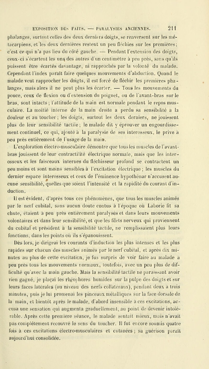 phalanges, surloiit celles des deux derniers doigts, se renversent sur les mé- tacarpiens, et les deux dernières restent un peu fléchies sur les premières; c'est ce qui n'a pas lieu du côlé gauche. — Pendant l'extension des doigts, ceux-ci s'écartent les un§ des autres d'un centimètre à peu près, sans qu'ils puissent être écartés davantage, ni rapprochés par la volonté du malade. Cependant l'index paraît faire quelques mouvements d'abduction. Quand le malade veut rapprocher les doigts, il est forcé de fléchir les premières pha- langes, mais alors il ne peut plus les écarter. — Tous les mouvements du pouce, ceux de flexion ou d'extension du poignet, ou de l'avant-bras sur le bras, sont intacts ; l'attitude de la main est normale pendant le repos mus- culaire. La moitié interne de la main droite a perdu sa sensibilité à la douleur et au toucher ; les doigts, surtout les deux derniers, ne jouissent plus de leur sensibilité tactile; le malade dit y éprouver un engourdisse- ment continuel, ce qui, ajouté à la paralysie de ses interosseux, le prive à peu près entièrement de l'usage de la main. L'exploration électro-musculaire démontre que tous les muscles de l'avant- bras jouissent de leur contractilité électrique normale, mais que les inter- osseux et les faisceaux internes du fléchisseur profond se contractent un peu moins et sont moins sensibles à l'excitation électrique ; les muscles du dernier espace interosseux et ceux de l'éminence hypothénar n'accusent au- cune sensibilité, quelles que soient l'intensité et la rapidité du courant d'in- duction. Il est évident, d'après tous ces phénomènes, que tous les muscles animés par le nerf cubital, sans aucun doute contus à l'époque où Laborie fit sa chute, étaient à peu près entièrement paralysés et dans leurs mouvements volontaires et dans leur sensibilité, et que les filets nerveux qui proviennent du cubital et président à la sensibilité tactile, ne remplissaient plus leurs fonctions, dans les points où ils s'épanouissent. Dès lors, je dirigeai les courants d'induction les plus intenses et les plus rapides sur chacun des muscles animés par le nerf cubital, et après dix n)i- nutes au plus de celte excitation, je fus surpris de voir faire au malade à peu près tous les mouvements normaux, toutefois, avec un peu plus de dif- ficulté qu'avec la main gauche. Mais la sensibilité tactile ne paraissant avoir rien gagné, je plaçai les rhéophores humides sur la pulpe des doigts et sur leurs faces latérales (au niveau des nerfs collatéraux), pendant deux à trois minutes, puis je lui promenai les pinceaux métalliques sur la face dorsale de la main, et bientôt après le malade, d'abord insensible à ces excitations, ac- cusa une sensation qui augmenta graduellement, au point de devenir intolé- rable. Après cette première séance, le malade sentait mieux, mais n'avait pas complètement recouvré le sens du toucher. Il fut encore soumis quatre fois à ces excitations électro-musculaires et cutanées ; sa guérison paraît aujourd'hui consolidée.