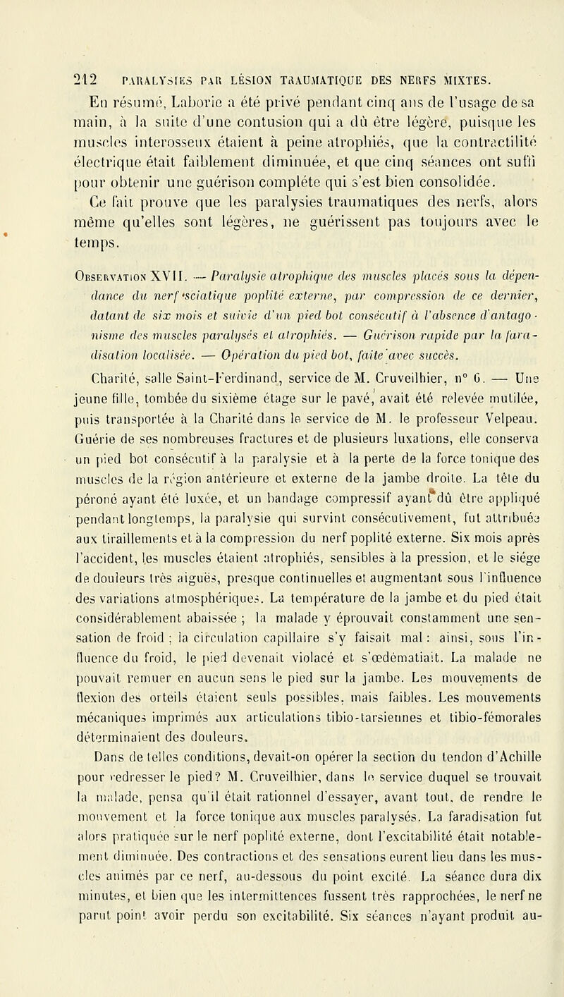 En résumé, Laborie a été privé pendant cinq ans de l'usage de sa main, à la suite d'une contusion qui a dû être légère, puisque les musolos interosseux étaient k peine atrophiés, que la contractilité électrique était faiblement diminuée, et que cinq séances ont suffi pour obtenir une guérison complète qui s'est bien consolidée. Ce l'ail prouve que les paralysies traumatiques des nerfs, alors même qu'elles sont légères, ne guérissent pas toujours avec le temps. Observation XVII. —Paralysie atrophique des muscles placés sous la dépen- dance du nerf'scialique poplité externe, par compression de ce dernier, datant de six ??io/.s et suivie d'un pied bol consécutif à l'absence d'antago- nisme des muscles paralysés el atrophiés. — Guérison rapide par la [ara- disation localisée. — Opération du pied bot, faite'avec succès. Charité, salle Sainl-Ferdinand, service de M. Cruveilhier, n G. — Une jeune fille, tombée du sixième étage sur le pavé, avait été relevée mutilée, puis transportée à la Charité dans le service de M. le professeur Velpeau. Guérie de ses nombreuses fractures et de plusieurs luxations, elle conserva un [lied bol consécutif à la paralysie et à la perte de la force tonique des muscles de la n'gion antérieure el externe de la jambe droite. La tête du péroné ayant été luxée, et un bandage compressif ayant dû être appliqué pendant longtemps, la paralysie qui survint consécutivement, fut allribuéa aux liraillements et à la compression du nerf poplité externe. Six mois après l'accident, les muscles étaient atrophiés, sensibles à la pression, et le siège de douleurs très aiguës, presque continuelles et augmentant sous l'influence des variations atmosphériques. La température de la jambe et du pied était considérablement abaissée ; la malade y éprouvait constamment une sen- sation de froid; ia circulation capillaire s'y faisait mal: ainsi, sous l'in- fluence du froid, le {lied devenait violacé et s'œdématiait. La malade ne pouvait remuer en aucun sens le pied sur la jambe. Les mouvements de flexion des orteils étaient seuls possibles, mais faibles. Les mouvements mécaniques imprimés aux articulations tibio-tarsiennes et tibio-fémorales déterminaient des douleurs. Dans dételles conditions, devait-on opérer la section du tendon d'Achille pour redresser le pied? M. Cruveilhier, dans In service duquel se trouvait la malade, pensa qu'il était rationnel d'essayer, avant tout, de rendre le mouvement et la force tonique aux muscles paralysés. La faradisation fut alors pratiquée sur le nerf poplité externe, dont l'excitabilité était notable- ment diminuée. Des contractions el des sensations eurent lieu dans les mus- cles animés par ce nerf, au-dessous du point excité. La séance dura dix minutes, et bien que les intermittences fussent très rapprochées, le nerf ne parut point avoir perdu son excitabilité. Six séances n'ayant produit au-