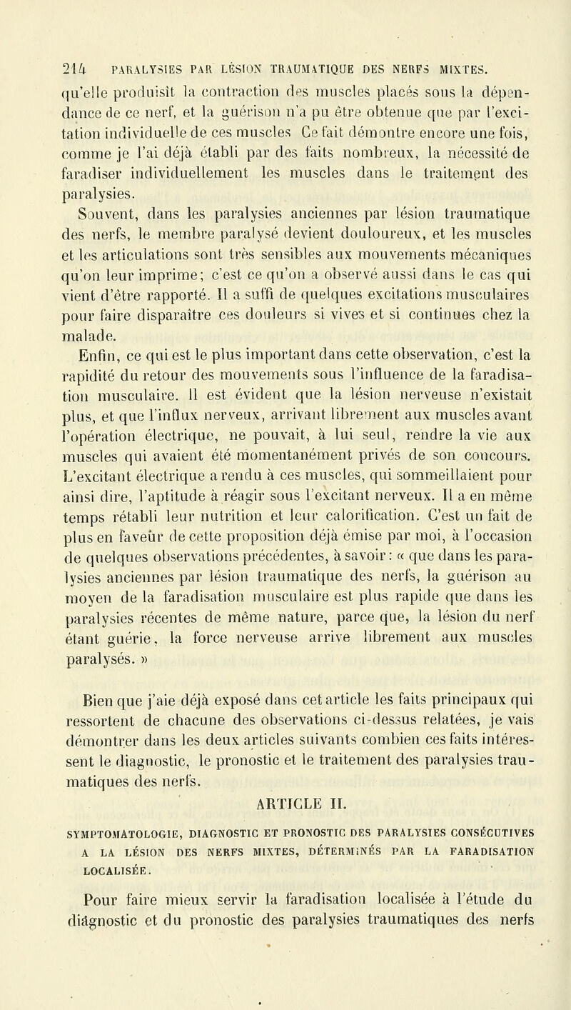 qu'elle produisît la contraction des muscles placés sous la dépen- dance de ce nerf, et la guérison n'a pu être obtenue que par l'exci- tation individuelle de ces muscles Ce fait démontre encore uue fois, comme je l'ai déjà établi par des faits nombreux, la nécessité de faradiser individuellement les muscles dans le traitement des paralysies. Souvent, dans les paralysies anciennes par lésion traumatique des nerfs, le membre paralysé devient douloureux, et les muscles et les articulations sont très sensibles aux mouvements mécaniques qu'on leur imprime; c'est ce qu'on a observé aussi dans le cas qui vient d'être rapporté. Il a suffi de quelques excitations musculaires pour faire disparaître ces douleurs si vives et si continues chez la malade. Enfin, ce qui est le plus important dans cette observation, c'est la rapidité du retour des mouvements sous l'influence de la faradisa- tion musculaire. 11 est évident que la lésion nerveuse n'existait plus, et que l'influx nerveux, arrivant librement aux muscles avant l'opération électrique, ne pouvait, à lui seul, rendre la vie aux muscles qui avaient été momentanément privés de son concours. L'excitant électrique a rendu à ces muscles, qui sommeillaient pour ainsi dire, l'aptitude à réagir sous l'excitant nerveux. Il a en môme temps rétabli leur nutrition et leur calorification. C'est un fait de plus en faveur de cette proposition déjà émise par moi, à l'occasion de quelques observations précédentes, à savoir : « que dans les para- lysies anciennes par lésion traumatique des nerfs, la guérison au moyen de la faradisation musculaire est plus rapide que dans les paralysies récentes de même nature, parce que, la lésion du nerf étant guérie, la force nerveuse arrive librement aux muscles paralysés. » Bien que j'aie déjà exposé dans cet article les faits principaux qui ressortent de chacune des observations ci-dessus relatées, je vais démontrer dans les deux articles suivants combien ces faits intéres- sent le diagnostic, le pronostic et le traitement des paralysies trau- matiques des nerfs. ARTICLE II. SYMPTOiMATOLOGIE, DIAGNOSTIC ET PRONOSTIC DES PARALYSIES CONSÉCUTIVES A LA LÉSION DES NERFS MIXTES, DÉTERMINÉS PAR LA FARADISATION LOCALISÉE. Pour faire mieux servir la faradisation localisée à l'étude du diagnostic et du pronostic des paralysies traumatiques des nerfs