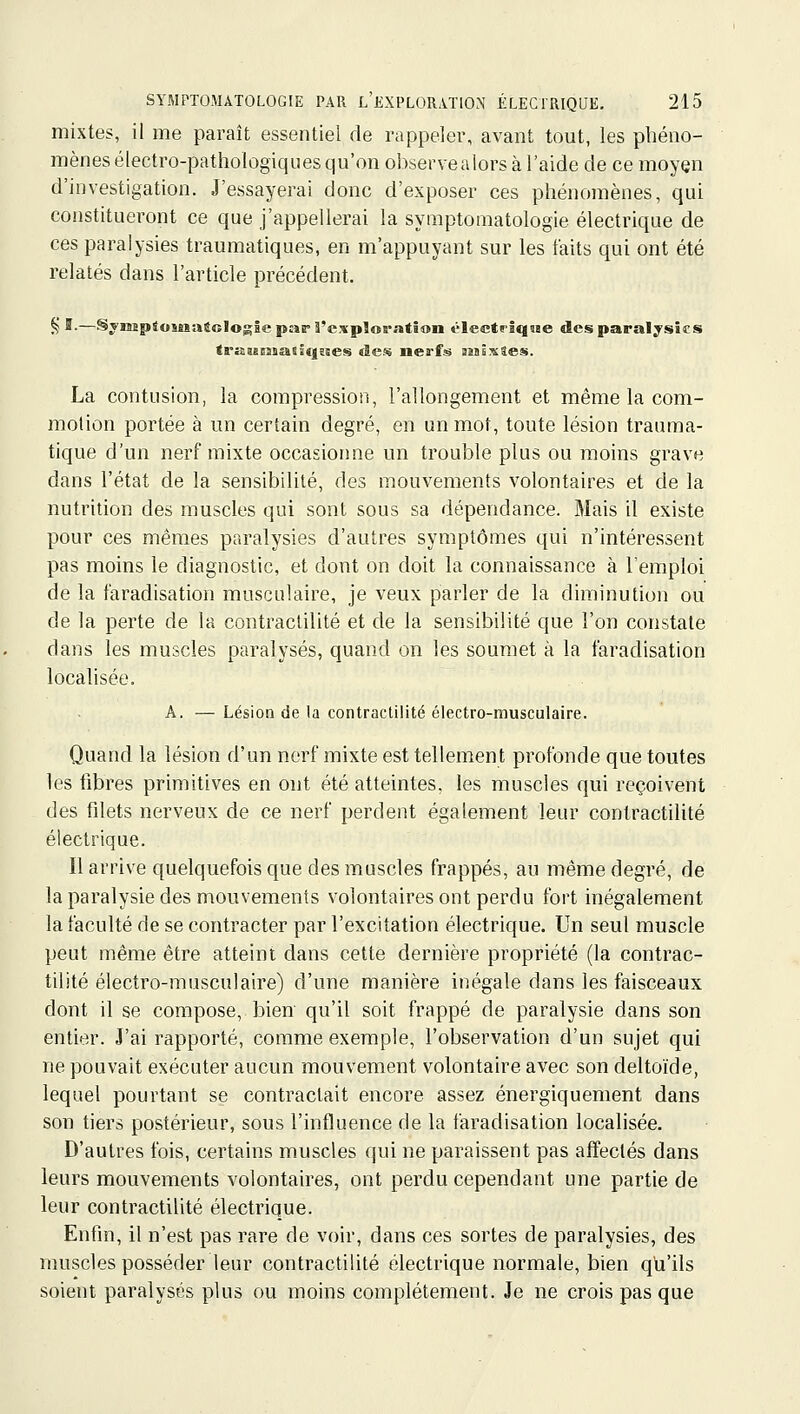 mixtes, il me paraît essentiel de rappeler, avant tout, les phéno- mènes électro-pathologiques qu'on observealors à l'aide de ce moyen d'investigation. J'essayerai donc d'exposer ces phénomènes, qui constitueront ce que j'appellerai la symptomatologie électrique de ces paralysies traumatiques, en m'appuyant sur les faits qui ont été relatés dans l'article précédent. ^'-—SynîpioMsattologîe par l'exploration électrîqjBe des paralysies trKuEssasîqsies ûen nerfs iraiixîes. La contusion, la compression, l'allongement et même la com- motion portée à un certain degré, en un mot, toute lésion trauma- tique d'un nerf mixte occasionne un trouble plus ou moins grave dans l'état de la sensibilité, des mouvements volontaires et de la nutrition des muscles qui sont sous sa dépendance. Mais il existe pour ces mêmes paralysies d'autres symptômes qui n'intéressent pas moins le diagnostic, et dont on doit la connaissance à l'emploi de la faradisation musculaire, je veux parler de la diminution ou de la perte de la contraclilité et de la sensibilité que l'on constate dans les muscles paralysés, quand on les soumet à la faradisation localisée. A. — Lésion de la contraclilité électro-musculaire. Quand la lésion d'un nerf mixte est tellement profonde que toutes les fibres primitives en ont été atteintes, les muscles qui reçoivent des filets nerveux de ce nerf perdent également leur contractilité électrique. Il arrive quelquefois que des muscles frappés, au même degré, de la paralysie des mouvements volontaires ont perdu fort inégalement la faculté de se contracter par l'excitation électrique. Un seul muscle peut même être atteint dans cette dernière propriété (la contrac- tilité électro-musculaire) d'une manière inégale dans les faisceaux dont il se compose, bien qu'il soit frappé de paralysie dans son entier. J'ai rapporté, comme exemple, l'observation d'un sujet qui ne pouvait exécuter aucun mouvement volontaire avec son deltoïde, lequel pourtant se contractait encore assez énergiquement dans son tiers postérieur, sous l'influence de la faradisation localisée. D'autres fois, certains muscles qui ne paraissent pas affectés dans leurs mouvements volontaires, ont perdu cependant une partie de leur contractilité électrique. Enfin, il n'est pas rare de voir, dans ces sortes de paralysies, des muscles posséder leur contractilité électrique normale, bien qu'ils soient paralysés plus ou moins complètement. Je ne crois pas que