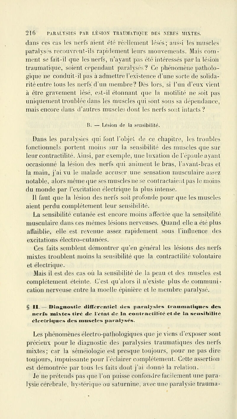 dans ces cas les nerfs aient été réellement lésés; aussi les muscles paralysés recouvrent-ils rapidement leurs mouvements. Mais com- ment se fait-il que les nerfs, n'ayant pas été intéressés par la lésion traumatique, soient cependant paralysés? Ce phénomène patholo- gique ne conduit-il pas à admettre l'existence d'une sorte de solida- rité entre tous les nerfs'd'un membre? Dès lors, si l'un d'eux vient à être gravement lésé, est-il étonnant que la motililé ne soit pas uniquement troublée dans les muscles qui sont sous sa dépendance, mais encore dans d'autres muscles dont les nerfs sont intacts ? B. — Lésion de la sensibilité. Dans les paralysies qui font l'objet de ce chapitre, les troubles fonctionnels portent moins sur la sensibilité des muscles que sur leur contractilité. Ainsi, par exemple, une luxation de l'épaule ayant occasionné la lésion des nerfs qui animent le bras, l'avant-bras et la main, j'ai vu le malade accuser une sensation musculaire assez notable, alors même que ses muscles ne se contractaient pas le moins du monde par l'excitation électrique la plus intense. Il faut que la lésion des nerfs soit profonde pour que les muscles aient perdu complètement leur sensibilité. La sensibilité cutanée est encore moins affectée que la sensibilité musculaire dans ces mêmes lésions nerveuses. Quand elle a été plus afiaiblie, elle est revenue assez rapidement sous l'influence des excitations électro-cutanées. Ces faits semblent démontrer qu'en général les lésions des nerfs mixtes troublent moins la sensibilité que la contractilité volontaire et électrique. Mais il est des cas où la sensibilité de la peau et des muscles est complètement éteinte. C'est qu'alors il n'existe plus de communi- cation nerveuse entre la moelle épinière et le membre paralysé. § II. — Diagnostic diffcrenlicB <ies> paralysies trauniatî(|ues des nerfs nii.i.te.<« tiré de l'état de la coaitractilîté et de la sensibilité éleciriques des muscles paralysés. Les phénomènes électro-pathologiques que je viens d'exposer sont précieux pour le diagnostic des paralysies traumatiques des nerfs mixtes; car la séméiologie est presque toujours, pour ne pas dire toujours, impuissante pour l'éclairer complètement. Cette assertion est démontrée par tous les faits dont j'ai donné la relation. Je ne prétends pas que l'on puisse confondre facilement une para- lysie cérébrale, hystérique ou saturnine, avec une paralysie trauma-