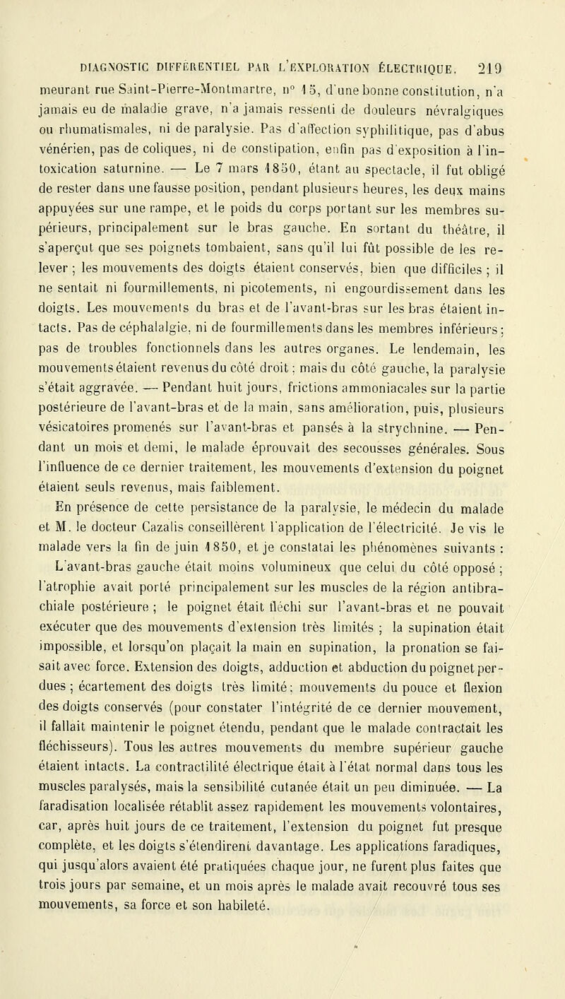 meurant rue Saint-Pierre-Montmartre, n° 15, d'une bonne constitution, n'a jamais eu de maladie grave, n'a jamais ressenti de douleurs névralgiques ou rhumatismales, ni de paralysie. Pas d'affection syphilitique, pas d'abus vénérien, pas de coliques, ni de conslipation, enfin pas d'exposition à l'in- toxication saturnine. — Le 7 mars 1850, étant au spectacle, il fut obligé de rester dans une fausse position, pendant plusieurs heures, les deqx mains appuyées sur une rampe, et le poids du corps portant sur les membres su- périeurs, principalement sur le bras gauche. En sortant du théâtre, il s'aperçut que ses poignets tombaient, sans qu'il lui fût possible de les re- lever ; les mouvements des doigts étaient conservés, bien que difficiles ; il ne sentait ni fourmillements, ni picotements, ni engourdissement dans les doigts. Les mouvements du bras et de l'avant-bras sur les bras étaient in- tacts. Pas de céphalalgie, ni de fourmillements dans les membres inférieurs; pas de troubles fonctionnels dans les autres organes. Le lendemain, les mouvements étaient revenus du côté droit; mais du côté gauche, la paralysie s'était aggravée. — Pendant huit jours, frictions ammoniacales sur la partie postérieure de l'avant-bras et de la main, sans amélioration, puis, plusieurs vésicatoires promenés sur l'avant-bras et pansés à la strychnine. — Pen- dant un mois et demi, le malade éprouvait des secousses générales. Sous l'influence de ce dernier traitement, les mouvements d'extension du poignet étaient seuls revenus, mais faiblement. En présence de cette persistance de la paralysie, le médecin du malade et M. le docteur Cazalis conseillèrent l'application de l'électricité. Je vis le malade vers la fin de juin 1850, et je constatai les phénomènes suivants : L'avant-bras gauche était moins volumineux que celui du côté opposé ; l'atrophie avait porté principalement sur les muscles de la région antibra- chiale postérieure ; le poignet était tléchi sur l'avant-bras et ne pouvait exécuter que des mouvements d'extension très limités ; la supination était impossible, et lorsqu'on plaçait la main en supination, la pronation se fai- sait avec force. Extension des doigts, adduction et abduction du poignet per- dues ; écartement des doigts très limité; mouvements du pouce et flexion des doigts conservés (pour constater l'intégrité de ce dernier mouvement, il fallait maintenir le poignet étendu, pendant que le malade contractait les fléchisseurs). Tous les autres mouvements du membre supérieur gauche étaient intacts. La contractilité électrique était à l'état normal dans tous les muscles paralysés, mais la sensibilité cutanée était un peu diminuée. — La faradisation localisée rétablit assez rapidement les mouvements volontaires, car, après huit jours de ce traitement, l'extension du poignet fut presque complète, et les doigts s'étendirent davantage. Les applications faradiques, qui jusqu'alors avaient été pratiquées chaque jour, ne furent plus faites que trois jours par semaine, et un mois après le malade avait recouvré tous ses mouvements, sa force et son habileté.