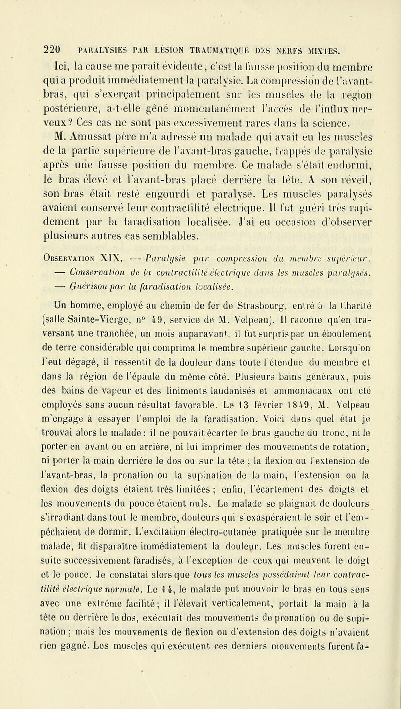 Ici, la cause me paraît évidente, c'est la fausse position du membre qui a produit immédiatement la paralysie. La compression de l'avaut- bras, qui s'exerçait principalement sur les muscles de la région postérieure, a-t-elle gêné momentanément l'accès de l'inlhix ner- veux? Ces cas ne sont pas excessivement rares dans la science. M. Amussat père m'a adressé un malade qui avait eu les nmscles de la partie supérieure de l'avant-bras gauche, frappés de paralysie après une fausse position du membre. Ce malade s'était endormi, le bras élevé et l'avant-bras placé derrière la tête. A son réveil, son bras était resté engourdi et paralysé. Les muscles paralysés avaient conservé leur contraclilité électrique. Il tut guéri très rapi- dement par la taïadisation localisée. J'ai eu occasion d'observer plusieurs autres cas semblables. Observation XIX. — Paralysie pur compresfiion du membre supérieur. — Conservation de la conlracliiilé électrique dans les muscles paralysés. — Guéri&onpar la faradisaiion localisée. Un homme, employé au chemin de fer de Strasbourg, entré à la Charité (salle Sainte-Vierge, n° 49, service de M. Velpeau). Il racoiue qu'en Ira- versant une tranchée, un mois auparavant, il fut surpris par unéboulement de terre considérable qui comprima le membre supérieur gauche. Lorsqu'on l'eut dégagé, il ressentit de la douleur dans toute l'élenduc du membre et dans la région de l'épaule du même côté. Plusieurs bains généraux, puis des bains de vapeur et des linimenls laudanisés et ammoniacaux ont été employés sans aucun résultat favorable. Le 13 février 1819, M. Velpeau m'engage à essayer l'emploi de la faradisation. Voici dans quel étal je trouvai alors le malade: il ne pouvait écarter le bras gauche du tronc, ni le porter en avant ou en arrière, ni lui imprimer des mouvements de rotation, ni porter la main derrière le dos ou sur la tête ; la ilexion ou l'extension de l'avant-bras, la pronalion ou la supination de la main, l'extension ou la flexion des doigts étaient très limitées : enfin, l'écartement des doigts et les mouvements du pouce étaient nuls. Le malade se plaignait de douleurs s'irradiant dans tout le membre, douleurs qui s'exaspéraient le soir et l'em- pêchaient de dormir. L'excitation électro-cutanée pratiquée sur le membre malade, fit disparaître immédiatement la douleur. Les muscles furent en- suite successivement faradisés, à l'exception de ceux qui meuvent le doigt et le pouce. Je constatai alors que tous les muscles possédaient leur contrac- tiiité électrique normale. Le 14, le malade put mouvoir le bras en tous sens avec une extrême facilité; il l'élevait verticalement, portait la main à la tête ou derrière le dos, exécutait des mouvements de pronation ou de supi- nation ; mais les mouvements de flexion ou d'extension des doigts n'avaient rien gagné, Los muscles qui exécutent ces derniers mouvements furent fa-