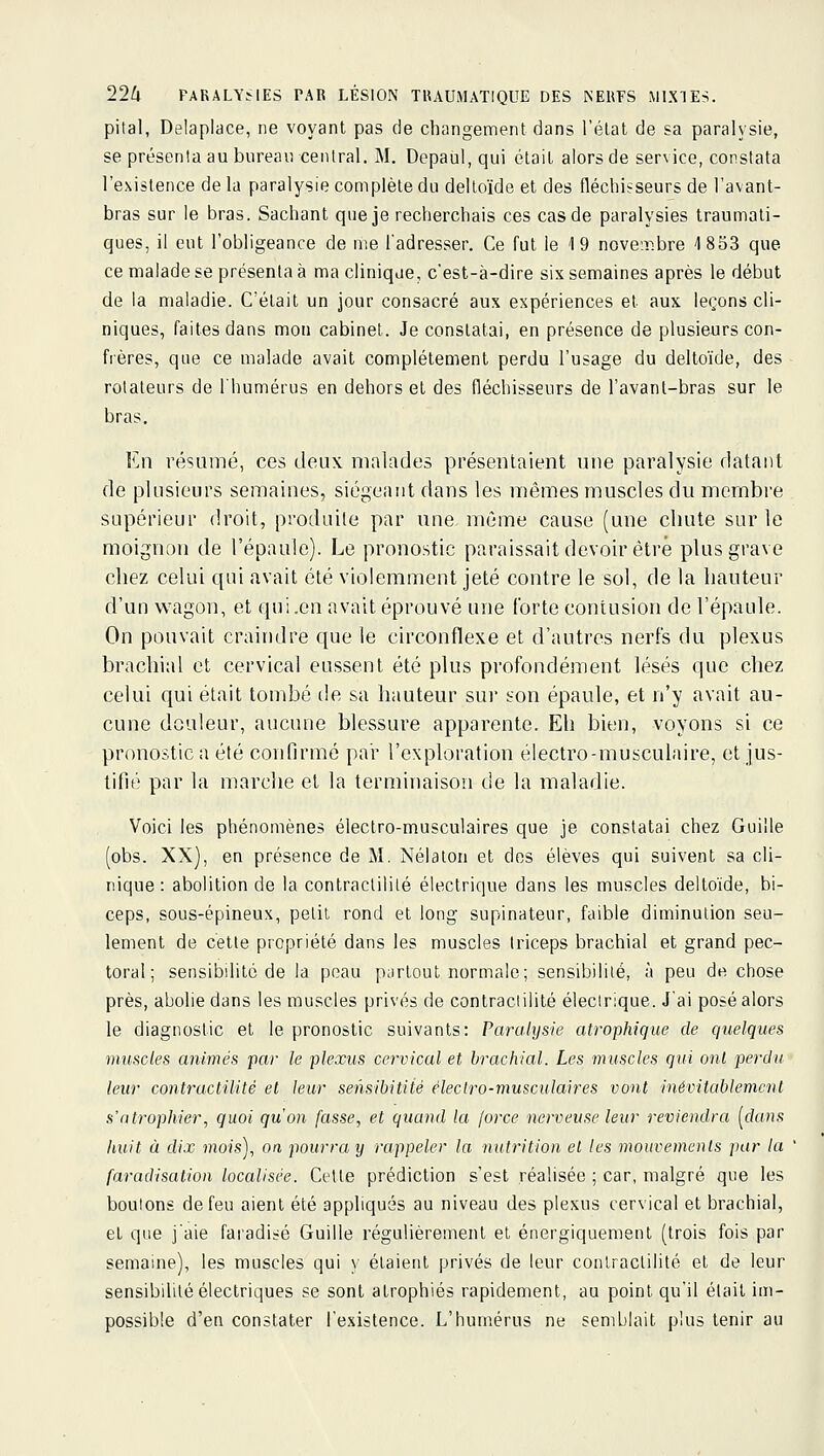 pital, Delaplace, ne voyant pas de changement dans l'état de sa paralysie, se présenta au bureau central. M. Depaul, qui était alors de service, constata l'existence de la paralysie complète du deltoïde et des fléchisseurs de l'avant- bras sur le bras. Sachant que je recherchais ces cas de paralysies traumati- ques, il eut l'obligeance de me l'adresser. Ce fut le 19 noveT.bre '1853 que ce malade se présenta à ma clinique, c'est-à-dire six semaines après le début de la maladie. C'était un jour consacré aux expériences et aux leçons cli- niques, faites dans mon cabinet. Je constatai, en présence de plusieurs con- frères, que ce malade avait complètement perdu l'usage du deltoïde, des rotateurs de l'humérus en dehors et des fléchisseurs de l'avanl-bras sur le bras. En résumé, ces deux malades présentaient une paralysie datant de plusieurs semaines, siégeant dans les mêmes muscles du membre supérieur droit, produite par une. même cause (une chute sur le moignon de l'épaule). Le pronostic paraissait devoir être plus grave chez celui qui avait été violemment jeté contre le sol, de la hauteur d'un wagon, et qui .en avait éprouvé une forte contusion de l'épaule. On pouvait craindre que le circonflexe et d'autres nerfs du plexus brachial et cervical eussent été plus profondément lésés que chez celui qui était tombé tle sa hauteur sur son épaule, et n'y avait au- cune douleur, aucune blessure apparente. Eh bien, voyons si ce pronostic a été confirmé par l'exploration électro-musculaire, et jus- tifié par la marche et la terminaison de la maladie. Voici les phénomènes électro-musculaires que je constatai chez Guille (obs. XX), en présence de M. Nélaton et des élèves qui suivent sa cli- nique: abolition de la contraclililé électrique dans les muscles deltoïde, bi- ceps, sous-épineux, pelil rond et long supinateur, faible diminution seu- lement de cette propriété dans les muscles triceps brachial et grand pec- toral ; sensibilité de la peau partout normale; sensibilité, à peu de chose près, abolie dans les muscles privés de contraclilité électrique. J'ai posé alors le diagnostic et le pronostic suivants: Paralysie atrophique de quelques muscles animés par le plexus cervical et brachial. Les muscles qui onl perdit leur contraclilité et leur sensibitiié éleclro-musculaires vont mévitablemcnt s'atrophier, quoi qu'on fasse, et quand la force nerveuse leur reviendra [dans huit à dix mois), on pourra y rappeler la nutrition et les mouvemenls par la faradisation localisée. Cette prédiction s'est réalisée ; car, malgré que les boutons de feu aient été appliqués au niveau des plexus cervical et brachial, et que j'aie faradisé Guille régulièrement et énergiquement (trois fois par semaine), les muscles qui }■ étaient privés de leur contraclilité et de leur sensibilité électriques se sont atrophiés rapidement, au point qu'il était im- possible d'en constater l'existence. L'humérus ne semblait plus tenir au