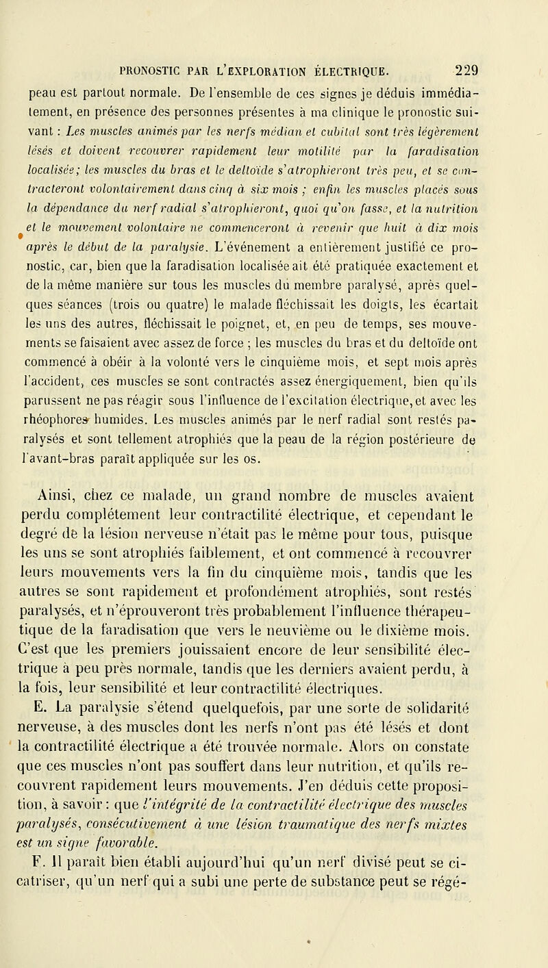 peau est partout normale. De l'ensemble de ces signes je déduis immédia- tement, en présence des personnes présentes à ma clinique le pronostic sui- vant : Les muscles animés j^ar les nerfs médian el cubilal sont très légèrement lésés et doivent recouvrer rapidement leur motilité par la faradisation localisée; les muscles du bras el le deltoïde s'atrophieront très peu, et se am- tracteront volontairement dans cinq à six mois ; enfin les muscles placés sous la dépendance du nerf radial s'atrophieront, quoi quon fasse, et la nutrition et le mouvement volontaire ne commenceront à revenir que huit à dix mois après le début de la paralysie. L'événement a entièrement justifié ce pro- nostic, car, bien que la faradisation localisée ait été pratiquée exactement et de la môme manière sur tous les muscles dii membre paralysé, après quel- ques séances (trois ou quatre) le malade fléchissait les doigts, les écartait les uns des autres, fléchissait le poignet, et, en peu de temps, ses mouve- ments se faisaient avec assez de force ; les muscles du bras et du deltoïde ont commencé à obéir à la volonté vers le cinquième mois, et sept mois après l'accident, ces muscles se sont contractés assez énergiquement, bien qu'ils parussent ne pas réagir sous l'intluence de l'excitation électrique, et avec les rhéophores humides. Les muscles animés par le nerf radial sont restés pa- ralysés et sont tellement atrophiés que la peau de la région postérieure dtj lavant-bras paraît appliquée sur les os. Ainsi, chez ce malade, un grand nombre de muscles avaient perdu complètement leur contractilité électrique, et cependant le degré de la lésion nerveuse n'était pas le même pour tous, puisque les uns se sont atrophiés faiblement, et ont commencé à recouvrer leurs mouvements vers la fin du cinquième mois, tandis que les autres se sont rapidement et profondément atrophiés, sont restés paralysés, et n'éprouveront très probablement l'influence thérapeu- tique de la faradisation que vers le neuvième ou le dixième mois. C'est que les premiers jouissaient encore de leur sensibilité élec- trique à peu près normale, tandis que les derniers avaient perdu, à la fois, leur sensibihté et leur contractilité électriques. E. La paralysie s'étend quelquefois, par une sorte de solidarité nerveuse, à des muscles dont les nerfs n'ont pas été lésés et dont la contractilité électrique a été trouvée normale. Alors on constate que ces muscles n'ont pas souflért dans leur nutrition, et qu'ils re- couvrent rapidement leurs mouvements. J'en déduis cette proposi- tion, à savoir : que l'intégrité de la contractilité électrique des muscles paralysés, consécutivement à une lésion traumatique des nerfs mixtes est un signe favorable. F. 11 parait bien établi aujourd'hui qu'un nerf divisé peut se ci- catriser, qu'un nerf qui a subi une perte de substance peut se régé-