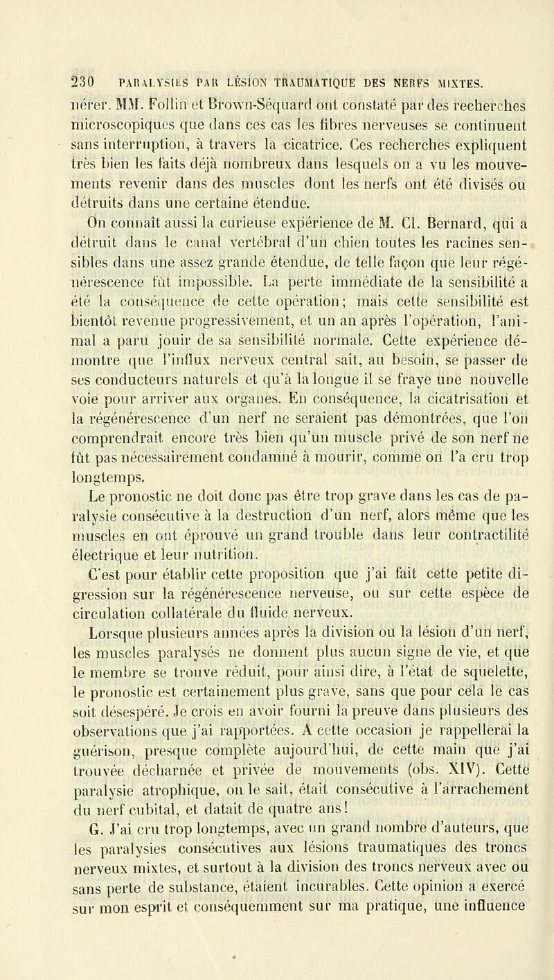 iiérer. MM. Follin et Brown-Séquard ont constaté par des recherches microscopiques que dans ces cas les fibres nerveuses se continuent sans interruption, à travers la cicatrice. Ces recherches expliquent très bien les faits déjà noinbreux dans lesquels on a vu les mouve- ments revenir dans des muscles dont les nerfs ont été divisés ou détruits dans une certaine étendue. On connaît aussi la curieuse expérience de M. Cl. Bernard, qui a détruit dans le canal vertébral d'un chien toutes les racines sen-; sibles dans une assez grande étendue, de telle façon que leur régé- nérescence fût impossible. La perte immédiate de la sensibilité a été la conséquence de cette opération; mais cetie sensibilité est bientôt revenue progressivement, et un an après l'opération, l'ani- mal a paru jouir de sa sensibilité normale. Cette expérience dé- montre que l'influx nerveux central sait, au besoin, se passer de ses conducteurs naturels et qu'à la longue il se fraye une nouvelle voie pour arriver aux organes. En conséquence, la cicatrisation et la régénérescence d'un nerf ne seraient pas démontrées, que l'on comprendrait encore très bien qu'un muscle privé de son nerf ne fût pas nécessairement condamné à mourir, comme on l'a cru trop longtemps. Le pronostic ne doit donc pas être trop grave dans les cas de pa- ralysie consécutive à la destruction d'un nerf, alors même que les muscles en ont éprouvé un grand trouble dans leur conlractilité électrique et leur nutrition. C'est pour établir cette proposition que j'ai fait cette petite di- gression sur la régénérescence nerveuse, ou sur cette espèce de circulation collatérale du fluide nerveux. Lorsque plusieurs années après la division ou la lésion d'un nerf, les muscles paralysés ne donnent plus aucun signe de vie, et que le membre se trouve réduit, pour ainsi dire, à l'état de squelette, le pronostic est certainement plus grave, sans que pour cela le cas soit désespéré. Je crois en avoir fourni la preuve dans plusieurs des observations que j'ai rapportées. A cette occasion je rappellerai la guérison, presque complète aujourd'hui, de cette main que j'ai trouvée décharnée et privée de mouvements (obs. XIV). Cette paralysie atrophique, on le sait, était consécutive à l'arrachement du nerf cubital, et datait de quatre ans! G. J'ai cru trop longtemps, avec im grand nombre d'auteurs, que les paralysies consécutives aux lésions traumatiques des troncs nerveux mixtes, et surtout à la division des troncs nerveux avec ou sans perle de substance, étaient incurables. Cette opinion a exercé sur mon esprit et çonséquemment sur ma pratique, une influence