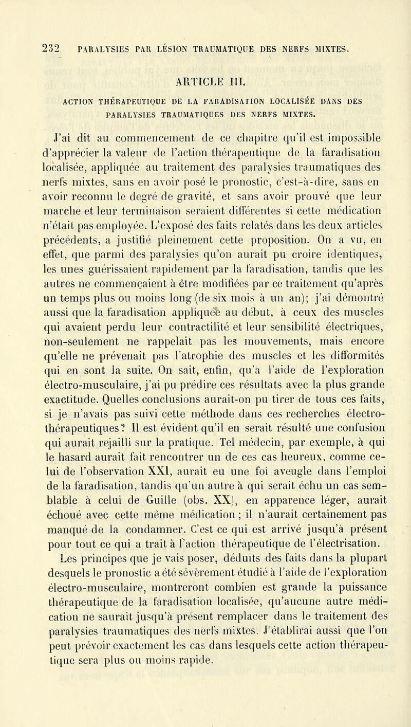 ARTICLE III. ACTION THÉRAPECTIQUE DE LA FARADISATION LOCALISÉE DANS DES PARALYSIES TRAUMATIQUES DES NERFS MIXTES. J'ai dit au commencement de ce chapitre qu'il est impossible d'apprécier la valeur de l'action thérapeutique de la taradisatiou localisée, appliquée au traitement des paralysies traumatiques des nerfs mixtes, sans en avoir posé le pronostic, c'est-à-dire, sans en avoir reconnu le degré de gravité, et sans avoir prouvé que leur marche et leur terminaison seraient différentes si cette médication n'était pas employée. L'exposé des faits relatés dans les deux articles précédents, a justifié pleinement cette proposition. On a vu, en effet, que parmi des paralysies qu'on aurait pu croire identiques, les unes guérissaient rapidement par la faradisation, tandis que les autres ne commençaient à être modifiées par ce traitement qu'après un temps plus ou moins long (de six mois à un an); j'ai démontré aussi que la faradisation appliquée au début, à ceux des muscles qui avaient perdu leur contractilité et leur sensibilité électriques, non-seulement ne rappelait pas les mouvements, mais encore qu'elle ne prévenait pas l'atrophie des muscles et les difformités qui en sont la suite. On sait, enfin, qu'à l'aide de l'exploration électro-musculaire, j'ai pu prédire ces résultats avec la plus grande exactitude. Quelles conclusions aurait-on pu tirer de tous ces faits, si je n'avais pas suivi cette méthode dans ces recherches électro- thérapeutiques? Il est évident qu'il en serait résulté une confusion qui aurait rejailli sur la pratique. Tel médecin, par exemple, à qui le hasard aurait fait rencontrer un de ces cas heureux, comme ce- lui de l'observation XXI, aurait eu une foi aveugle dans l'emploi de la faradisation, tandis qu'un autre à qui serait échu un cas sem- blable à celui de Guille (obs. XX), en apparence léger, aurait échoué avec cette même médication ; il n'aurait certainement pas manqué de la condamner. C'est ce qui est arrivé jusqu'à présent pour tout ce qui a trait à l'action thérapeutique de l'électrisation. Les principes que je vais poser, déduits des faits dans la plupart desquels le pronostic a été sévèrement étudié à l'aide de l'exploration électro-musculaire, montreront combien est grande la puissance thérapeutique de la faradisation localisée, qu'aucune autre médi- cation ne saurait jusqu'à présent remplacer dans le traitement des paralysies traumatiques des nerfs mixtes. J'établirai aussi que l'on peut prévoir exactement les cas dans lesquels cette action thérapeu- tique sera plus ou moins rapide.