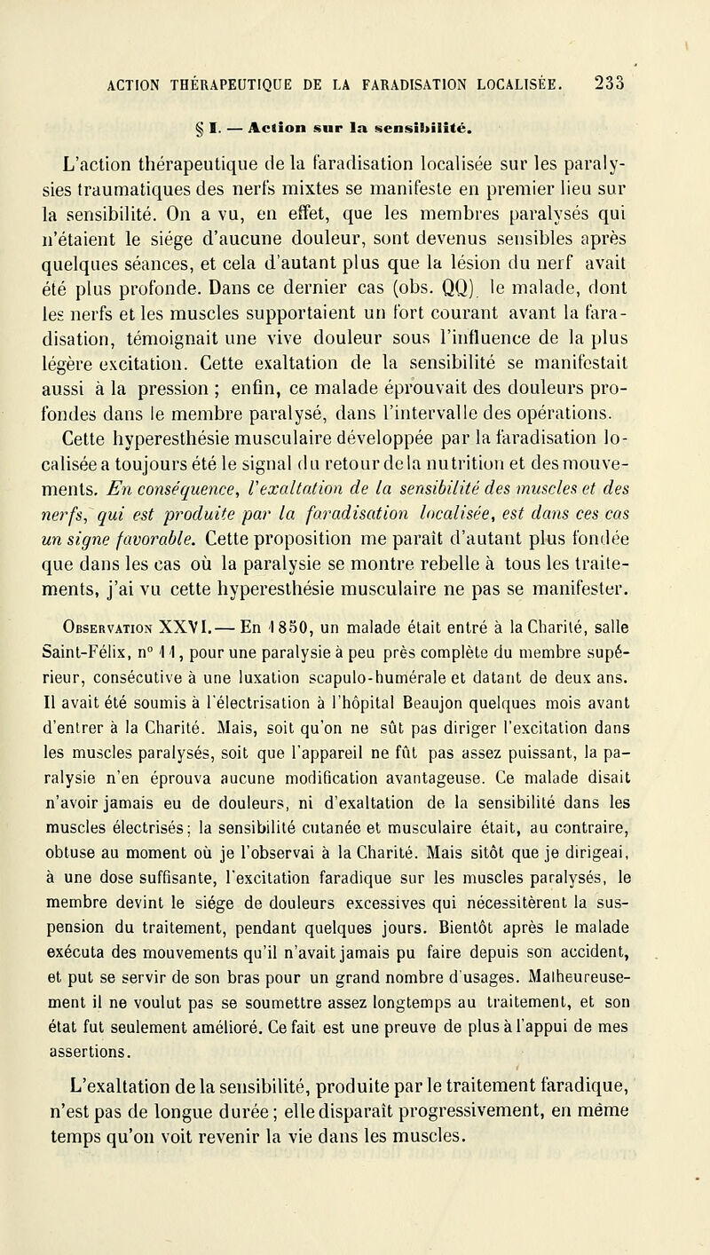 § I. — Action snr la sensibilité. L'action thérapeutique de la faradisation localisée sur les paraly- sies traumatiques des nerfs mixtes se manifeste en premier lieu sur la sensibilité. On a vu, en effet, que les membres paralysés qui n'étaient le siège d'aucune douleur, sont devenus sensibles après quelques séances, et cela d'autant plus que la lésion du nerf avait été plus profonde. Dans ce dernier cas (obs. QQ) le malade, dont les nerfs et les muscles supportaient un fort courant avant la fara- disation, témoignait une vive douleur sous l'influence de la plus légère excitation. Cette exaltation de la sensibilité se manifestait aussi à la pression ; enfin, ce malade éprouvait des douleurs pro- fondes dans le membre paralysé, dans l'intervalle des opérations. Cette hyperesthésie musculaire développée par la faradisation lo- calisée a toujours été le signal du retour delà nutrition et des mouve- ments. En conséquence, Vexaltation de la sensibilité des muscles et des nerfs, qui e^t produite par la faradisation localisée, est dans ces cas un signe favorable. Cette proposition me paraît d'autant plus fondée que dans les cas où la paralysie se montre rebelle à tous les traite- ments, j'ai vu cette hyperesthésie musculaire ne pas se manifester. Observation XXVI.— En 1850, un malade était entré à la Charité, salle Saint-Félix, n° 11, pour une paralysie à peu près complète du membre supé- rieur, consécutive à une luxation scapulo-humérale et datant de deux ans. Il avait été soumis à l'électrisation à l'hôpital Beaujon quelques mois avant d'entrer à la Charité. Mais, soit qu'on ne sût pas diriger l'excitation dans les muscles paralysés, soit que l'appareil ne fût pas assez puissant, la pa- ralysie n'en éprouva aucune modification avantageuse. Ce malade disait n'avoir jamais eu de douleurs, ni d'exaltation de la sensibilité dans les muscles électrisés; la sensibilité cutanée et musculaire était, au contraire, obtuse au moment où je l'observai à la Charité. Mais sitôt que je dirigeai, à une dose suffisante, l'excitation faradique sur les muscles paralysés, le membre devint le siège de douleurs excessives qui nécessitèrent la sus- pension du traitement, pendant quelques jours. Bientôt après le malade exécuta des mouvements qu'il n'avait jamais pu faire depuis son accident, et put se servir de son bras pour un grand nombre d'usages. Malheureuse- ment il ne voulut pas se soumettre assez longtemps au traitement, et son état fut seulement amélioré. Ce fait est une preuve de plus à fappui de mes assertions. L'exaltation de la sensibilité, produite par le traitement faradique, n'est pas de longue durée ; elle disparaît progressivement, en même temps qu'on voit revenir la vie dans les muscles.