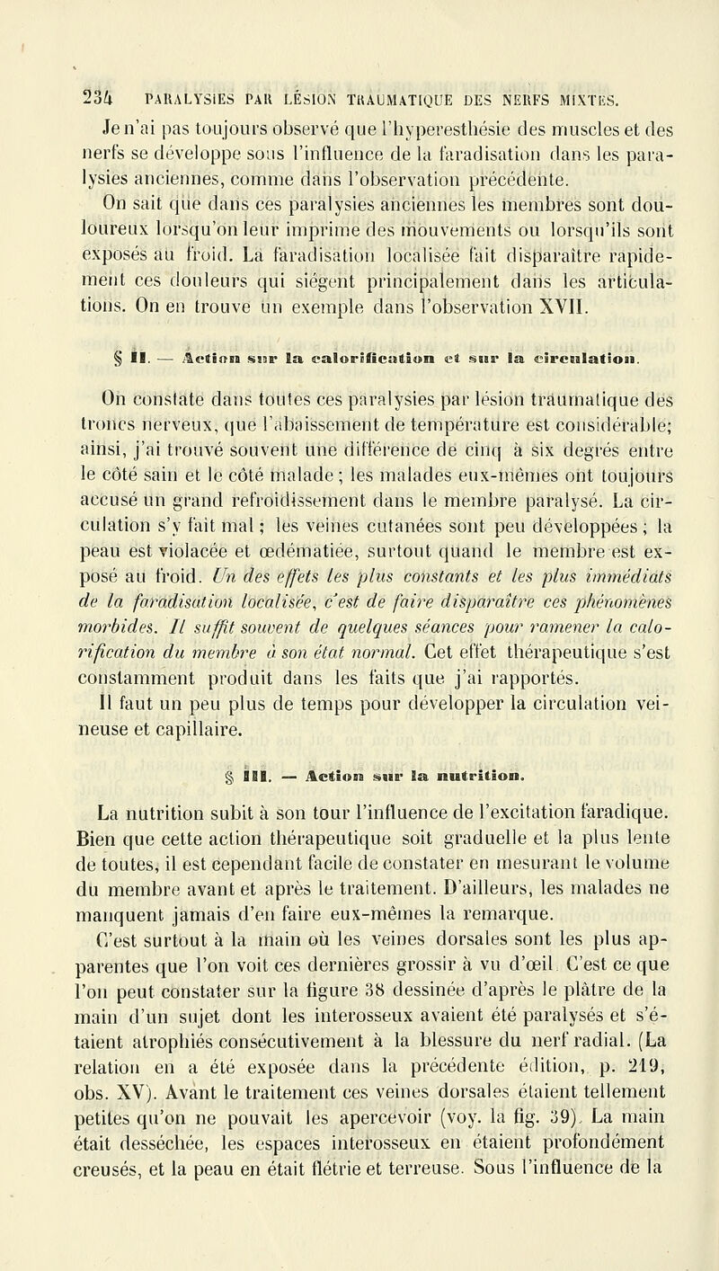 Je n'ai pas toujours observé que l'hyperesthésie des muscles et des nerfs se développe sous l'influence de la faradisation dans les para- lysies anciennes, comme dàris l'observation précédente. On sait que dans ces paralysies ariciennes les membres sont dou- loureux lorsqu'on leur imprime des mouvements ou lorsqu'ils sont exposés au froid. Là faradisation localisée fait disparaître rapide- meiit ces douleurs qui siègent principalement dans les articula- tions. On en trouve un exemple dans l'observation XVII. § II. — ^ctâtrn sisr la. ealorificutîon Kt snr la circtilatioii. On constate dans toutes ces paralysies par lésion tràumatique des troncs nerveux, (|ue l'abaissement de température est considérable; ainsi, j'ai trouvé souvent une différence de cinq à six degrés entre le côté sain et le côté malade ; les malades eux-mêmes ont toujours accusé un grand refroidissement dans le membre paralysé. La cir- culation s'y fait mal ; les veines cutanées sont peu développées ; la peau est Tiolacée et œdématiée, surtout quand le membre est ex- posé au froid, l/n des effets les plus constants et les plus immédiats de la faradisation localisée, cest de faire disparaître ces phénomène^ mot^bides. Il suffit souvent de quelques séances pour ramener la calo- riflcation du membre à. son état normal. Cet effet thérapeutique s'est constamment produit dans les faits que j'ai rapportés. Il faut un peu plus de temps pour développer la circulation vei- neuse et capillaire. § IbI. — ActioBs sur l& nutrition. La nutrition subit à son tour l'influence de l'excitation faradique. Bien que cette action thérapeutique soit graduelle et la plus lente de toutes, il est cependant facile de constater en mesurant le volume du membre avant et après le traitement. D'ailleurs, les malades ne manquent jamais d'en faire eux-mêmes la remarque. C'est surtout à la main où les veines dorsales sont les plus ap- parentes que l'on voit ces dernières grossir à vu d'œil C'est ce que l'on peut constater sur la ligure 38 dessinée d'après le plâtre de la main d'un sujet dont les interosseux avaient été paralysés et s'é- taient atrophiés consécutivement à la blessure du nerf radial. (La relation en a été exposée dans la précédente édition, p. 219, obs. XV). Avant le traitement ces veines dorsales étaient tellement petites qu'on ne pouvait les apercevoir (voy. la fig. 39), La main était desséchée, les espaces interosseux en étaient profondément creusés, et la peau en était flétrie et terreuse. Sous l'influence de la