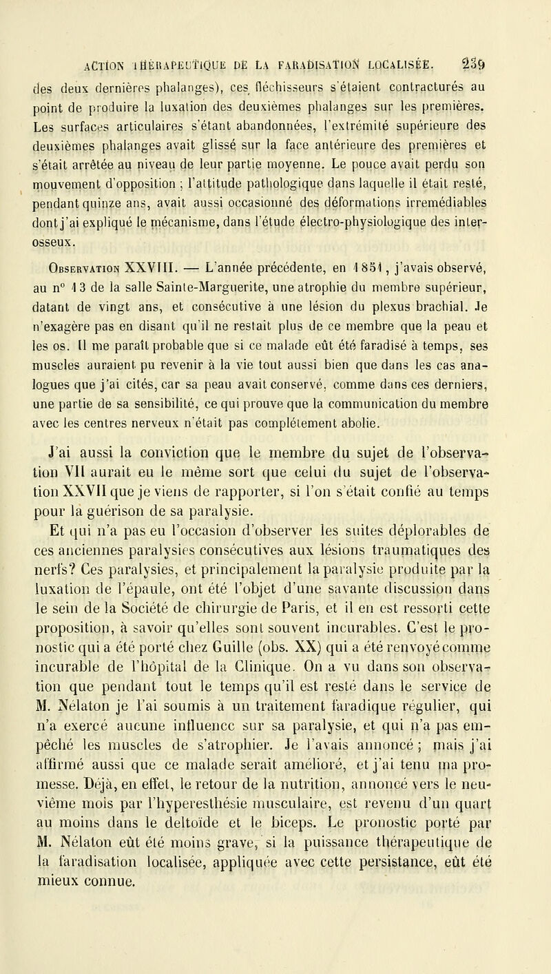 des deux dernières phalanges), ces fléchisseurs s'étaient contractures au point de produire la luxation des deuxièmes phalanges sur les premières. Les surfaces articulaires s'étant abandonnées, l'extrémilé supérieure des deuxièmes phalanges avait glissé sqr la face antérieure des premières et s'était arrêtée au niveau de leur partie moyenne. Le pouce avait perdu son mouvement d'opposition ; l'altitude pathologique dans laquelle il était resté, pendant quinze ans, avait aussi occasionné des déformations irrémédiables dont j'ai expliqué le mécanisme, dans l'étude électro-physiologique des inler- osseux. Observation XXVIII. — L'année précédente, en 1 851, j'avais observé, au n° 1 3 de la salle Sainte-Marguerite, une atrophie du membre supérieur, datant de vingt ans, et consécutive à une lésion du plexus brachial, .le n'exagère pas en disant qu'il ne restait plus de ce membre que la peau et les os. [l nie paraît probable que si ce malade eût été faradisé à temps, ses muscles auraient pu revenir à la vie tout aussi bien que dans les cas ana- logues que j'ai cités, car sa peau avait conservé, comme dans ces derniers, une partie de sa sensibilité, ce qui prouve que la communication du membre avec les centres nerveux n'était pas complètement abolie. J'ai aussi la conviction que le membre du sujet de l'observa- tion Vil aurait eu le même sort que celui du sujet de l'observa- tion XXVII que je viens de rapporter, si l'on s'était confié au temps pour la guérison de sa paralysie. Et qui n'a pas eu l'occasion d'observer les suites déplorables de ces anciennes paralysies consécutives aux lésions traumatiques des nerfs? Ces paralysies, et principalement la paralysie produite par la luxation de l'épaule, ont été l'objet d'une savante discussion dans le sein de la Société de chirurgie de Paris, et il en est ressorti cette proposition, à savoir qu'elles sont souvent incurables. C'est le pro- nostic qui a été porté chez Guille (obs. XX) qui a été renvoyé comme incurable de l'hôpital de la Clinique. On a vu dans son observa- tion que pendant tout le temps qu'il est resté dans le service de M. Nélaton je l'ai soumis à un traitement faradique régulier, qui n'a exercé aucune influence sur sa paralysie, et qui n'a pas em- pêché les muscles de s'atrophier. Je l'avais annoncé ; mais j'ai affirmé aussi que ce malade serait amélioré, et j'ai tenu ina pro- messe. Déjà, en effet, le retour de la nutrition, annoncé vers le neu- vième mois par l'hyperesthésie musculaire, est revenu d'un quart au moins dans le deltoïde et le biceps. Le pronostic porté par M. Nélaton eût été moins grave, si la puissance thérapeutique de la faradisation localisée, appliquée avec cette persistance, eût été mieux connue.