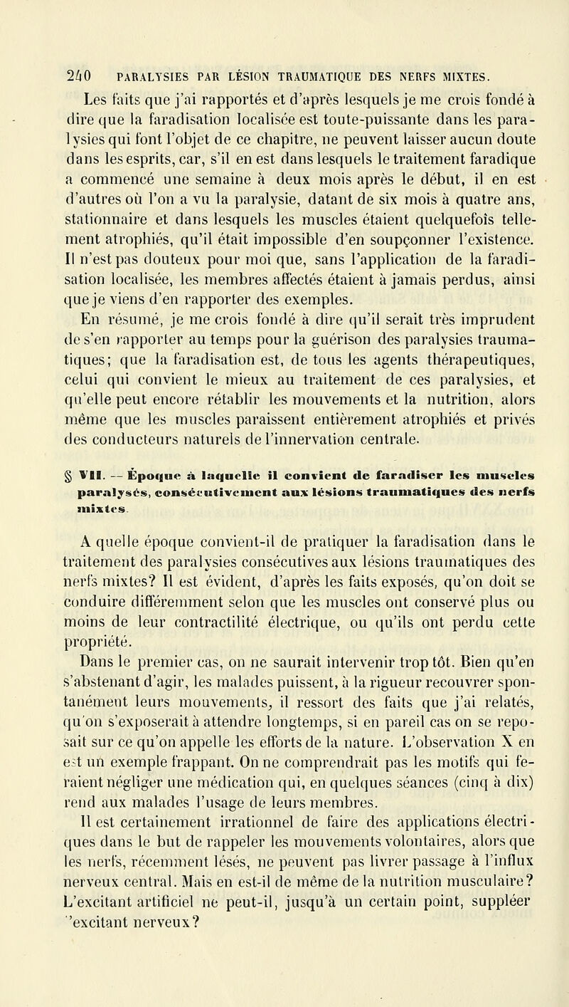 Les faits que j'ai rapportés et d'après lesquels je me crois fondé à dire que la faradisation localisée est toute-puissante dans les para- lysies qui font l'objet de ce chapitre, ne peuvent laisser aucun doute dans les esprits, car, s'il en est dans lesquels le traitement faradique a commencé une semaine à deux mois après le début, il en est d'autres où l'on a vu la paralysie, datant de six mois à quatre ans, stationnaire et dans lesquels les muscles étaient quelquefois telle- ment atrophiés, qu'il était impossible d'en soupçonner l'existence. Il n'est pas douteux pour moi que, sans l'application de la faradi- sation localisée, les membres affectés étaient à jamais perdus, ainsi que je viens d'en rapporter des exemples. En résumé, je me crois fondé à dire qu'il serait très imprudent de s'en rapporter au temps pour la guérison des paralysies trauma- tiques; que la faradisation est, de tous les agents thérapeutiques, celui qui convient le mieux au traitement de ces paralysies, et qu'elle peut encore rétablir les mouvements et la nutrition, alors même que les muscles paraissent entièrement atrophiés et privés des conducteurs naturels de l'innervation centrale. § VII. — Épocgue à laquelle il convient de farndSser les muscles paralysés, consécutivement aux lésions traumatiques des nerfs mixtes. A quelle époque convient-il de pratiquer la faradisation dans le traitement des paralysies consécutives aux lésions traumatiques des nerfs mixtes? Il est évident, d'après les faits exposés, qu'on doit se conduire différemment selon que les muscles ont conservé plus ou moins de leur contractilité électrique, ou qu'ils ont perdu cette propriété. Dans le premier cas, on ne saurait intervenir trop tôt. Bien qu'en s'abstenant d'agir, les malades puissent, à la rigueur recouvrer spon- tanément leurs mouvements^ il ressort des faits que j'ai relatés, qu'on s'exposerait à attendre longtemps, si en pareil cas on se repo- sait sur ce qu'on appelle les efforts de la nature. L'observation X en est un exemple frappant. On ne comprendrait pas les motifs qui fe- raient négliger une médication qui, en quelques séances (cinq à dix) rend aux malades l'usage de leurs membres. 11 est certainement irrationnel de faire des applications électri- ques dans le but de rappeler les mouvements volontaires, alors que les nerfs, récemment lésés, ne peuvent pas livrer passage à l'influx nerveux central. Mais en est-il de même de la nutrition musculaire? L'excitant artificiel ne peut-il, jusqu'à un certain point, suppléer 'excitant nerveux?