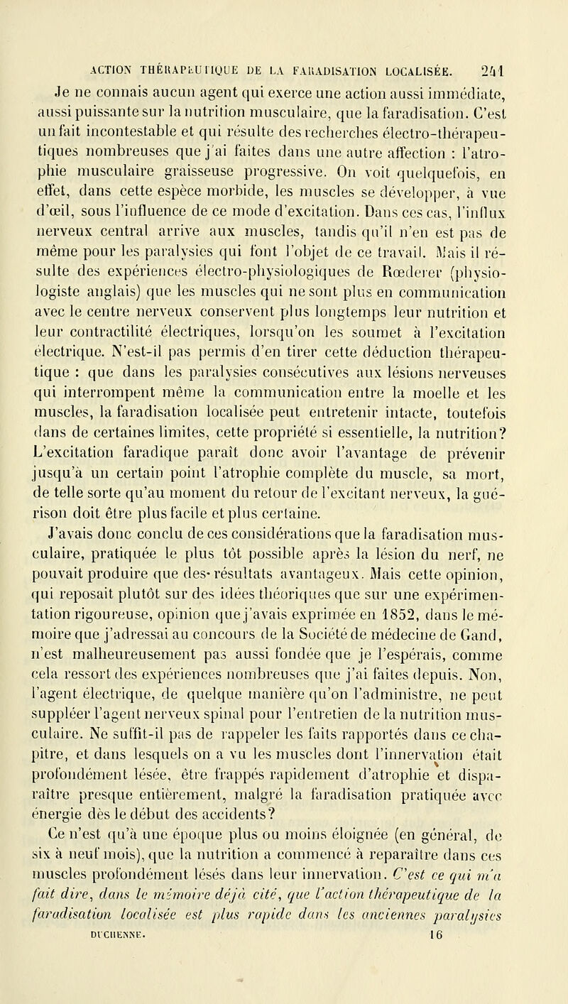 Je ne connais aucun agent qui exerce une action aussi immédiate, aussi puissante sur la nutrition musculaire, que la faradisation. C'est un fait incontestable et qui résulte des recherches électro-thérapeu- tiques nombreuses que j'ai faites dans une autre affection : l'atro- phie musculaire graisseuse progressive. On voit quelquefois, en effet, dans cette espèce morbide, les muscles se développer, à vue d'œil, sous l'influence de ce mode d'excitation. Dans ces cas, l'inHux nerveux central arrive aux muscles, tandis qu'il n'en est pas de même pour les paralysies qui font l'objet de ce travail, ftiais il ré- sulte des expériences électro-physiologiques de Rœdeier (physio- logiste anglais) que les muscles qui ne sont plus en communication avec le centre nerveux conservent plus longtemps leur nutrition et leur contractilité électriques, lorsqu'on les soumet à l'excitation électrique. N'est-il pas permis d'en tirer cette déduction thérapeu- tique : que dans les paralysies consécutives aux lésions nerveuses qui interrompent même la communication entre la moelle et les muscles, la faradisation localisée peut entretenir intacte, toutefois dans de certaines limites, celte propriété si essentielle, la nutrition? L'excitation faradique paraît donc avoir l'avantage de prévenir jusqu'à un certain point l'atrophie complète du muscle, sa mort, de telle sorte qu'au moment du retour de l'excitant nerveux, la gné- rison doit être plus facile et plus certaine. J'avais donc conclu de ces considérations que la faradisation mus- culaire, pratiquée le plus tôt possible après la lésion du nerf, ne pouvait produire que des-résultats avantageux. Mais cette opinion, qui reposait plutôt sur des idées théoriques que sur une expérimen- tation rigoureuse, opinion que j'avais exprimée en 1852, dans le mé- moire que j'adressai au concours de la Société de médecine de Gand, n'est malheureusement pas aussi fondée que je l'espérais, comme cela ressort des expériences nombreuses que j'ai faites depuis. Non, l'agent électrique, de quelque manière qu'on l'administre, ne peut suppléer l'agent nerveux spinal pour l'entretien de la nutrition mus- culaire. Ne suffit-il pas de rappeler les faits rapportés dans ce cha- pitre, et dans lesquels on a vu les muscles dont l'innervation était profondément lésée, être frappés rapidement d'atrophie et dispa- raître presque entièrement, malgré la faradisation pratiquée avec énergie dès le début des accidents? Ce n'est qu'à une époque plus ou moins éloignée (en général, de six à neuf mois), que la nutrition a commencé à reparaître dans ces muscles profondément lésés dans leur innervation. Cest ce qui m'a fait dire^ dans le mémoire déjà cité, que Vaction thérapeutique de la faradisation localisée est plus rapide dans les anciennes parcdijsics DVCllEiSNK. 16