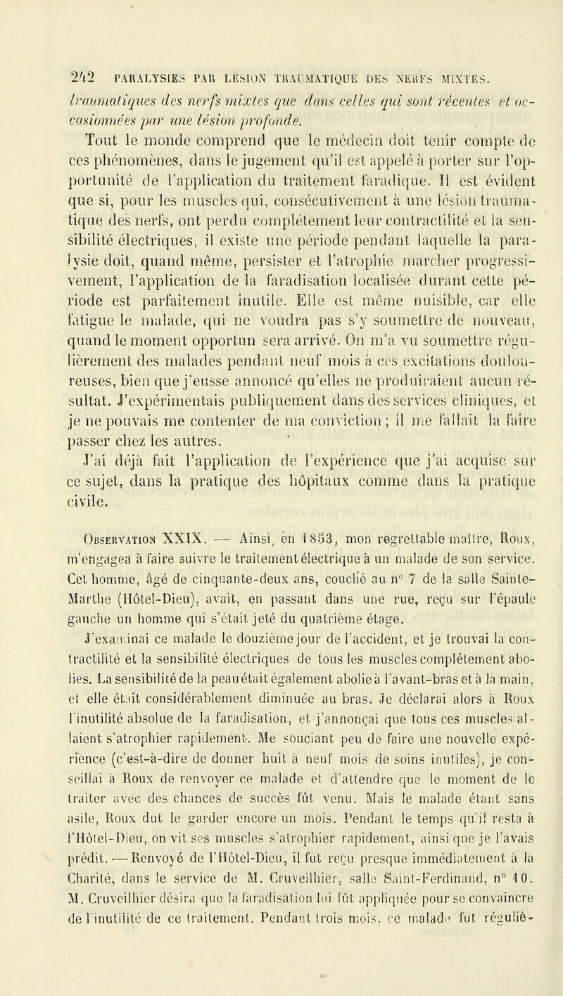 Iraumatiques des nerfs mixtes que dans celles qui sont récentes et oc- casionnées par une lésion profonde. Tout le monde comprend que le médecin doit tenir compte de ces phénomènes, dans le jugement qu'il est appelé à porter sur l'op- portunité de l'application du traitement faradique. Il est évident que si, pour les muscles qui, consécutivement à une lésion trauma- tique des nerfs, ont perdu complètement leur contractilité et ia sen- sibilité électriques, il existe une période pendant laquelle la para- lysie doit, quand même, persister et l'atrophie marcher progressi- vement, l'application de la faradisation localisée durant cette pé- riode est parfaitement inutile. Elle est même nuisible, car elle fatigue le malade, qui ne voudra pas s'y soumettre de nouveau, quand le moment opportun sera arrivé. On m'a vu soumettre régu- lièrement des malades pendant neuf mois à ces excitations doulou- reuses, bien que j'eusse annoncé qu'elles ne produiraient aucun ré- sultat. J'expérimentais publiquement dans des services cliniques, et je ne pouvais me contenter de ma conviction ; il me fallait la faire passer chez les autres. J'ai déjà fait l'application de l'expérience que j'ai acquise sur ce sujet, dans la pratique des hôpitaux comme dans la pratique civile. Observation XXIX. — Ainsi, en /ISSS, mon regrettable maître, Houx, m'engagea à faire suivre le traitement électrique à un malade de son service. Cet homme, âgé de cinquante-deux ans, couclié au n 7 de la salle Sainte- Marthe (Hôtel-Dieu), avait, en passant dans une rue, reçu sur l'épaule gauche un homme qui s'était jeté du quatrième étage. Jexan.inai ce malade le douzième jour de l'accident, et je trouvai la con- tractilité et la sensibilité électriques de tous les muscles complètement abo- lies. Lasensibilicédela peauétait également abolieà l'avant-braset à la main, et elle ét;nt considérablement diminuée au bras. Je déclarai alors à Roux l'inutilité absolue de la faradisation, et j'annonçai que tous ces muscles al- laient s'atrophier rapidement. Me souciant peu de faire une nouvelle expé- rience (c'est-à-dire de donner huit à neuf mois de soins inutiles), je con- seillai à Roux de renvoyer ce malade et d'attendre que le moment de lé traiter avec des chances de succès fût venu. Mais le malade étant sans asile, Roux dut le garder encore un mois. Pendant le temps qu'il resta à l'Hôlel-Dieu, on vit ses muscles s'atrophier rapidement, ainsi que je l'avais prédit.—Renvoyé de l'Hôtel-Dieu, il fut l'eçu presque immédiatement à la Charité, dans le service de M. CruveJlhier, salle Saint-Ferdinand, n 10. M. Cruveilhier désira que la faradisation lui fût appliquée pour se convaincre definutilitc de ce traitement. Pendant (rois mois, cd malade fut réguliè-